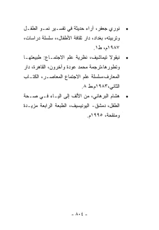 ‫ﻨﻭﺭﻱ ﺠﻌﻔﺭ، ﺁﺭﺍﺀ ﺤﺩﻴﺜﺔ ﻓﻲ ﺘﻔﺴـﻴﺭ ﻨﻤـﻭ ﺍﻟﻁﻔـل‬        ‫•‬
‫ﻭﺘﺭﺒﻴﺘﻪ، ﺒﻐﺩﺍﺩ، ﺩﺍﺭ ﺜﻘﺎﻓﺔ ﺍﻷﻁﻔﺎل،، ﺴﻠﺴﻠﺔ ﺩﺭﺍﺴﺎﺕ،‬
                                  ‫٧٨٩١ﻡ، ﻁ١.‬
‫ﻨﻴﻘﻭﻻ ﺘﻴﻤﺎﺸﻴﻑ، ﻨﻅﺭﻴﺔ ﻋﻠﻡ ﺍﻻﺠﺘﻤـﺎﻉ: ﻁﺒﻴﻌﺘﻬـﺎ‬        ‫•‬
‫ﻭﺘﻁﻭﺭﻫﺎ،ﺘﺭﺠﻤﺔ ﻤﺤﻤﺩ ﻋﻭﺩﺓ ﻭﺁﺨﺭﻭﻥ، ﺍﻟﻘﺎﻫﺭﺓ، ﺩﺍﺭ‬
‫ﺍﻟﻤﻌﺎﺭﻑ،ﺴﻠﺴﻠﺔ ﻋﻠﻡ ﺍﻻﺠﺘﻤﺎﻉ ﺍﻟﻤﻌﺎﺼـﺭ، ﺍﻟﻜﺘـﺎﺏ‬
                            ‫ﺍﻟﺜﺎﻨﻲ،٣٨٩١ﻡ،ﻁ ٨.‬
‫ﻫﺸﺎﻡ ﺍﻟﺒﺭﻫﺎﻨﻲ، ﻤﻥ ﺍﻷﻟﻑ ﺇﻟﻰ ﺍﻟﻴـﺎﺀ ﻓـﻲ ﺼـﺤﺔ‬         ‫•‬
‫ﺍﻟﻁﻔل، ﺩﻤﺸﻕ- ﺍﻟﻴﻭﻨﻴﺴﻴﻑ، ﺍﻟﻁﺒﻌﺔ ﺍﻟﺭﺍﺒﻌﺔ ﻤﺯﻴـﺩﺓ‬
                               ‫ﻭﻤﻨﻘﺤﺔ، ٥٩٩١ﻡ.‬




                       ‫- ٤٠٨ -‬
 