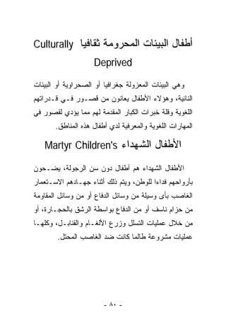 ‫ﺃﻁﻔﺎل ﺍﻟﺒﻴﺌﺎﺕ ﺍﻟﻤﺤﺭﻭﻤﺔ ﺜﻘﺎﻓﻴﺎ ‪Culturally‬‬
           ‫ﹰ‬
                    ‫‪Deprived‬‬

‫ﻭﻫﻲ ﺍﻟﺒﻴﺌﺎﺕ ﺍﻟﻤﻌﺯﻭﻟﺔ ﺠﻐﺭﺍﻓﻴﺎ ﺃﻭ ﺍﻟﺼﺤﺭﺍﻭﻴﺔ ﺃﻭ ﺍﻟﺒﻴﺌﺎﺕ‬
‫ﺍﻟﻨﺎﺌﻴﺔ، ﻭﻫﺅﻻﺀ ﺍﻷﻁﻔﺎل ﻴﻌﺎﻨﻭﻥ ﻤﻥ ﻗﺼـﻭﺭ ﻓـﻲ ﻗـﺩﺭﺍﺘﻬﻡ‬
‫ﺍﻟﻠﻐﻭﻴﺔ ﻭﻗﻠﺔ ﺨﺒﺭﺍﺕ ﺍﻟﻜﺒﺎﺭ ﺍﻟﻤﻘﺩﻤﺔ ﻟﻬﻡ ﻤﻤﺎ ﻴﺅﺩﻱ ﻟﻘﺼﻭﺭ ﻓﻲ‬
       ‫ﺍﻟﻤﻬﺎﺭﺍﺕ ﺍﻟﻠﻐﻭﻴﺔ ﻭﺍﻟﻤﻌﺭﻓﻴﺔ ﻟﺩﻱ ﺃﻁﻔﺎل ﻫﺫﻩ ﺍﻟﻤﻨﺎﻁﻕ.‬

   ‫ﺍﻷﻁﻔﺎل ﺍﻟﺸﻬﺩﺍﺀ ‪Martyr Children's‬‬

‫ﺍﻷﻁﻔﺎل ﺍﻟﺸﻬﺩﺍﺀ ﻫﻡ ﺃﻁﻔﺎل ﺩﻭﻥ ﺴﻥ ﺍﻟﺭﺠﻭﻟﺔ، ﻴﻀـﺤﻭﻥ‬
‫ﺒﺄﺭﻭﺍﺤﻬﻡ ﻓﺩﺍﺀﺍ ﻟﻠﻭﻁﻥ، ﻭﻴﺘﻡ ﺫﻟﻙ ﺃﺜﻨﺎﺀ ﺠﻬـﺎﺩﻫﻡ ﺍﻻﺴـﺘﻌﻤﺎﺭ‬
                                        ‫ﹰ‬
‫ﺍﻟﻐﺎﺼﺏ ﺒﺄﻯ ﻭﺴﻴﻠﺔ ﻤﻥ ﻭﺴﺎﺌل ﺍﻟﺩﻓﺎﻉ ﺃﻭ ﻤﻥ ﻭﺴﺎﺌل ﺍﻟﻤﻘﺎﻭﻤﺔ‬
‫ﻤﻥ ﺤﺯﺍﻡ ﻨﺎﺴﻑ ﺃﻭ ﻤﻥ ﺍﻟﺩﻓﺎﻉ ﺒﻭﺍﺴﻁﺔ ﺍﻟﺭﺸﻕ ﺒﺎﻟﺤﺠـﺎﺭﺓ، ﺃﻭ‬
‫ﻤﻥ ﺨﻼل ﻋﻤﻠﻴﺎﺕ ﺍﻟﺘﺴﻠل ﻭﺯﺭﻉ ﺍﻷﻟﻐـﺎﻡ ﻭﺍﻟﻘﻨﺎﺒـل، ﻭﻜﻠﻬـﺎ‬
        ‫ﻋﻤﻠﻴﺎﺕ ﻤﺸﺭﻭﻋﺔ ﻁﺎﻟﻤﺎ ﻜﺎﻨﺕ ﻀﺩ ﺍﻟﻐﺎﺼﺏ ﺍﻟ ‪‬ﺤﺘل.‬
            ‫ﻤ‬                   ‫ﹰ‬




                        ‫- ٠٨ -‬
 