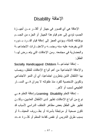 ‫ﺍﻹﻋﺎﻗﺔ ‪Disability‬‬

‫ﺍﻹﻋﺎﻗﺔ ﻫﻲ ﺃﻱ ﻗﺼﻭﺭ ﻓﻲ ﺠﻬﺎﺯ ﺃﻭ ﺃﻜﺜـﺭ ﻤـﻥ ﺃﺠﻬـﺯﺓ‬
‫ﺍﻟﺠﺴﻡ، ﺘﺅﺩﻱ ﺇﻟﻰ ﻋﺩﻡ ﻗﻴﺎﻡ ﻫﺫﺍ ﺍﻟﺠﻬﺎﺯ ﺃﻭ ﺍﻟﺠﺯﺀ ﻤﻥ ﺍﻟﺠﺴـﻡ‬
‫ﺒﻭﻅﺎﺌﻔﻪ ﻜﺎﻤﻠﺔ، ﻭﻴﺅﺩﻱ ﺍﻟﻌﺠﺯ ﺇﻟﻰ ﺇﻋﺎﻗﺔ ﻗﻴﺎﻡ ﺍﻟﻔـﺭﺩ ﺒـﺩﻭﺭﻩ‬
‫ﺍﻟﺫﻱ ﻴﻔﺭﻀﻪ ﻋﻠﻴﻪ ﺴﻨﻪ ﻭﺠﻨﺴـﻪ ﻭﺍﻻﻋﺘﺒـﺎﺭﺍﺕ ﺍﻻﺠﺘﻤﺎﻋﻴـﺔ‬
‫ﻭﺍﻟﺤﻀﺎﺭﻴﺔ ﻓﻲ ﻤﺠﺘﻤﻌﻪ. ﻭﻤﻥ ﺍﻹﻋﺎﻗﺎﺕ ﺍﻟﺘﻲ ﻴﺘﻌـﺭﺽ ﻟﻬـﺎ‬
                                                 ‫ﺍﻟﻁﻔل:‬
‫- ﺇﻋﺎﻗﺔ ﺍﺠﺘﻤﺎﻋﻴـﺔ ‪Socially Handicapped Childern‬‬
‫ﻭﺍﻹﻋﺎﻗﺔ ﺍﻻﺠﺘﻤﺎﻋﻴﺔ ﻤﻥ ﺃﻫﻡ ﺃﻨﻭﺍﻉ ﺍﻹﻋﺎﻗﺎﺕ ﻟﻠﻁﻔل، ﻭﻴﺼﺎﺏ‬
‫ﺒﻬﺎ ﺍﻷﻁﻔﺎل ﺍﻟﺫﻴﻥ ﻴﺘﻌﺜﺭﻭﻥ ﺍﺠﺘﻤﺎﻋﻴﺎ، ﺃﻱ ﺃﻥ ﺍﻟﻨﻤﻭ ﺍﻻﺠﺘﻤﺎﻋﻲ‬
‫ﻭﺘﻜﻭﻴﻥ ﺍﻟﺸﺨﺼﻴﺔ ﻟﻠﻔﺭﺩ ﻤﻨﺫ ﻁﻔﻭﻟﺘﻪ ﻻ ﻴﻤﺭﺍﻥ ﻓـﻲ ﺍﻟﻤﺴـﺎﺭ‬
                                 ‫ﺍﻟﻁﺒﻴﻌﻲ ﻟﺴﺒﺏ ﺃﻭ ﻵﺨﺭ.‬
‫- ﺇﻋﺎﻗﺔ ﺍﻟﺘﻌﻠﻡ ‪ Learning Disability‬ﻭﺇﻋﺎﻗﺔ ﺍﻟﺘﻌﻠﻡ ﻫـﻲ‬
‫ﻨﻭﻉ ﻤﻥ ﺃﻨﻭﺍﻉ ﺍﻹﻋﺎﻗﺎﺕ ﺘﻅﻬﺭ ﻟﺩﻯ ﺍﻷﻁﻔﺎل ﺍﻟﻌﺎﺩﻴﻴﻥ، ﻭﻟﻜـﻥ‬
‫ﺘﻅﻬﺭ ﻋﻠﻰ ﺍﻟﻁﻔل ﺒﻌﺽ ﻤﻅﺎﻫﺭ ﺍﻟﺘﺨﻠﻑ ﺍﻟﺩﺭﺍﺴﻲ ﻷﺴﺒﺎﺏ ﻗﺩ‬
‫ﺘﻜﻭﻥ ﺼﺤﻴﺔ ﺃﻭ ﻤﺭﺘﺒﻁﺔ ﺒﺄﺴﺭﺘﻪ ﺃﻭ ﺒﻅـﺭﻭﻑ ﺍﻟﻤﻌﻴﺸـﺔ ﺃﻭ‬
‫ﺒﺴﺒﺏ ﻁﺭﻕ ﺍﻟﺘﺩﺭﻴﺱ ﺃﻭ ﻨﻘﺹ ﻜﻔﺎﺀﺓ ﺍﻟﻤﻌﻠﻡ ﺃﻭ ﻜﺜـﺭﺓ ﻋـﺩﺩ‬


                        ‫- ١٨ -‬
 
