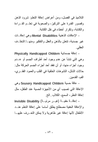 ‫ﺍﻟﺘﻼﻤﻴﺫ ﻓﻲ ﺍﻟﻔﺼل، ﻭﻤﻥ ﺃﻋﺭﺍﺽ ﺇﻋﺎﻗﺔ ﺍﻟﺘﻌﻠﻡ: ﺸﺭﻭﺩ ﺍﻟﺫﻫﻥ‬
‫ﻭﻗﺼﻭﺭ ﺍﻟﻘﺩﺭﺓ ﻋﻠﻰ ﺍﻟﺘﺭﻜﻴﺯ، ﻭﺍﻟﺼﻌﻭﺒﺔ ﻓﻲ ﺘﻌﻠـﻡ ﺍﻟﻘـﺭﺍﺀﺓ‬
                   ‫ﻭﺍﻟﻜﺘﺎﺒﺔ، ﻭﺘﻜﺭﺍﺭ ﺃﺨﻁﺎﺀ ﻓﻲ ﻨﻘل ﺍﻟﻜﺘﺎﺒﺔ.‬
‫- ﺍﻹﻋﺎﻗﺎﺕ ﺍﻟﺫﻫﻨﻴﺔ ‪ Mental Disabilities‬ﻭﻫﻲ ﺇﻋﺎﻗـﺎﺕ‬
‫ﻏﻴﺭ ﺠﺴﺩﻴﺔ، ﺘﺘﻌﻠﻥ ﺒﺎﻟﺫﻫﻥ ﻭﺍﻟﻌﻘل ﻭﺍﻟﺘﻔﻜﻴﺭ ﻭﻤﻨﻬـﺎ:ﺍﻟﺘﺨﻠـﻑ‬
                                                  ‫ﺍﻟﻌﻘﻠﻲ.‬
‫- ﺇﻋﺎﻗﺔ ﺠﺴﻤﺎﻨﻴﺔ ‪Physically Handicapped Childern‬‬
‫ﻭﻫﻲ ﺍﻟﺘﻲ ﺘﻨﺸﺄ ﻋﻥ ﻋﺩﻡ ﻭﺠﻭﺩ ﺃﺤﺩ ﺃﻁﺭﺍﻑ ﺍﻟﺠﺴﻡ ﺃﻭ ﻋـﺩﻡ‬
‫ﻭﺠﻭﺩ ﺃﺠﺯﺍﺀ ﻤﻨﻬﺎ، ﺃﻭ ﺃﻥ ﺘﻔﻘﺩ ﺃﺤﺩ ﺃﺠﺯﺍﺀ ﺍﻟﺠﺴﻡ ﺍﻟﺤﺭﻜﺔ ﻤﺜل:‬
‫ﺤﺎﻻﺕ ﺍﻟﺸﻠل، ﺍﻟﺘﺸﻭﻫﺎﺕ ﺍﻟﺨﻠﻘﻴﺔ ﻓﻲ ﺍﻟﻘﻠﺏ ﻭﺍﻟﻌﻤﻭﺩ ﺍﻟﻔﻘـﺭﻱ،‬
                                            ‫ﺍﻟﻔﻡ، ﺍﻟﻘﺩﻤﻴﻥ.‬
‫- ﻋﺎﻗﺔ ﺤﺴﻴﺔ ‪ Seusory Handicapped Childern‬ﻭﻫﻲ‬
‫ﺍﻹﻋﺎﻗﺔ ﺍﻟﺘﻲ ﺘﺼﻴﺏ ﺃﻱ ﻤﻥ ﺍﻷﺠﻬﺯﺓ ﺍﻟﺤﺴﻴﺔ ﻋﻨﺩ ﺍﻟﻁﻔل، ﻤﺜل‬
                        ‫ﺇﻋﺎﻗﺔ ﺍﻟﻨﻅﺭ، ﺍﻟﺴﻤﻊ، ﺍﻟﻜﻼﻡ،..ﺍﻟﺦ.‬
‫- ﺇﻋﺎﻗـﺔ ﺨﻔﻴـﺔ )ﻏﻴـﺭ ﻤﺭﺌﻴـﺔ( ‪Invisible Disability‬‬
‫ﻭﺍﻹﻋﺎﻗﺔ ﺍﻟﺨﻔﻴﺔ ﻤﺼﻁﻠﺢ ﻴﻁﻠﻕ ﺃﺴﺎﺴﺎ ﻋﻠﻰ ﺇﻋﺎﻗﺔ ﺍﻟﺘﻌﻠﻡ ﻋﻨـﺩ‬
                      ‫ﹰ‬
‫ﺍﻷﻁﻔﺎل ﻷﻨﻬﺎ ﺇﻋﺎﻗﺔ ﻏﻴﺭ ﻅﺎﻫﺭﻴﺔ ﻭﻻ ﻴﻤﻜﻥ ﺍﻟﺘﻌـﺭﻑ ﻋﻠﻴﻬـﺎ‬




                        ‫- ٢٨ -‬
 