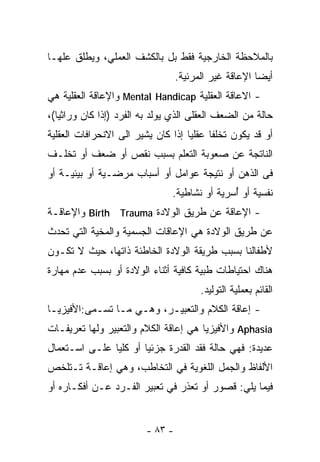 ‫ﺒﺎﻟﻤﻼﺤﻅﺔ ﺍﻟﺨﺎﺭﺠﻴﺔ ﻓﻘﻁ ﺒل ﺒﺎﻟﻜﺸﻑ ﺍﻟﻌﻤﻠﻲ، ﻭﻴﻁﻠﻕ ﻋﻠﻬـﺎ‬
                                  ‫ﺃﻴﻀﺎ ﺍﻹﻋﺎﻗﺔ ﻏﻴﺭ ﺍﻟﻤﺭﺌﻴﺔ.‬
‫- ﺍﻻﻋﺎﻗﺔ ﺍﻟﻌﻘﻠﻴﺔ ‪ Mental Handicap‬ﻭﺍﻹﻋﺎﻗﺔ ﺍﻟﻌﻘﻠﻴﺔ ﻫﻲ‬
‫ﺤﺎﻟﺔ ﻤﻥ ﺍﻟﻀﻌﻑ ﺍﻟﻌﻘﻠﻰ ﺍﻟﺫﻱ ﻴﻭﻟﺩ ﺒﻪ ﺍﻟﻔﺭﺩ )ﺇﺫﺍ ﻜﺎﻥ ﻭﺭﺍﺜﻴﺎ(،‬
  ‫ﹰ‬
‫ﺃﻭ ﻗﺩ ﻴﻜﻭﻥ ﺘﺨﻠﻔﺎ ﻋﻘﻠﻴﺎ ﺇﺫﺍ ﻜﺎﻥ ﻴﺸﻴﺭ ﺍﻟﻰ ﺍﻻﻨﺤﺭﺍﻓﺎﺕ ﺍﻟﻌﻘﻠﻴﺔ‬
                                   ‫ﹰ‬     ‫ﹰ‬
‫ﺍﻟﻨﺎﺘﺠﺔ ﻋﻥ ﺼﻌﻭﺒﺔ ﺍﻟﺘﻌﻠﻡ ﺒﺴﺒﺏ ﻨﻘﺹ ﺃﻭ ﻀﻌﻑ ﺃﻭ ﺘﺨﻠـﻑ‬
‫ﻓﻰ ﺍﻟﺫﻫﻥ ﺃﻭ ﻨﺘﻴﺠﺔ ﻋﻭﺍﻤل ﺃﻭ ﺃﺴﺒﺎﺏ ﻤﺭﻀـﻴﺔ ﺃﻭ ﺒﻴﺌﻴـﺔ ﺃﻭ‬
                               ‫ﻨﻔﺴﻴﺔ ﺃﻭ ُﺴﺭﻴﺔ ﺃﻭ ﻨﺸﺎﻁﻴﺔ.‬
                                              ‫ﺃ‬
‫- ﺍﻹﻋﺎﻗﺔ ﻋﻥ ﻁﺭﻴﻕ ﺍﻟﻭﻻﺩﺓ ‪ Birth Trauma‬ﻭﺍﻹﻋﺎﻗـﺔ‬
‫ﻋﻥ ﻁﺭﻴﻕ ﺍﻟﻭﻻﺩﺓ ﻫﻲ ﺍﻹﻋﺎﻗﺎﺕ ﺍﻟﺠﺴﻤﻴﺔ ﻭﺍﻟﻤﺨﻴﺔ ﺍﻟﺘﻲ ﺘﺤﺩﺙ‬
‫ﻷﻁﻔﺎﻟﻨﺎ ﺒﺴﺒﺏ ﻁﺭﻴﻘﺔ ﺍﻟﻭﻻﺩﺓ ﺍﻟﺨﺎﻁﺌﺔ ﺫﺍﺘﻬﺎ، ﺤﻴﺙ ﻻ ﺘﻜـﻭﻥ‬
‫ﻫﻨﺎﻙ ﺍﺤﺘﻴﺎﻁﺎﺕ ﻁﺒﻴﺔ ﻜﺎﻓﻴﺔ ﺃﺜﻨﺎﺀ ﺍﻟﻭﻻﺩﺓ ﺃﻭ ﺒﺴﺒﺏ ﻋﺩﻡ ﻤﻬﺎﺭﺓ‬
                                        ‫ﺍﻟﻘﺎﺌﻡ ﺒﻌﻤﻠﻴﺔ ﺍﻟﺘﻭﻟﻴﺩ.‬
‫- ﺇﻋﺎﻗﺔ ﺍﻟﻜﻼﻡ ﻭﺍﻟﺘﻌﺒﻴـﺭ، ﻭﻫـﻲ ﻤـﺎ ﺘﺴـﻤﻰ:ﺍﻷﻓﻴﺯﻴـﺎ‬
‫‪ Aphasia‬ﻭﺍﻷﻓﻴﺯﻴﺎ ﻫﻲ ﺇﻋﺎﻗﺔ ﺍﻟﻜﻼﻡ ﻭﺍﻟﺘﻌﺒﻴﺭ ﻭﻟﻬﺎ ﺘﻌﺭﻴﻔـﺎﺕ‬
‫ﻋﺩﻴﺩﺓ: ﻓﻬﻲ ﺤﺎﻟﺔ ﻓﻘﺩ ﺍﻟﻘﺩﺭﺓ ﺠﺯﺌﻴﺎ ﺃﻭ ﻜﻠﻴﺎ ﻋﻠـﻰ ﺍﺴـﺘﻌﻤﺎل‬
              ‫ﹰ‬       ‫ﹰ‬
‫ﺍﻷﻟﻔﺎﻅ ﻭﺍﻟﺠﻤل ﺍﻟﻠﻐﻭﻴﺔ ﻓﻲ ﺍﻟﺘﺨﺎﻁﺏ، ﻭﻫﻲ ﺇﻋﺎﻗـﺔ ﺘـﺘﻠﺨﺹ‬
‫ﻓﻴﻤﺎ ﻴﻠﻲ: ﻗﺼﻭﺭ ﺃﻭ ﺘﻌﺫﺭ ﻓﻲ ﺘﻌﺒﻴﺭ ﺍﻟﻔـﺭﺩ ﻋـﻥ ﺃﻓﻜـﺎﺭﻩ ﺃﻭ‬


                         ‫- ٣٨ -‬
 