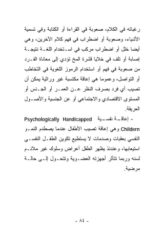 ‫ﺭﻏﺒﺎﺘﻪ ﻓﻲ ﺍﻟﻜﻼﻡ، ﺼﻌﻭﺒﺔ ﻓﻲ ﺍﻟﻘﺭﺍﺀﺓ ﺃﻭ ﺍﻟﻜﺘﺎﺒﺔ ﻭﻓﻲ ﺘﺴﻤﻴﺔ‬
‫ﺍﻷﺸﻴﺎﺀ، ﻭﺼﻌﻭﺒﺔ ﺃﻭ ﺍﻀﻁﺭﺍﺏ ﻓﻲ ﻓﻬﻡ ﻜﻼﻡ ﺍﻵﺨﺭﻴﻥ، ﻭﻫﻲ‬
‫ﺃﻴﻀﺎ ﺨﻠل ﺃﻭ ﺍﻀﻁﺭﺍﺏ ﻤﺭﻜﺏ ﻓﻲ ﺍﺴـﺘﺨﺩﺍﻡ ﺍﻟﻠﻐـﺔ ﻨﺘﻴﺠـﺔ‬
‫ﺇﺼﺎﺒﺔ ﺃﻭ ﺘﻠﻑ ﻓﻲ ﺨﻼﻴﺎ ﻗﺸﺭﺓ ﺍﻟﻤﺦ ﺘﺅﺩﻱ ﺇﻟﻰ ﻤﻌﺎﻨﺎﺓ ﺍﻟﻔـﺭﺩ‬
‫ﻤﻥ ﺼﻌﻭﺒﺔ ﻓﻲ ﻓﻬﻡ ﺃﻭ ﺍﺴﺘﺨﺩﺍﻡ ﺍﻟﺭﻤﻭﺯ ﺍﻟﻠﻐﻭﻴﺔ ﻓﻲ ﺍﻟﺘﺨﺎﻁﺏ‬
‫ﺃﻭ ﺍﻟﺘﻭﺍﺼل، ﻭﻋﻤﻭﻤﺎ ﻫﻲ ﺇﻋﺎﻗﺔ ﻤﻜﺘﺴﺒﺔ ﻏﻴﺭ ﻭﺭﺍﺜﻴﺔ ﻴﻤﻜﻥ ﺃﻥ‬
                                   ‫ﹰ‬
‫ﺘﺼﻴﺏ ﺃﻱ ﻓﺭﺩ ﺒﺼﺭﻑ ﺍﻟﻨﻅﺭ ﻋـﻥ ﺍﻟ ‪‬ﻤـﺭ ﺃﻭ ﺍﻟﺠـﻨﺱ ﺃﻭ‬
                ‫ﻌ‬
‫ﺍﻟﻤﺴﺘﻭﻯ ﺍﻻﻗﺘﺼﺎﺩﻱ ﻭﺍﻻﺠﺘﻤﺎﻋﻲ ﺃﻭ ﻋﻥ ﺍﻟﺠﻨﺴﻴﺔ ﻭﺍﻷﺼـﻭل‬
                                               ‫ﺍﻟﻌﺭﻴﻘﺔ.‬
‫‪Psychologically Handicapped‬‬       ‫ـﻴﺔ‬
                                    ‫ـﺔ ﻨﻔﺴـ‬
                                          ‫- ﺇﻋﺎﻗـ‬
‫‪ Childern‬ﻭﻫﻲ ﺇﻋﺎﻗﺔ ﺘﺼﻴﺏ ﺍﻷﻁﻔﺎل ﻋﻨﺩﻤﺎ ﻴﺼﻁﺩﻡ ﺍﻟﻨﻤـﻭ‬
‫ﺍﻟﻨﻔﺴﻲ ﺒﻌﻘﺒﺎﺕ ﻭﺼﺩﻤﺎﺕ ﻻ ﻴﺴﺘﻁﻴﻊ ﺘﻜﻭﻴﻥ ﺍﻟﻁﻔـل ﺍﻟﻨﻔﺴـﻲ‬
‫ﺍﺴﺘﻴﻌﺎﺒﻬﺎ، ﻭﻋﻨﺩﺌﺫ ﻴﻅﻬﺭ ﺍﻟﻁﻔل ﺃﻋﺭﺍﺽ ﻭﺴﻠﻭﻙ ﻏﻴﺭ ﻤﻼﺌـﻡ‬
‫ﻟﺴﻨﻪ ﻭﺭﺒﻤﺎ ﺘﺘﺄﺜﺭ ﺃﺠﻬﺯﺘﻪ ﺍﻟﻌﻀـﻭﻴﺔ ﻭﺘﺘﺤـﻭل ﺇﻟـﻰ ﺤﺎﻟـﺔ‬
                                              ‫ﻤﺭﻀﻴﺔ.‬




                       ‫- ٤٨ -‬
 