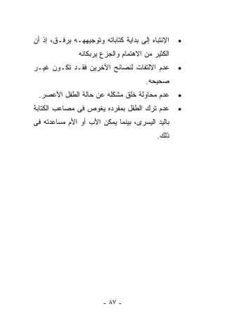 ‫ﺍﻹﻨﺘﺒﺎﻩ ﺇﻟﻰ ﺒﺩﺍﻴﺔ ﻜﺘﺎﺒﺎﺘﻪ ﻭﺘﻭﺠﻴﻬﻬـﻪ ﺒﺭﻓـﻕ، ﺇﺫ ﺃﻥ‬   ‫•‬
                ‫ﺍﻟﻜﺜﻴﺭ ﻤﻥ ﺍﻻﻫﺘﻤﺎﻡ ﻭﺍﻟﺠﺯﻉ ﻴﺭﺒﻜﺎﻨﻪ‬
‫ﻋﺩﻡ ﺍﻻﻟﺘﻔﺎﺕ ﻟﻨﺼﺎﺌﺢ ﺍﻷﺨﺭﻴﻥ ﻓﻘـﺩ ﺘﻜـﻭﻥ ﻏﻴـﺭ‬          ‫•‬
                                       ‫ﺼﺤﻴﺤﻪ.‬
 ‫ﻋﺩﻡ ﻤﺤﺎﻭﻟﺔ ﺨﻠﻕ ﻤﺸﻜﻠﻪ ﻋﻥ ﺤﺎﻟﺔ ﺍﻟﻁﻔل ﺍﻷﻋﺼﺭ.‬         ‫•‬
‫ﻋﺩﻡ ﺘﺭﻙ ﺍﻟﻁﻔل ﺒﻤﻔﺭﺩﻩ ﻴﻐﻭﺹ ﻓﻰ ﻤﺼﺎﻋﺏ ﺍﻟﻜﺘﺎﺒﺔ‬         ‫•‬
‫ﺒﺎﻟﻴﺩ ﺍﻟﻴﺴﺭﻯ، ﺒﻴﻨﻤﺎ ﻴﻤﻜﻥ ﺍﻷﺏ ﺃﻭ ﺍﻷﻡ ﻤﺴﺎﻋﺩﺘﻪ ﻓﻰ‬
                                           ‫ﺫﻟﻙ.‬




                        ‫- ٧٨ -‬
 