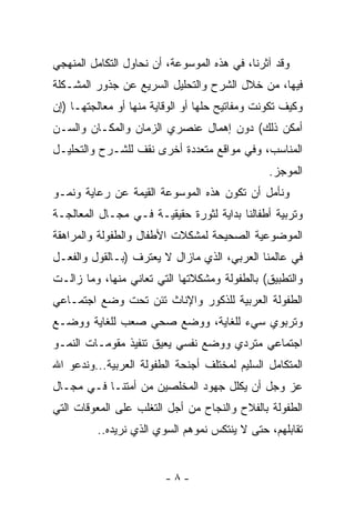 ‫ﻭﻗﺩ ﺁﺜﺭﻨﺎ، ﻓﻲ ﻫﺫﻩ ﺍﻟﻤﻭﺴﻭﻋﺔ، ﺃﻥ ﻨﺤﺎﻭل ﺍﻟﺘﻜﺎﻤل ﺍﻟﻤﻨﻬﺠﻲ‬
‫ﻓﻴﻬﺎ، ﻤﻥ ﺨﻼل ﺍﻟﺸﺭﺡ ﻭﺍﻟﺘﺤﻠﻴل ﺍﻟﺴﺭﻴﻊ ﻋﻥ ﺠﺫﻭﺭ ﺍﻟﻤﺸـﻜﻠﺔ‬
‫ﻭﻜﻴﻑ ﺘﻜﻭﻨﺕ ﻭﻤﻔﺎﺘﻴﺢ ﺤﻠﻬﺎ ﺃﻭ ﺍﻟﻭﻗﺎﻴﺔ ﻤﻨﻬﺎ ﺃﻭ ﻤﻌﺎﻟﺠﺘﻬـﺎ )ﺇﻥ‬
‫ﺃﻤﻜﻥ ﺫﻟﻙ( ﺩﻭﻥ ﺇﻫﻤﺎل ﻋﻨﺼﺭﻱ ﺍﻟﺯﻤﺎﻥ ﻭﺍﻟﻤﻜـﺎﻥ ﻭﺍﻟﺴـﻥ‬
‫ﺍﻟﻤﻨﺎﺴﺏ، ﻭﻓﻲ ﻤﻭﺍﻗﻊ ﻤﺘﻌﺩﺩﺓ ﺃﺨﺭﻯ ﻨﻘﻑ ﻟﻠﺸـﺭﺡ ﻭﺍﻟﺘﺤﻠﻴـل‬
                                                ‫ﺍﻟﻤﻭﺠﺯ.‬
‫ﻭﻨﺄﻤل ﺃﻥ ﺘﻜﻭﻥ ﻫﺫﻩ ﺍﻟﻤﻭﺴﻭﻋﺔ ﺍﻟﻘﻴﻤﺔ ﻋﻥ ﺭﻋﺎﻴﺔ ﻭﻨﻤـﻭ‬
‫ﻭﺘﺭﺒﻴﺔ ﺃﻁﻔﺎﻟﻨﺎ ﺒﺩﺍﻴﺔ ﻟﺜﻭﺭﺓ ﺤﻘﻴﻘﻴـﺔ ﻓـﻲ ﻤﺠـﺎل ﺍﻟﻤﻌﺎﻟﺠـﺔ‬
‫ﺍﻟﻤﻭﻀﻭﻋﻴﺔ ﺍﻟﺼﺤﻴﺤﺔ ﻟﻤﺸﻜﻼﺕ ﺍﻷﻁﻔﺎل ﻭﺍﻟﻁﻔﻭﻟﺔ ﻭﺍﻟﻤﺭﺍﻫﻘﺔ‬
‫ﻓﻲ ﻋﺎﻟﻤﻨﺎ ﺍﻟﻌﺭﺒﻲ، ﺍﻟﺫﻱ ﻤﺎﺯﺍل ﻻ ﻴﻌﺘﺭﻑ )ﺒـﺎﻟﻘﻭل ﻭﺍﻟﻔﻌـل‬
‫ﻭﺍﻟﺘﻁﺒﻴﻕ( ﺒﺎﻟﻁﻔﻭﻟﺔ ﻭﻤﺸﻜﻼﺘﻬﺎ ﺍﻟﺘﻲ ﺘﻌﺎﻨﻲ ﻤﻨﻬﺎ، ﻭﻤﺎ ﺯﺍﻟـﺕ‬
‫ﺍﻟﻁﻔﻭﻟﺔ ﺍﻟﻌﺭﺒﻴﺔ ﻟﻠﺫﻜﻭﺭ ﻭﺍﻹﻨﺎﺙ ﺘﺌﻥ ﺘﺤﺕ ﻭﻀﻊ ﺍﺠﺘﻤـﺎﻋﻲ‬
‫ﻭﺘﺭﺒﻭﻱ ﺴﻲﺀ ﻟﻠﻐﺎﻴﺔ، ﻭﻭﻀﻊ ﺼﺤﻲ ﺼﻌﺏ ﻟﻠﻐﺎﻴﺔ ﻭﻭﻀـﻊ‬
‫ﺍﺠﺘﻤﺎﻋﻲ ﻤﺘﺭﺩﻱ ﻭﻭﻀﻊ ﻨﻔﺴﻲ ﻴﻌﻴﻕ ﺘﻨﻔﻴﺫ ﻤﻘﻭﻤـﺎﺕ ﺍﻟﻨﻤـﻭ‬
‫ﺍﻟﻤﺘﻜﺎﻤل ﺍﻟﺴﻠﻴﻡ ﻟﻤﺨﺘﻠﻑ ﺃﺠﻨﺤﺔ ﺍﻟﻁﻔﻭﻟﺔ ﺍﻟﻌﺭﺒﻴﺔ...ﻭﻨﺩﻋﻭ ﺍﷲ‬
‫ﻋﺯ ﻭﺠل ﺃﻥ ﻴﻜﻠل ﺠﻬﻭﺩ ﺍﻟﻤﺨﻠﺼﻴﻥ ﻤﻥ ﺃﻤﺘﻨـﺎ ﻓـﻲ ﻤﺠـﺎل‬
‫ﺍﻟﻁﻔﻭﻟﺔ ﺒﺎﻟﻔﻼﺡ ﻭﺍﻟﻨﺠﺎﺡ ﻤﻥ ﺃﺠل ﺍﻟﺘﻐﻠﺏ ﻋﻠﻰ ﺍﻟﻤﻌﻭﻗﺎﺕ ﺍﻟﺘﻲ‬
          ‫ﺘﻘﺎﺒﻠﻬﻡ، ﺤﺘﻰ ﻻ ﻴﻨﺘﻜﺱ ﻨﻤﻭﻫﻡ ﺍﻟﺴﻭﻱ ﺍﻟﺫﻱ ﻨﺭﻴﺩﻩ..‬


                         ‫-٨-‬
 