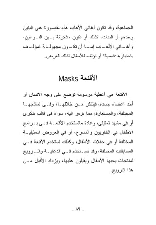 ‫ﺍﻟﺠﻤﺎﻋﻴﺔ، ﻭﻗﺩ ﺘﻜﻭﻥ ﺃﻏﺎﻨﻲ ﺍﻷﻋﺎﺏ ﻫﺫﻩ ﻤﻘﺼﻭﺭﺓ ﻋﻠﻰ ﺍﻟﺒﻨﻴﻥ‬
‫ﻭﺤﺩﻫﻡ ﺃﻭ ﺍﻟﺒﻨﺎﺕ، ﻜﺫﻟﻙ ﺃﻭ ﺘﻜﻭﻥ ﻤﺸﺘﺭﻜﺔ ﺒـﻴﻥ ﺍﻟﻨـﻭﻋﻴﻥ،‬
‫ـﻑ‬
 ‫ـﺔ ﺍﻟﻤﺅﻟـ‬
         ‫ـﺎﺏ ـﺎ ﺃﻥ ـﻭﻥ ﻤﺠﻬﻭﻟـ‬
                  ‫ﺘﻜـ‬   ‫ـﺎﻨﻰ ﺍﻷﻟﻌـ ﺇﻤـ‬
                                     ‫ﻭﺃﻏـ‬
          ‫ﺒﺎﻋﺘﺒﺎﺭﻫﺎ”ﺸﻌﺒﻴﺔ" ﺃﻭ ﺘﺅﻟﻑ ﻟﻸﻁﻔﺎل ﻟﺫﻟﻙ ﺍﻟﻐﺭﺽ.‬



                 ‫ﺍﻷﻗﻨﻌﺔ ‪Masks‬‬

‫ﺍﻷﻗﻨﻌﺔ ﻫﻲ ﺃﻏﻁﻴﺔ ﻤﺭﺴﻭﻤﺔ ﺘﻭﻀﻊ ﻋﻠﻰ ﻭﺠﻪ ﺍﻻﻨﺴﺎﻥ ﺃﻭ‬
‫ﺃﺤﺩ ﺍﻋﻀﺎﺀ ﺠﺴﺩﻩ، ﻓﻴﺘﻨﻜﺭ ﻤـﻥ ﺨﻼﻟﻬـﺎ، ﻭﻓـﻰ ﻨﻤﺎﺫﺠﻬـﺎ‬
‫ﺍﻟﻤﺨﺘﻠﻔﺔ، ﻭﺍﻟﻤﺴﺘﻌﺎﺭﺓ، ﻤﻤﺎ ﺘﺭﻤﺯ ﺍﻟﻴﻪ، ﺴﻭﺍﺀ ﻓﻰ ﻗﺎﻟﺏ ﺘﻨﻜﺭﻯ‬
‫ﺃﻭ ﻓﻰ ﻤﺸﻬﺩ ﺘﻤﺜﻴﻠﻰ، ﻭﻋﺎﺩﺓ ﻤﺎﺘﺴﺘﺨﺩﻡ ﺍﻷﻗﻨﻌـﺔ ﻓـﻰ ﺒـﺭﺍﻤﺞ‬
‫ﺍﻷﻁﻔﺎل ﻓﻲ ﺍﻟﺘﻠﻔﺯﻴﻭﻥ ﻭﺍﻟﻤﺴﺭﺡ، ﺃﻭ ﻓﻲ ﺍﻟﻌﺭﻭﺽ ﺍﻟﺘﻤﺜﻴﻠﻴـﺔ‬
‫ﺍﻟﻤﺨﺘﻠﻔﺔ ﺃﻭ ﻓﻲ ﺤﻔﻼﺕ ﺍﻷﻁﻔﺎل، ﻭﻜﺫﻟﻙ ﺘﺴﺘﺨﺩﻡ ﺍﻷﻗﻨﻌﺔ ﻓـﻲ‬
‫ﺍﻟﻤﺴﺎﺒﻘﺎﺕ ﺍﻟﻤﺨﺘﻠﻔﺔ، ﻭﻗﺩ ﺘﺴـﺘﺨﺩﻡ ﻓـﻲ ﺍﻟﺩﻋﺎﻴـﺔ ﻭﺍﻟﺘـﺭﻭﻴﺞ‬
‫ﻟﻤﻨﺘﺠﺎﺕ ﻴﺤﺒﻬﺎ ﺍﻷﻁﻔﺎل ﻭﻴﻘﺒﻠﻭﻥ ﻋﻠﻴﻬﺎ، ﻭﻴﺯﺩﺍﺩ ﺍﻷﻗﺒﺎل ﻤـﻥ‬
                                           ‫ﻫﺫﺍ ﺍﻟﺘﺭﻭﻴﺞ.‬




                        ‫- ٩٨ -‬
 