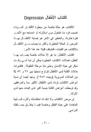‫ﺍﻜﺘﺌﺎﺏ ﺍﻷﻁﻔﺎل ‪Depression‬‬

‫ﺍﻻﻜﺘﺌﺎﺏ ﻫﻭ ﺤﺎﻟﺔ ﺨﺎﺼﺔ ﻤﻥ ﺴﻴﻁﺭﺓ ﺍﻷﻓﻜـﺎﺭ ﺍﻟﺴـﻭﺩﺍﺀ‬
‫ﺘﺼﻴﺏ ﻓﺭﺩ ﻤﺎ، ﻓﺘﺤﻭل ﺩﻭﻥ ﺍﺴﺘﺜﺎﺭﺘﻪ ﺃﻭ ﺍﻨﺩﻤﺎﺠﻪ ﻤﻊ ﺍﻵﺨـﺭ‬
‫ﻓﺘﺭﺓ ﻁﺎﺭﺌﺔ. ﻭﺍﻟﺨﻁﻴﺭ ﻓﻲ ﺍﻷﻤﺭ ﻫﻭ ﺇﺼﺎﺒﺔ ﺍﻷﻁﻔـﺎل ﺒﻬـﺫﺍ‬
‫ﺍﻟﻤﺭﺽ ﺃﻭ ﺍﻟﺤﺎﻟﺔ ﺍﻟﺨﻁﻴﺭﺓ، ﻭﺃﻜﺜﺭ ﻤﺎ ﻴﺼﺎﺏ ﻤـﻥ ﺍﻷﻁﻔـﺎل‬
        ‫ﺒﺎﻹﻜﺘﺌﺎﺏ ﻫﻡ ﺍﻟﻔﺘﻴﺎﺕ، ﻓﻠﻨﺘﻭﻗﻑ ﻗﻠﻴﻼ ﻋﻨﺩ ﻫﺫﺍ ﺍﻷﻤﺭ:‬
                      ‫ﹰ‬
‫ﺍﻜﺘﺌﺎﺏ ﺍﻷﻁﻔﺎل: ﻤﺎ ﻫﻭ ﺇﻻ ﺤﺎﻻﺕ ﺨﺎﺼﺔ ﻴﺼـﺎﺏ ﺒﻬـﺎ‬
‫ﺍﻟﻁﻔل، ﻓﺤﺎﻻﺕ ﺍﻻﻜﺘﺌﺎﺏ ﺍﻟﺨﻁﻴﺭﺓ ﻴﻤﻜﻥ ﺃﻥ ﺘﺒﺩﺃ ﻓـﻲ ﻭﻗـﺕ‬
‫ﻤﺒﻜﺭ ﻓﻲ ﺤﻴﺎﺓ ﺍﻹﻨﺴﺎﻥ ﻭﺤﺘﻰ ﻤﻨﺫ ﻤﺭﺤﻠﺔ ﺍﻟﻁﻔﻭﻟﺔ.. ﻓﺘﻘﺩﻴﺭﺍﺕ‬
‫ﺤﺎﻻﺕ ﺍﻟﻜﺂﺒﺔ ﻟﺩﻯ ﺍﻷﻁﻔﺎل ﺘﺘﺭﺍﻭﺡ ﻨﺴﺒﺘﻬﺎ ﺒﻴﻥ ٧٢ ﻭ ٢٥ %‬
‫ﻤﻥ ﺍﻟﺤﺎﻻﺕ ﺍﻟﺴﺭﻴﺭﻴﺔ )ﻭﺒﻴﻨﺕ ٧٨٩١(. ﻭﻨﺠﺩ ﺃﻴﻀﺎ ﺃﻥ ﻨﺴﺒﺔ‬
‫ﺃﻤﺭﺍﺽ ﺍﻻﻜﺘﺌﺎﺏ ﺘﺯﺩﺍﺩ ﻟﺩﻯ ﺍﻷﻁﻔﺎل ﺍﻷﻜﺒﺭ ﺴﻨﺎ ﻭﺍﻟﻤﺭﺍﻫﻘﻴﻥ‬
‫ﻭﻗﺩ ﻟﻭﺤﻅﺕ ﺃﻋﺭﺍﺽ ﺍﻟﻜﺂﺒﺔ ﺒﻨﺴﺒﺔ ﺃﻜﺒﺭ ﻟﺩﻯ ﺍﻟﺒﻨﺎﺕ ﻤﻨﻬﺎ ﻟﺩﻯ‬
                                                ‫ﺍﻷﻭﻻﺩ.‬
‫ﺇﻥ ﻤﺭﺽ ﺍﻻﻜﺘﺌﺎﺏ ﻭﻻ ﺸﻙ ﻟﻪ ﺍﻨﻌﻜﺎﺴﺎﺘﻪ ﻭﺁﺜﺎﺭﻩ ﺍﻟﺴـﻠﺒﻴﺔ‬
‫ﺍﻟﻤﺘﻌﺩﺩﺓ ﻋﻠﻲ ﺤﻴﺎﺓ ﺍﻟﻁﻔل ﻭﺨﺎﺼﺔ ﻓﻴﻤـﺎ ﻴﺘﻌﻠـﻕ ﺒﻤﺴـﺘﻘﺒﻠﻪ‬
                                              ‫ﺍﻟﺩﺭﺍﺴﻲ.‬


                       ‫- ٠٩ -‬
 