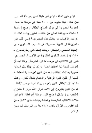 ‫ﺍﻷﻋﺭﺍﺽ: ﺘﺨﺘﻠﻑ ﺍﻷﻋﺭﺍﺽ ﻁﺒﻘﺎ ﻟﻠﺴﻥ ﻭﻤﺭﺤﻠﺔ ﺍﻟﻨﻤـﻭ..‬
‫ﻓﻤﻥ ﺨﻼل ﻋﻴﻨﺔ ﻤﻜﻭﻨﺔ ﻤﻥ ٠٠٠١ ﻁﻔل ﻓﻲ ﻤﺭﺤﻠﺔ ﻤﺎ ﻗﺒـل‬
‫ﺍﻟﻤﺩﺭﺴﺔ ﺍﺤﻀﺭﻭﺍ ﺇﻟﻲ ﻤﺭﻜﺯ ﻟﻌﻼﺝ ﺍﻷﻁﻔﺎل، ﻭﻀﺢ ﺃﻥ ﻨﺴﺒﺔ‬
‫٩ ﺒﺎﻟﻤﺎﺌﺔ ﻤﻨﻬﻡ ﻓﻘﻁ ﺘﻌﺎﻨﻰ ﻤﻥ ﺍﻜﺘﺌﺎﺏ ﺨﻁﻴﺭ. ﻭﻗـﺩ ﺘﻤﺜﻠـﺕ‬
‫ﺃﻋﺭﺍﺽ ﺍﻻﻜﺘﺌﺎﺏ ﻤﻥ ﺨﻼل ﻫﺫﻩ ﺍﻟﻤﺠﻤﻭﻋـﺔ ﻓـﻲ ﺍﻟﺸـﻌﻭﺭ‬
‫ﺒﺎﻟﺤﺯﻥ،ﻓﻘﺩﺍﻥ ﺍﻟﺸﻬﻴﺔ، ﺼﻌﻭﺒﺎﺕ ﻓﻲ ﺍﻟﻨـﻭﻡ، ﺍﻟﺸـﻜﻭﻯ ﻤـﻥ‬
‫ﺍﻹﺠﻬﺎﺩ ﺍﻟﻌﺼﺒﻲ ﻭﺍﻟﺠﺴﺩﻱ. ﻭﻴﻌﺘﻘﺩ )ﻜﺎﺸـﺎﻨﻲ ﻭﻜﺎﺭﻟﺴـﻭﻥ –‬
‫٧٨٩١(، ﺃﻥ ﻨﻤﻁ ﺍﻟﺸﻜﻭﻯ ﺍﻟﻤﺘﻜﺭﺭﺓ ﻤﻥ ﺍﻹﺠﻬـﺎﺩ ﺍﻟﺠﺴـﺩﻱ،‬
‫ﺘﺸﻴﺭ ﺇﻟﻲ ﺍﻻﻜﺘﺌﺎﺏ ﻓﻲ ﻤﺭﺤﻠﺔ ﻤﺎ ﻗﺒل ﺍﻟﻤﺩﺭﺴﺔ.. ﻭﻫﻨﺎ ﻨﺠﺩ ﺃﻥ‬
‫ﺍﻟﻌﻭﺍﻤل ﺍﻟﺒﻴﺌﻴﺔ ﻟﻬﺎ ﺃﻫﻤﻴﺘﻬﺎ ﺃﻴﻀﺎ. ﺇﻥ ﻜـل ﺍﻷﻁﻔـﺎل ﺍﻟـﺫﻴﻥ‬
‫ﺃﺼﻴﺒﻭﺍ ﺒﺤﺎﻻﺕ ﺍﻻﻜﺘﺌﺎﺏ، ﻫﻡ ﻤﻥ ﺍﻟﺫﻴﻥ ﺘﻌﺭﻀـﻭﺍ ﻟﻠﻤﻌﺎﻤﻠـﺔ‬
‫ﺍﻟﺴﻴﺌﺔ ﺃﻭ ﺍﻟﺫﻴﻥ ﻓﻘﺩﻭﺍ ﺍﻟﺭﻋﺎﻴﺔ ﻭﺍﻻﻫﺘﻤﺎﻡ ﺒﺸﻜل ﻜﺒﻴﺭ.. ﻭﻏﺎﻟﺒﺎ‬
‫ﻤﺎ ﻨﺠﺩ ﺃﻥ ﺍﻷﻁﻔﺎل ﺍﻟﺫﻴﻥ ﻴﺘﻌﺭﻀﻭﻥ ﻟﻅﺎﻫﺭﺓ ﻤﺭﺽ ﺍﻻﻜﺘﺌﺎﺏ‬
‫ﻫﻡ ﻤﻥ ﺍﻟﺫﻴﻥ ﻴﻔﺘﻘﺭﻭﻥ ﺇﻟﻲ ﺍﻻﺴـﺘﻘﺭﺍﺭ ﺍﻷﺴـﺭﻯ. ﻓـﺎﻟﻤﺯﺍﺝ‬
‫ﺍﻟﻤﻜﺘﺌﺏ ﻴﺒﺭﺯ ﺒﺸﻜل ﺃﻭﻀﺢ ﺃﺜﻨﺎﺀ ﻤﺭﺤﻠﺔ ﺍﻟﻤﺭﺍﻫﻘﺔ. ﻓﺄﻋﺭﺍﺽ‬
‫ﺤﺎﻻﺕ ﺍﻻﻜﺘﺌﺎﺏ ﺍﻟﻤﺘﻭﺴﻁﺔ ﻭﺍﻟﺤﺎﺩﺓ ﻭﺠﺩﺕ ﻟـﺩﻯ ٣١% ﻤـﻥ‬
‫ﺍﻟﻤﺭﺍﻫﻘﻴﻥ ﻤﻥ ﺍﻷﻭﻻﺩ ﻭﻟﺩﻯ ٧،٣٣ % ﻤﻥ ﺍﻟﻤﺭﺍﻫﻘـﺎﺕ ﻤـﻥ‬
                                                  ‫ﺍﻟﺒﻨﺎﺕ.‬


                         ‫- ١٩ -‬
 