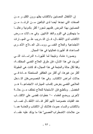 ‫ﺇﻥ ﺍﻷﻁﻔﺎل ﺍﻟﻤﺼﺎﺒﻴﻥ ﺒﺎﻻﻜﺘﺌﺎﺏ ﻴﻅ ِـﺭﻭﻥ ﺍﻟﻜﺜﻴـﺭ ﻤـﻥ‬
                ‫‪ ‬ﹾﻬ‬
‫ﺍﻟﺼﻔﺎﺕ ﺍﻟﺘﻲ ﻨﺠﺩﻫﺎ ﺃﻴﻀﺎ ﻟﺩﻯ ﺍﻟﺒﺎﻟﻐﻴﻥ ﺴـﻥ ﺍﻟﺭﺸـﺩ ﻤـﻥ‬
‫ﺍﻟﻤﺼﺎﺒﻴﻥ ﺒﻬﺫﺍ ﺍﻟﻤﺭﺽ..ﻓﻠﺩﻴﻬﻡ ﺸﻌﻭﺭﺍ ﺃﻜﺜﺭ ﺒﺎﻟﺩﻭﻨﻴﺔ ﻭﻏﺎﻟﺒـﺎ‬
‫ﻤﺎ ﻴﻨﻬﻤﻜﻭﻥ ﻓﻲ ﺍﻟﻠﻭﻡ ﻭﺍﻟﻨﻘﺩ ﺍﻟﺫﺍﺘﻴﻴﻥ. ﻭﻓﻲ ﺤـﺎﻻﺕ ﻤـﺭﺽ‬
‫ﺍﻻﻜﺘﺌﺎﺏ ﻟﺩﻯ ﺍﻷﻁﻔـﺎل، ﻓـﺈﻥ ﺍﻟﺘـﺩﺭﻴﺏ ﻋﻠـﻲ ﺍﻟﻤﻬـﺎﺭﺍﺕ‬
‫ﺍﻻﺠﺘﻤﺎﻋﻴﺔ ﻭﺍﻟﻌﻼﺝ ﺍﻟﻨﻔﺴـﻲ ﻭﻭﺴـﺎﺌل ﺍﻟﻌـﻼﺝ ﺍﻷﺨـﺭﻯ‬
              ‫ﺍﻟﻤﺴﺎﻋﺩﺓ، ﻗﺩ ﺃﻅﻬﺭﺕ ﻓﻌﺎﻟﻴﺘﻬﺎ ﻓﻲ ﻫﺫﺍ ﺍﻟﻤﺠﺎل.‬
‫ﻭﺒﺼﻭﺭﺓ ﻋﺎﻤﺔ، ﻭﻨﺘﻴﺠﺔ ﻟﻤﺎ ﺃﻅﻬﺭﺘـﻪ ﺍﻟﺩﺭﺍﺴـﺎﺕ ﺍﻟﺘـﻲ‬
‫ﺃﺠﺭﻴﺕ ﻓﻲ ﻫﺫﺍ ﺍﻟﺸﺄﻥ، ﻓﺈﻥ ﻁﺭﻕ ﺍﻟﻌﻼﺝ ﺍﻟﻨﻔﺴﻲ ﺍﻟﻤﺨﺘﻠﻔـﺔ،‬
‫ﻭﻓﻘﺎ ﻟﻜل ﺤﺎﻟﺔ ﻭﺍﻟﻤﺘﺒﻌﺔ ﻓﻲ ﻫﺫﺍ ﺍﻟﻤﺠﺎل، ﻗﺩ ﻜﺎﻨﺕ ﻫﻲ ﺍﻟﻤﻘﺒﻭﻟﺔ‬
‫ﺃﻜﺜﺭ ﻤﻥ ﻏﻴﺭﻫﺎ، ﺃﻱ ﺃﻜﺜﺭ ﻤﻥ ﺍﻟﻌﻘﺎﻗﻴﺭ ﺍﻟﻤﺴﺘﻌﻤﻠﺔ ﻋـﺎﺩﺓ ﻓـﻲ‬
‫ﺤﺎﻻﺕ ﺃﻤﺭﺍﺽ ﺍﻻﻜﺘﺌﺎﺏ. ﻭﻓﻲ ﻫﺫﺍ ﺍﻟﺨﺼﻭﺹ،ﻓﺈﻥ ﺍﻟﺘـﺩﺨل‬
‫ﺍﻟﻌﻼﺠﻲ ﺍﻟﻨﻔﺴﻲ ﺒﻐﺭﺽ ﺇﻜﺴﺎﺏ ﺍﻟﻤﻬﺎﺭﺍﺕ ﺍﻻﺠﺘﻤﺎﻋﻴـﺔ ﻫـﻭ‬
‫ﺍﻟﻤﻔﻀل.. ﻭﺒﺎﻟﻁﺒﻊ ﻓﺈﻥ ﺍﻻﺴﺘﺠﺎﺒﺔ ﻟﻠﻌﻼﺝ ﺘﺨﺘﻠﻑ ﻤـﻥ ﺤﺎﻟـﺔ‬
‫ﻷﺨﺭﻯ. ﻭﻭﻀﻊ ﺍﻟﻌﻠﻤﺎﺀ ٠١ ﺨﻁﻭﺍﺕ ﺘﻘﻀﻰ ﻋﻠﻲ ﺍﻻﻜﺘﺌـﺎﺏ‬
‫ﻋﻨﺩ ﺍﻟﻔﺘﻴﺎﺕ ﺨﺼﻭﺼﺎ ﻷﻨﻬﻡ ﺃﻜﺜﺭ ﻓﺌـﺎﺕ ﺍﻷﻁﻔـﺎل ﺘﺼـﺎﺏ‬
                              ‫ﹰ‬
‫ﺒﺎﻻﻜﺘﺌﺎﺏ ﻭﺍﻟﻨﺴﺎﺀ ﻋﻤﻭﻤﺎ، ﻓﻼﺸﻙ ﺃﻥ ﺍﻻﻜﺘﺌﺎﺏ ﻭﺍﻟﺘﻌﺎﺴﺔ ﻫﻤـﺎ‬
                               ‫ﹰ‬
‫ﻤﻥ ﻋﻼﻤﺎﺕ ﺍﻻﻀﻁﺭﺍﺏ”ﺍﻟﻌﺼﺒﻲ" ﻫﺫﺍ ﻤﺎ ﻴﺅﻜﺩ ﻋﻠﻴﻪ ﻋﻠﻤـﺎﺀ‬


                         ‫- ٣٩ -‬
 