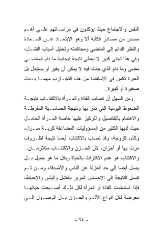 ‫ﺍﻟﻨﻔﺱ ﻭﺍﻻﺠﺘﻤﺎﻉ ﺤﻴﺙ ﻴﺅﻜﺩﻭﻥ ﻓﻲ ﺩﺭﺍﺴـﺎﺘﻬﻡ ﻋﻠـﻲ ﺃﻫـﻡ‬
‫ﻤﺼﺩﺭ ﻤﻥ ﻤﺼﺎﺩﺭ ﺍﻟﻜﺂﺒﺔ ﺃﻻ ﻭﻫﻭ ﺍﻻﺒﺘﻌـﺎﺩ ﻋـﻥ ﺍﻟﺴـﻌﺎﺩﺓ‬
‫ﻭﺍﻟﻨﻅﺭ ﺍﻟﺩﺍﺌﻡ ﺇﻟﻲ ﺍﻟﻤﺎﻀﻲ ﻭﻤﺤﺎﻜﻤﺘﻪ ﻭﺘﺤﻠﻴل ﺃﺴﺒﺎﺏ ﺍﻟﻔﺸـل،‬
‫ﻭﻓﻲ ﻫﺫﺍ ﺘﺠﻨﻲ ﻜﺒﻴﺭ ﻻ ﻴﻌﻁﻰ ﻨﺘﻴﺠﺔ ﺇﻴﺠﺎﺒﻴﺔ ﻤﺎ ﺩﺍﻡ ﺍﻟﻤﺎﻀـﻲ‬
‫ﻤﻀﻰ ﻭﻤﺎ ﺩﺍﻡ ﺍﻟﺫﻱ ﺤﺩﺙ ﻓﻴﻪ ﻻ ﻴﻤﻜﻥ ﺃﻥ ﻴﻐﻴﺭ ﺃﻭ ﻴﺴﺘﺒﺩل ﺒل‬
‫ﺍﻟﻌﺒﺭﺓ ﺘﻜﻤﻥ ﻓﻲ ﺍﻻﺴﺘﻔﺎﺩﺓ ﻤﻥ ﻫﺫﻩ ﺍﻟﺘﺠـﺎﺭﺏ ﻤﻬﻤـﺎ ﺒـﺩﺕ‬
                                     ‫ﺼﻐﻴﺭﺓ ﺃﻭ ﻜﺒﻴﺭﺓ..‬
‫ﻭﻤﻥ ﺍﻟﺴﻬل ﺃﻥ ﺘﺼﺎﺏ ﺍﻟﻔﺘﺎﺓ ﻭﺍﻟﻤـﺭﺃﺓ ﺒﺎﻻﻜﺘﺌـﺎﺏ ﻨﺘﻴﺠـﺔ‬
                                    ‫ﹸ‬
‫ﺍﻟﻀﻐﻭﻁ ﺍﻟﻴﻭﻤﻴﺔ ﺍﻟﺘﻲ ﺘﻤﺭ ﺒﻬﺎ ﻭﻨﺘﻴﺠﺔ ﺍﻟﺤﺴﺎﺴـﻴﺔ ﺍﻟﻤﻔﺭﻁـﺔ‬
‫ﻭﺍﻻﻫﺘﻤﺎﻡ ﺒﺎﻟﺘﻔﺎﺼﻴل ﻭﺍﻟﺘﺭﻜﻴﺯ ﻋﻠﻴﻬﺎ ﺨﺎﺼﺔ ﺍﻟﻤـﺭﺃﺓ ﺍﻟﺤﺎﻤـل‬
‫ﺤﻴﺙ ﻟﺩﻴﻬﺎ ﺍﻟﻜﺜﻴﺭ ﻤﻥ ﺍﻟﻤﺴﺅﻭﻟﻴﺎﺕ ﺍﻟﻤﻀﺎﻋﻔﺔ ﻜﺭﺒـﺔ ﻤﻨـﺯل،‬
‫ﻭﻜﺄﻡ، ﻜﺯﻭﺠﺔ، ﻭﻗﺩ ﺘﺼﺎﺏ ﺒﺎﻻﻜﺘﺌﺎﺏ ﺃﻴﻀﺎ ﻨﺘﻴﺠﺔ ﻟﻅـﺭﻭﻑ‬
‫ﻤﺭﺕ ﺒﻬﺎ ﺃﻭ ﺃﺤﺯﺍﻥ، ﻷﻥ ﺍﻟﺤـﺯﻥ ﻭﺍﻻﻜﺘﺌـﺎﺏ ﻤﺘﻼﺯﻤـﺎﻥ..‬
‫ﻭﺍﻻﻜﺘﺌﺎﺏ ﻫﻭ ﻋﺩﻡ ﺍﻻﻜﺘﺭﺍﺙ ﺒﺎﻟﺤﻴﺎﺓ ﻭﺒﻜل ﻤﺎ ﻫﻭ ﺠﻤﻴل ﺒـل‬
‫ﻴﺼل ﺃﻴﻀﺎ ﺇﻟﻲ ﺤﺩ ﺍﻟﻌﺯﻟﺔ ﻋﻥ ﺍﻟﻨﺎﺱ ﻭﺍﻷﺼﺩﻗﺎﺀ ﻭﻤـﻥ ﺜـﻡ‬
‫ﺘﺼل ﺍﻟﻨﺘﻴﺠﺔ ﺇﻟﻲ ﺍﻹﺤﺴﺎﺱ ﺍﻟﻤﺭﻴﺭ ﺒﺎﻟﻔﺸل ﻭﺍﻟﻴﺄﺱ ﻭﺍﻹﺤﺒﺎﻁ،‬
‫ﻓﺈﺫﺍ ﺍﺴﺘﺴﻠﻤﺕ ﺍﻟﻔﺘﺎﺓ ﺃﻭ ﺍﻟﻤﺭﺃﺓ ﻟﻜل ﺫﻟـﻙ ﺃﺼـﺒﺤﺕ ﺤﻴﺎﺘﻬـﺎ‬
‫ﻤﻌﺭﻀﺔ ﻟﻜل ﺃﻨﻭﺍﻉ ﺍﻷﻟـﻡ ﻭﺍﻟﺤـﺯﻥ ﺒـل ﺍﻟﻭﺼـﻭل ﺇﻟـﻰ‬


                       ‫- ٤٩ -‬
 