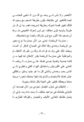 ‫ﺍﻷﺨﻀﺭ ﻭﻻ ﺒﺄﺱ ﻓـﻲ ﻭﻀـﻊ ﺍﻟﻠـﻭﻥ ﺍﻟـﺫﻫﺒﻲ ﺍﻟﻨﺤﺎﺴـﻲ‬
‫ﺃﻴﻀﺎ.ﻓﺎﻟﺘﻐﻴﻴﺭ ﻓﻲ ﻤﻜﻴﺎﺠﻙ ﻴﻜﻭﻥ ﺒﻁﺭﻴﻘﺔ ﺘﻨﺴﺠﻡ ﻤﻊ ﻭﺠﻬـﻙ‬
‫ﻜﺫﻟﻙ ﺘﻐﻴﻴﺭ ﻗﺼﺔ ﺸﻌﺭﻙ ﻭﻁﺭﻴﻘﺔ ﺘﺴﺭﻴﺤﻪ، ﻗﺼـﻴﻪ ﺇﻥ ﻜـﺎﻥ‬
‫ﻁﻭﻴﻼ ﻭﻟﻭﻨﻴﻪ ﺒﻠﻭﻥ ﻤﺨﺘﻠﻑ ﻋﻥ ﻟﻭﻥ ﺸﻌﺭﻙ ﺍﻟﻁﺒﻴﻌﻲ ﺒﺸـﺭﻁ‬
  ‫ﺃﻥ ﻴﻨﺴﺠﻡ ﻫﺫﺍ ﺍﻟﻠﻭﻥ ﻤﻊ ﻟﻭﻥ ﺒﺸﺭﺘﻙ ﻭﺃﻴﻀﺎ ﻤﻊ ﺸﺨﺼﻴﺘﻙ.‬
‫- ﻤﻤﺎﺭﺴﺔ ﺍﻟﺭﻴﺎﻀﺔ: ﺍﺒﺩﺌﻲ ﻤﻥ ﺍﻵﻥ ﺒﻤﻤﺎﺭﺴﺔ ﻨﻭﻉ ﻤﻌﻴﻥ‬
‫ﻤﻥ ﺍﻟﺭﻴﺎﻀﺔ ﻭﺤﺩﺩﻱ ﻭﻗﺘﺎ ﻟﺫﻟﻙ ﻓﻲ ﺍﻟﺼﺒﺎﺡ ﺍﻟﺒﺎﻜﺭ ﺃﻭ ﺍﻟﻤﺴﺎﺀ‬
‫ﻭﻴﻌﺘﻤﺩ ﺫﻟﻙ ﻋﻠﻲ ﻭﻗـﺕ ﻓﺭﺍﻋـﻙ ﻭﻟﻜـﻥ ﻋﻠﻴـﻙ ﺍﻻﻨﺘﻅـﺎﻡ‬
‫ﻭﺍﻟﻤﻭﺍﻅﺒﺔ ﻋﻠﻲ ﻤﻤﺎﺭﺴﺔ ﺍﻟﺭﻴﺎﻀﺔ ﺒﻘﺩﺭ ﺍﻹﻤﻜﺎﻥ ﻟﻤﺎ ﻓﻴﻬﺎ ﻤـﻥ‬
‫ﻓﺎﺌﺩﺓ ﺠﺴﺩﻴﺔ ﻭﻨﻔﺴﻴﺔ.ﻋﻭﺩﻱ ﻨﻔﺴﻙ ﻋﻠـﻲ ﻤﻤﺎﺭﺴـﺔ ﺭﻴﺎﻀـﺔ‬
‫ﺍﻟﻤﺸﻲ ﻋﻠﻲ ﺍﻟﻜﻭﺭﻨﻴﺵ ﻭﺍﺴﺘﻨﺸﺎﻕ ﺍﻟﻬﻭﺍﺀ ﺍﻟﻨﻘﻲ ﻭﺍﻨﻅﺭﻱ ﺇﻟـﻲ‬
‫ﺍﻟﻨﺎﺱ ﺒﺤﺏ ﻭﺤﻤﺎﺱ ﻭﺘﺄﻤﻠﻲ ﻜل ﻤﺎ ﻫﻭ ﺠﺩﻴﺩ ﻭﻤﺜﻴﺭ، ﻭﺃﻁﻠﻘﻲ‬
‫ﻋﻨﺎﻥ ﻨﻔﺴﻙ ﻟﻼﺴﺘﺠﻤﺎﻡ ﻭﺍﻻﺴﺘﺭﺨﺎﺀ ﻓﻬﺫﺍ ﻴﻤﻨﺤﻙ ﺸﻌﻭﺭﺍ ﻤﺭﻴﺤﺎ‬
        ‫ﻤﻤﺘﻌﺎ ﻭﻴﺠﻌﻠﻙ ﺘﻘﺒﻠﻴﻥ ﻋﻠﻲ ﺍﻟﺤﻴﺎﺓ ﺒﻜل ﻨﺸﺎﻁ ﻭﺤﻴﻭﻴﺔ.‬
‫- ﺍﻻﻨﺘﻅﺎﻡ ﻓﻲ ﺘﻨﺎﻭل ﺍﻟﻁﻌﺎﻡ: ﺘﻌﻭﺩﻱ ﻤﻥ ﺍﻵﻥ ﻓﺼﺎﻋﺩﺍ ﺃﻥ‬
‫ﺘﺘﻨﺎﻭﻟﻲ ﻁﻌﺎﻤﻙ ﻓﻲ ﻤﻭﺍﻋﻴﺩ ﻤﻨﺘﻅﻤـﺔ ﻭﻤﺤـﺩﺩﺓ ﻭﺤـﺎﻭﻟﻲ ﺃﻥ‬
‫ﻴﺸﻤل ﻨﻅﺎﻤﻙ ﺍﻟﻐﺫﺍﺌﻲ ﺍﻷﻟﻴﺎﻑ ﻭﺍﻟﺨﻀﺎﺭ ﻭﺍﻟﻔﻭﺍﻜﻪ ﺍﻟﻁﺎﺯﺠـﺔ‬




                       ‫- ٦٩ -‬
 