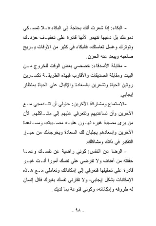 ‫- ﺍﻟﺒﻜﺎﺀ: ﺇﺫﺍ ﺸﻌﺭﺕ ﺃﻨﻙ ﺒﺤﺎﺠﺔ ﺇﻟﻲ ﺍﻟﺒﻜﺎﺀ ﻓـﻼ ﺘﻤﺴـﻜﻲ‬
‫ﺩﻤﻭﻋﻙ ﺒل ﺩﻋﻴﻬﺎ ﺘﻨﻬﻤﺭ ﻷﻨﻬﺎ ﻗﺎﺩﺭﺓ ﻋﻠﻲ ﺘﺨﻔﻴـﻑ ﺤﺯﻨـﻙ‬
‫ﻭﺘﻭﺘﺭﻙ ﻭﻏﺴل ﺘﻌﺎﺴﺘﻙ، ﻓﺎﻟﺒﻜﺎﺀ ﻓﻲ ﻜﺜﻴﺭ ﻤﻥ ﺍﻷﻭﻗﺎﺕ ﻴـﺭﻴﺢ‬
                                 ‫ﺼﺎﺤﺒﻪ ﻭﻴﺒﻌﺩ ﻋﻨﻪ ﺍﻟﺤﺯﻥ.‬
‫- ﻤﻘﺎﺒﻠﺔ ﺍﻷﺼﺩﻗﺎﺀ: ﺨﺼﺼﻲ ﺒﻌﺽ ﺍﻟﻭﻗﺕ ﻟﻠﺨﺭﻭﺝ ﻤـﻥ‬
‫ﺍﻟﺒﻴﺕ ﻭﻤﻘﺎﺒﻠﺔ ﺍﻟﺼﺩﻴﻘﺎﺕ ﻭﺍﻷﻗﺎﺭﺏ ﻓﺒﻬﺫﻩ ﺍﻟﻁﺭﻴﻘـﺔ ﺘﻜﺴـﺭﻴﻥ‬
‫ﺭﻭﺘﻴﻥ ﺍﻟﺤﻴﺎﺓ ﻭﺘﺸﻌﺭﻴﻥ ﺒﺎﻟﺴﻌﺎﺩﺓ ﻭﺍﻹﻗﺒﺎل ﻋﻠﻲ ﺍﻟﺤﻴﺎﺓ ﺒﻤﻨﻅﺎﺭ‬
                                                  ‫ﺇﻴﺠﺎﺒﻲ.‬
‫-ﺍﻻﺴﺘﻤﺎﻉ ﻭﻤﺸﺎﺭﻜﺔ ﺍﻵﺨﺭﻴﻥ: ﺤﺎﻭﻟﻲ ﺃﻥ ﺘﻨـﺩﻤﺠﻲ ﻤـﻊ‬
‫ﺍﻵﺨﺭﻴﻥ ﻭﺃﻥ ﺘﺴﺎﻋﺩﻴﻬﻡ ﻭﺘﺘﻌﺭﻓﻲ ﻋﻠﻴﻬﻡ ﺇﻟﻲ ﻤﺸـﺎﻜﻠﻬﻡ. ﻷﻥ‬
‫ﻤﻥ ﻴﺭﻯ ﻤﺼﻴﺒﺔ ﻏﻴﺭﻩ ﺘﻬـﻭﻥ ﻋﻠﻴـﻪ ﻤﺼـﻴﺒﺘﻪ، ﻭﻤﺴـﺎﻋﺩﺓ‬
‫ﺍﻵﺨﺭﻴﻥ ﻭﺇﺴﻌﺎﺩﻫﻡ ﻴﺠﻠﺒﺎﻥ ﻟﻙ ﺍﻟﺴﻌﺎﺩﺓ ﻭﻴﺨﺭﺠﺎﻨﻙ ﻤﻥ ﺤﻴـﺯ‬
                                 ‫ﺍﻟﺘﻔﻜﻴﺭ ﻓﻲ ﺫﺍﺘﻙ ﻭﻤﺸﺎﻜﻠﻙ.‬
‫- ﺍﻟﺭﻀﺎ ﻋﻥ ﺍﻟﻨﻔﺱ: ﻜﻭﻨﻲ ﺭﺍﻀﻴﺔ ﻋﻥ ﻨﻔﺴـﻙ ﻭﻋﻤـﺎ‬
‫ﺤﻘﻘﺘﻪ ﻤﻥ ﺃﻫﺩﺍﻑ ﻭﻻ ﺘﻔﺭﻀﻲ ﻋﻠﻲ ﻨﻔﺴﻙ ﺃﻤﻭﺭﺍ ﺃﻨـﺕ ﻏﻴـﺭ‬
‫ﻗﺎﺩﺭﺓ ﻋﻠﻲ ﺘﺤﻘﻴﻘﻬﺎ ﻓﺘﻌﺭﻓﻲ ﺇﻟﻲ ﺇﻤﻜﺎﻨﺎﺘﻙ ﻭﺘﻌﺎﻤﻠﻲ ﻤـﻊ ﻫـﺫﻩ‬
‫ﺍﻹﻤﻜﺎﻨﺎﺕ ﺒﺸﻜل ﺇﻴﺠﺎﺒﻲ، ﻭﻻ ﺘﻘﺎﺭﻨﻲ ﻨﻔﺴﻙ ﺒﻐﻴﺭﻙ ﻓﻜل ﺇﻨﺴﺎﻥ‬
             ‫ﻟﻪ ﻅﺭﻭﻓﻪ ﻭﺇﻤﻜﺎﻨﺎﺘﻪ، ﻭﻜﻭﻨﻲ ﻗﻨﻭﻋﺔ ﺒﻤﺎ ﻟﺩﻴﻙ..‬


                        ‫- ٨٩ -‬
 