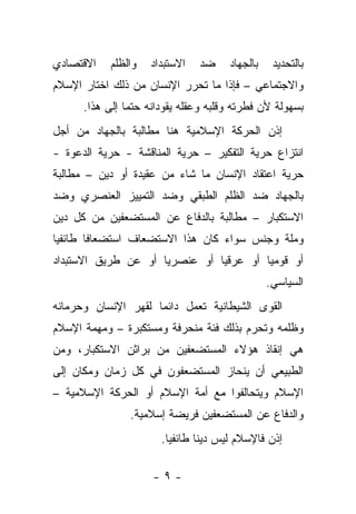 ‫ﺍﻻﻗﺘﺼﺎﺩﻱ‬    ‫ﻭﺍﻟﻅﻠﻡ‬   ‫ﺍﻻﺴﺘﺒﺩﺍﺩ‬   ‫ﻀﺩ‬     ‫ﺒﺎﻟﺠﻬﺎﺩ‬    ‫ﺒﺎﻟﺘﺤﺩﻴﺩ‬
‫ﻭﺍﻻﺠﺘﻤﺎﻋﻲ – ﻓﺈﺫﺍ ﻤﺎ ﺘﺤﺭﺭ ﺍﻹﻨﺴﺎﻥ ﻤﻥ ﺫﻟﻙ ﺍﺨﺘﺎﺭ ﺍﻹﺴﻼﻡ‬
      ‫ﺒﺴﻬﻭﻟﺔ ﻷﻥ ﻓﻁﺭﺘﻪ ﻭﻗﻠﺒﻪ ﻭﻋﻘﻠﻪ ﻴﻘﻭﺩﺍﻨﻪ ﺤﺘﻤﺎ ﺇﻟﻰ ﻫﺫﺍ.‬
‫ﺇﺫﻥ ﺍﻟﺤﺭﻜﺔ ﺍﻹﺴﻼﻤﻴﺔ ﻫﻨﺎ ﻤﻁﺎﻟﺒﺔ ﺒﺎﻟﺠﻬﺎﺩ ﻤﻥ ﺃﺠل‬
‫ﺍﻨﺘﺯﺍﻉ ﺤﺭﻴﺔ ﺍﻟﺘﻔﻜﻴﺭ – ﺤﺭﻴﺔ ﺍﻟﻤﻨﺎﻗﺸﺔ - ﺤﺭﻴﺔ ﺍﻟﺩﻋﻭﺓ -‬
‫ﺤﺭﻴﺔ ﺍﻋﺘﻘﺎﺩ ﺍﻹﻨﺴﺎﻥ ﻤﺎ ﺸﺎﺀ ﻤﻥ ﻋﻘﻴﺩﺓ ﺃﻭ ﺩﻴﻥ – ﻤﻁﺎﻟﺒﺔ‬
‫ﺒﺎﻟﺠﻬﺎﺩ ﻀﺩ ﺍﻟﻅﻠﻡ ﺍﻟﻁﺒﻘﻲ ﻭﻀﺩ ﺍﻟﺘﻤﻴﻴﺯ ﺍﻟﻌﻨﺼﺭﻱ ﻭﻀﺩ‬
‫ﺍﻻﺴﺘﻜﺒﺎﺭ – ﻤﻁﺎﻟﺒﺔ ﺒﺎﻟﺩﻓﺎﻉ ﻋﻥ ﺍﻟﻤﺴﺘﻀﻌﻔﻴﻥ ﻤﻥ ﻜل ﺩﻴﻥ‬
‫ﻭﻤﻠﺔ ﻭﺠﻨﺱ ﺴﻭﺍﺀ ﻜﺎﻥ ﻫﺫﺍ ﺍﻻﺴﺘﻀﻌﺎﻑ ﺍﺴﺘﻀﻌﺎﻓﺎ ﻁﺎﺌﻔ ‪‬ﺎ‬
 ‫ﻴ‬
‫ﺃﻭ ﻗﻭﻤ ‪‬ﺎ ﺃﻭ ﻋﺭﻗ ‪‬ﺎ ﺃﻭ ﻋﻨﺼﺭ ‪‬ﺎ ﺃﻭ ﻋﻥ ﻁﺭﻴﻕ ﺍﻻﺴﺘﺒﺩﺍﺩ‬
                     ‫ﻴ‬          ‫ﻴ‬         ‫ﻴ‬
                                                 ‫ﺍﻟﺴﻴﺎﺴﻲ.‬
‫ﺍﻟﻘﻭﻯ ﺍﻟﺸﻴﻁﺎﻨﻴﺔ ﺘﻌﻤل ﺩﺍﺌﻤﺎ ﻟﻘﻬﺭ ﺍﻹﻨﺴﺎﻥ ﻭﺤﺭﻤﺎﻨﻪ‬
‫ﻭﻅﻠﻤﻪ ﻭﺘﺤﺭﻡ ﺒﺫﻟﻙ ﻓﺌﺔ ﻤﻨﺤﺭﻓﺔ ﻭﻤﺴﺘﻜﺒﺭﺓ – ﻭﻤﻬﻤﺔ ﺍﻹﺴﻼﻡ‬
‫ﻫﻲ ﺇﻨﻘﺎﺫ ﻫﺅﻻﺀ ﺍﻟﻤﺴﺘﻀﻌﻔﻴﻥ ﻤﻥ ﺒﺭﺍﺜﻥ ﺍﻻﺴﺘﻜﺒﺎﺭ، ﻭﻤﻥ‬
‫ﺍﻟﻁﺒﻴﻌﻲ ﺃﻥ ﻴﻨﺤﺎﺯ ﺍﻟﻤﺴﺘﻀﻌﻔﻭﻥ ﻓﻲ ﻜل ﺯﻤﺎﻥ ﻭﻤﻜﺎﻥ ﺇﻟﻰ‬
‫ﺍﻹﺴﻼﻡ ﻭﻴﺘﺤﺎﻟﻔﻭﺍ ﻤﻊ ﺃﻤﺔ ﺍﻹﺴﻼﻡ ﺃﻭ ﺍﻟﺤﺭﻜﺔ ﺍﻹﺴﻼﻤﻴﺔ –‬
                ‫ﻭﺍﻟﺩﻓﺎﻉ ﻋﻥ ﺍﻟﻤﺴﺘﻀﻌﻔﻴﻥ ﻓﺭﻴﻀﺔ ﺇﺴﻼﻤﻴﺔ.‬
                       ‫ﺇﺫﻥ ﻓﺎﻹﺴﻼﻡ ﻟﻴﺱ ﺩﻴ ﹰﺎ ﻁﺎﺌﻔ ‪‬ﺎ.‬
                         ‫ﻴ‬       ‫ﻨ‬

                     ‫-٩-‬
 