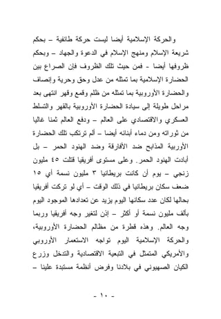 ‫ﻭﺍﻟﺤﺭﻜﺔ ﺍﻹﺴﻼﻤﻴﺔ ﺃﻴ ‪‬ﺎ ﻟﻴﺴﺕ ﺤﺭﻜﺔ ﻁﺎﺌﻔﻴﺔ – ﺒﺤﻜﻡ‬
                         ‫ﻀ‬
‫ﺸﺭﻴﻌﺔ ﺍﻹﺴﻼﻡ ﻭﻤﻨﻬﺞ ﺍﻹﺴﻼﻡ ﻓﻲ ﺍﻟﺩﻋﻭﺓ ﻭﺍﻟﺠﻬﺎﺩ – ﻭﺒﺤﻜﻡ‬
‫ﻅﺭﻭﻓﻬﺎ ﺃﻴ ‪‬ﺎ - ﻓﻤﻥ ﺤﻴﺙ ﺘﻠﻙ ﺍﻟﻅﺭﻭﻑ ﻓﺈﻥ ﺍﻟﺼﺭﺍﻉ ﺒﻴﻥ‬
                                     ‫ﻀ‬
‫ﺍﻟﺤﻀﺎﺭﺓ ﺍﻹﺴﻼﻤﻴﺔ ﺒﻤﺎ ﺘﻤﺜﻠﻪ ﻤﻥ ﻋﺩل ﻭﺤﻕ ﻭﺤﺭﻴﺔ ﻭﺇﻨﺼﺎﻑ‬
‫ﻭﺍﻟﺤﻀﺎﺭﺓ ﺍﻷﻭﺭﻭﺒﻴﺔ ﺒﻤﺎ ﺘﻤﺜﻠﻪ ﻤﻥ ﻅﻠﻡ ﻭﻗﻤﻊ ﻭﻗﻬﺭ ﺍﻨﺘﻬﻰ ﺒﻌﺩ‬
‫ﻤﺭﺍﺤل ﻁﻭﻴﻠﺔ ﺇﻟﻰ ﺴﻴﺎﺩﺓ ﺍﻟﺤﻀﺎﺭﺓ ﺍﻷﻭﺭﻭﺒﻴﺔ ﺒﺎﻟﻘﻬﺭ ﻭﺍﻟﺘﺴﻠﻁ‬
‫ﺍﻟﻌﺴﻜﺭﻱ ﻭﺍﻻﻗﺘﺼﺎﺩﻱ ﻋﻠﻰ ﺍﻟﻌﺎﻟﻡ – ﻭﺩﻓﻊ ﺍﻟﻌﺎﻟﻡ ﺜﻤﻨﺎ ﻏﺎﻟﻴﺎ‬
‫ﻤﻥ ﺜﻭﺭﺍﺘﻪ ﻭﻤﻥ ﺩﻤﺎﺀ ﺃﺒﻨﺎﺌﻪ ﺃﻴ ‪‬ﺎ – ﺃﻟﻡ ﺘﺭﺘﻜﺏ ﺘﻠﻙ ﺍﻟﺤﻀﺎﺭﺓ‬
                         ‫ﻀ‬
‫ﺍﻷﻭﺭﺒﻴﺔ ﺍﻟﻤﺫﺍﺒﺢ ﻀﺩ ﺍﻷﻓﺎﺭﻗﺔ ﻭﻀﺩ ﺍﻟﻬﻨﻭﺩ ﺍﻟﺤﻤﺭ – ﺒل‬
‫ﺃﺒﺎﺩﺕ ﺍﻟﻬﻨﻭﺩ ﺍﻟﺤﻤﺭ. ﻭﻋﻠﻰ ﻤﺴﺘﻭﻯ ﺃﻓﺭﻴﻘﻴﺎ ﻗﺘﻠﺕ ٥٤ ﻤﻠﻴﻭﻥ‬
‫ﺯﻨﺠﻲ – ﻴﻭﻡ ﺃﻥ ﻜﺎﻨﺕ ﺒﺭﻴﻁﺎﻨﻴﺎ ٣ ﻤﻠﻴﻭﻥ ﻨﺴﻤﺔ ﺃﻱ ٥١‬
‫ﻀﻌﻑ ﺴﻜﺎﻥ ﺒﺭﻴﻁﺎﻨﻴﺎ ﻓﻲ ﺫﻟﻙ ﺍﻟﻭﻗﺕ – ﺃﻱ ﻟﻭ ﺘﺭﻜﺕ ﺃﻓﺭﻴﻘﻴﺎ‬
‫ﺒﺤﺎﻟﻬﺎ ﻟﻜﺎﻥ ﻋﺩﺩ ﺴﻜﺎﻨﻬﺎ ﺍﻟﻴﻭﻡ ﻴﺯﻴﺩ ﻋﻥ ﺘﻌﺩﺍﺩﻫﺎ ﺍﻟﻤﻭﺠﻭﺩ ﺍﻟﻴﻭﻡ‬
‫ﺒﺄﻟﻑ ﻤﻠﻴﻭﻥ ﻨﺴﻤﺔ ﺃﻭ ﺃﻜﺜﺭ – ﺇﺫﻥ ﻟﺘﻐﻴﺭ ﻭﺠﻪ ﺃﻓﺭﻴﻘﻴﺎ ﻭﺭﺒﻤﺎ‬
‫ﻭﺠﻪ ﺍﻟﻌﺎﻟﻡ. ﻭﻫﺫﻩ ﻗﻁﺭﺓ ﻤﻥ ﻤﻅﺎﻟﻡ ﺍﻟﺤﻀﺎﺭﺓ ﺍﻷﻭﺭﻭﺒﻴﺔ،‬
‫ﻭﺍﻟﺤﺭﻜﺔ ﺍﻹﺴﻼﻤﻴﺔ ﺍﻟﻴﻭﻡ ﺘﻭﺍﺠﻪ ﺍﻻﺴﺘﻌﻤﺎﺭ ﺍﻷﻭﺭﻭﺒﻲ‬
‫ﻭﺍﻷﻤﺭﻴﻜﻲ ﺍﻟﻤﺘﻤﺜل ﻓﻲ ﺍﻟﺘﺒﻌﻴﺔ ﺍﻻﻗﺘﺼﺎﺩﻴﺔ ﻭﺍﻟﺘﺩﺨل ﻭﺯﺭﻉ‬
‫ﺍﻟﻜﻴﺎﻥ ﺍﻟﺼﻬﻴﻭﻨﻲ ﻓﻲ ﺒﻼﺩﻨﺎ ﻭﻓﺭﺽ ﺃﻨﻅﻤﺔ ﻤﺴﺘﺒﺩﺓ ﻋﻠﻴﻨﺎ –‬


                      ‫- ٠١ -‬
 