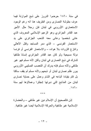 ‫ﻓﻲ ﺴﻨﺔ ٠٦٨١ ﺤﺭﻀﻭﺍ ﺍﻟﺩﺭﻭﺯ ﻋﻠﻰ ﺫﺒﺢ ﺍﻟﻤﻭﺍﺭﻨﺔ ﻓﻴﻤﺎ‬
‫ﻋﺭﻑ ﺒﻁﻭﺸﺔ ﺍﻟﻨﺼﺎﺭﻯ ﻭﻤﻥ ﺍﻟﻁﺭﻴﻑ ﻫﻨﺎ ﺃﻨﻪ ﺭﻏﻡ ﺍﻟﻭﺠﻭﺩ‬
‫ﺍﻻﺴﺘﻌﻤﺎﺭﻱ ﺍﻷﻭﺭﻭﺒﻲ ﻓﻲ ﻟﺒﻨﺎﻥ ﻓﺈﻥ ﺭﺠﻼ ﻤﺜل ﺍﻷﻤﻴﺭ‬
‫ﻋﺒﺩ ﺍﻟﻘﺎﺩﺭ ﺍﻟﺠﺯﺍﺌﺭﻱ ﻭﻫﻭ ﺍﻟﺯﻋﻴﻡ ﺍﻹﺴﻼﻤﻲ ﺍﻟﻤﻌﺭﻭﻑ ﺍﻟﺫﻱ‬
‫ﻋﺎﻨﻰ ﺸﺨﺼﻴﺎ ﻭﻋﺎﻨﻰ ﻤﻌﻪ ﺍﻟﺸﻌﺏ ﺍﻟﺠﺯﺍﺌﺭﻱ ﻋﻠﻰ ﻴﺩ‬
‫ﺍﻻﺴﺘﻌﻤﺎﺭ ﺍﻟﻔﺭﻨﺴﻲ – ﺍﻟﺫﻱ ﺩﻤﺭ ﺍﻟﻤﺴﺎﺠﺩ ﻭﻗﺘل ﺍﻷﻫﺎﻟﻲ‬
‫ﻭﺍﻨﺘﺯﻉ ﺍﻟﺜﺭﻭﺍﺕ ﺒﻼ ﻫﻭﺍﺩﻩ – ﻭﺍﻻﺴﺘﻌﻤﺎﺭ ﺍﻟﻔﺭﻨﺴﻲ ﺃﻭ ﻓﺭﻨﺴﺎ‬
‫ﺩﻭﻟﺔ ﻤﺴﻴﺤﻴﺔ ﻭﻟﻭ ﻜﺎﻥ ﻋﺒﺩ ﺍﻟﻘﺎﺩﺭ ﺍﻟﺠﺯﺍﺌﺭﻱ ﺇﻨﺴﺎ ﹰﺎ ﻁﺎﺌﻔ ‪‬ﺎ‬
 ‫ﻴ‬       ‫ﻨ‬
‫ﻟﺸﺎﺭﻙ ﻓﻲ ﺫﺒﺢ ﺍﻟﻨﺼﺎﺭﻯ ﻓﻲ ﻟﺒﻨﺎﻥ ﻭﻟﻜﻥ ﻷﻨﻪ ﻤﺴﻠﻡ ﻓﻬﻭ ﻏﻴﺭ‬
‫ﻁﺎﺌﻔﻲ ﻭﻷﻨﻪ ﻤﺴﻠﻡ ﻓﺈﻨﻪ ﻴﺩﺭﻙ ﺃﻥ ﺍﻟﺘﻌﺼﺏ ﺍﻟﺼﻠﻴﺒﻲ ﺍﻷﻭﺭﻭﺒﻲ‬
‫ﻴﺒﺭﺭ ﻅﻠﻡ ﻨﺼﺎﺭﻯ ﻟﺒﻨﺎﻥ ﺃﻭ ﺫﺒﺤﻬﻡ ﻭﻷﻨﻪ ﻤﺴﻠﻡ ﻟﻡ ﻴﻘﻑ ﺴﺎﻜﺘﺎ‬
‫ﺒل ﻗﺎﻡ ﺒﻘﻴﺎﺩﺓ ﺃﺘﺒﺎﻋﻪ ﻓﻲ ﺍﻟﺸﺎﻡ ﻭﻋﻤل ﻋﻠﻰ ﺤﻤﺎﻴﺔ ﻨﺼﺎﺭﻯ‬
‫ﻟﺒﻨﺎﻥ ﻤﻥ ﺍﻟﻤﺫﺍﺒﺢ ﺍﻟﺘﻲ ﺩﺒﺭﺘﻬﺎ ﺇﻨﺠﻠﺘﺭﺍ ﻭﻋﻤﻼﺅﻫﺎ ﻟﻬﻡ ﺴﻨﺔ‬
                                                ‫٠٦٨١.‬
                      ‫***‬
‫ﺇﺫﻥ ﻓﺎﻟﺼﺤﻴﺢ ﺃﻥ ﺍﻹﺴﻼﻡ ﺩﻴﻥ ﻏﻴﺭ ﻁﺎﺌﻔﻲ – ﻭﺍﻟﺤﻀﺎﺭﺓ‬
 ‫ﺍﻹﺴﻼﻤﻴﺔ ﻏﻴﺭ ﻁﺎﺌﻔﻴﺔ ﻭﺍﻟﺤﺭﻜﺔ ﺍﻹﺴﻼﻤﻴﺔ ﺃﻴ ‪‬ﺎ ﻏﻴﺭ ﻁﺎﺌﻔﻴﺔ.‬
              ‫ﻀ‬



                     ‫- ٢١ -‬
 