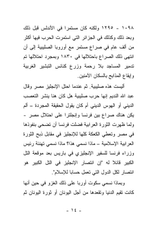 ‫٨٩٠١ - ٥٩٢١ ﻭﻟﻜﻨﻪ ﻜﺎﻥ ﻤﺴﺘﻤﺭﺍ ﻓﻲ ﺍﻷﻨﺩﻟﺱ ﻗﺒل ﺫﻟﻙ‬
‫ﻭﺒﻌﺩ ﺫﻟﻙ ﻭﻜﺫﻟﻙ ﻓﻲ ﺍﻟﺠﺯﺍﺌﺭ ﺍﻟﺘﻲ ﺍﺴﺘﻤﺭﺕ ﺍﻟﺤﺭﺏ ﻓﻴﻬﺎ ﺃﻜﺜﺭ‬
‫ﻤﻥ ﺃﻟﻑ ﻋﺎﻡ ﻓﻲ ﺼﺭﺍﻉ ﻤﺴﺘﻤﺭ ﻤﻊ ﺃﻭﺭﻭﺒﺎ ﺍﻟﺼﻠﻴﺒﻴﺔ ﺇﻟﻰ ﺃﻥ‬
‫ﺍﻨﺘﻬﻰ ﺫﻟﻙ ﺍﻟﺼﺭﺍﻉ ﺒﺎﺤﺘﻼﻟﻬﺎ ﻓﻲ ٠٣٨١ ﻭﺒﻤﺠﺭﺩ ﺍﺤﺘﻼﻟﻬﺎ ﺘﻡ‬
‫ﺘﺩﻤﻴﺭ ﺍﻟﻤﺴﺎﺠﺩ ﺒﻼ ﺭﺤﻤﺔ ﻭﺯﺭﻉ ﻜﻨﺎﺌﺱ ﺍﻟﺘﺒﺸﻴﺭ ﺍﻟﻐﺭﺒﻴﺔ‬
                            ‫ﻭﺇﻴﻘﺎﻉ ﺍﻟﻤﺫﺍﺒﺢ ﺒﺎﻟﺴﻜﺎﻥ ﺍﻵﻤﻨﻴﻥ.‬
‫ﺃﻟﻴﺴﺕ ﻫﺫﻩ ﺼﻠﻴﺒﻴﺔ. ﺜﻡ ﻋﻨﺩﻤﺎ ﺍﺤﺘل ﺍﻹﻨﺠﻠﻴﺯ ﻤﺼﺭ ﻭﻗﺎل‬
‫ﻋﺒﺩ ﺍﷲ ﺍﻟﻨﺩﻴﻡ ﺇﻨﻬﺎ ﺤﺭﺏ ﺼﻠﻴﺒﻴﺔ ﻫل ﻜﺎﻥ ﻫﻨﺎ ﻴﻨﺸﺭ ﺍﻟﺘﻌﺼﺏ‬
‫ﺍﻟﺩﻴﻨﻲ ﺃﻭ ﺍﻟﻬﻭﺱ ﺍﻟﺩﻴﻨﻲ ﺃﻡ ﻜﺎﻥ ﻴﻘﻭل ﺍﻟﺤﻘﻴﻘﺔ ﺍﻟﻤﺠﺭﺩﺓ – ﺃﻟﻡ‬
‫ﻴﻜﻥ ﻫﻨﺎﻙ ﺼﺭﺍﻉ ﺒﻴﻥ ﻓﺭﻨﺴﺎ ﻭﺇﻨﺠﻠﺘﺭﺍ ﻋﻠﻰ ﺍﺤﺘﻼل ﻤﺼﺭ -‬
‫ﻭﻟﻤﺎ ﻅﻬﺭﺕ ﺍﻟﺜﻭﺭﺓ ﺍﻟﻌﺭﺍﺒﻴﺔ ﻓﻀﻠﺕ ﻓﺭﻨﺴﺎ ﺃﻥ ﺘﻀﺤﻲ ﺒﻨﻔﻭﺫﻫﺎ‬
‫ﻓﻲ ﻤﺼﺭ ﻭﺘﻌﻁﻲ ﺍﻟﻜﻌﻜﺔ ﻜﻠﻬﺎ ﻟﻺﻨﺠﻠﻴﺯ ﻓﻲ ﻤﻘﺎﺒل ﺫﺒﺢ ﺍﻟﺜﻭﺭﺓ‬
‫ﺍﻟﻌﺭﺍﺒﻴﺔ ﺍﻹﺴﻼﻤﻴﺔ – ﻤﺎﺫﺍ ﻨﺴﻤﻲ ﻫﺫﺍ؟ ﻤﺎﺫﺍ ﻨﺴﻤﻲ ﺘﻬﻨﺌﺔ ﺭﺌﻴﺱ‬
‫ﻭﺯﺭﺍﺀ ﻓﺭﻨﺴﺎ ﻟﻠﺴﻔﻴﺭ ﺍﻹﻨﺠﻠﻴﺯﻱ ﻓﻲ ﺒﺎﺭﻴﺱ ﺒﻌﺩ ﻤﻭﻗﻌﺔ ﺍﻟﺘل‬
‫ﺍﻟﻜﺒﻴﺭ ﻗﺎﺌﻼ ﻟﻪ "ﺇﻥ ﺍﻨﺘﺼﺎﺭ ﺍﻹﻨﺠﻠﻴﺯ ﻓﻲ ﺍﻟﺘل ﺍﻟﻜﺒﻴﺭ ﻫﻭ‬
              ‫ﺍﻨﺘﺼﺎﺭ ﻟﻜل ﺍﻟﺩﻭل ﺍﻟﺘﻲ ﺘﻌﻤل ﺤﺴﺎﺒﺎ ﻟﻺﺴﻼﻡ".‬
‫ﻭﺒﻤﺎﺫﺍ ﻨﺴﻤﻲ ﺴﻜﻭﺕ ﺃﻭﺭﺒﺎ ﻋﻠﻰ ﺫﻟﻙ ﺍﻟﻐﺯﻭ ﻓﻲ ﺤﻴﻥ ﺃﻨﻬﺎ‬
‫ﻜﺎﻨﺕ ﺘﻘﻴﻡ ﺍﻟﺩﻨﻴﺎ ﻭﺘﻘﻌﺩﻫﺎ ﻤﻥ ﺃﺠل ﺍﻟﻴﻭﻨﺎﻥ ﺃﻭ ﺜﻭﺭﺓ ﺍﻟﻴﻭﻨﺎﻥ ﺜﻡ‬


                      ‫- ٤١ -‬
 