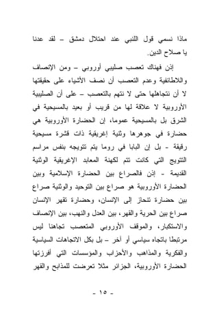 ‫ﻤﺎﺫﺍ ﻨﺴﻤﻲ ﻗﻭل ﺍﻟﻠﻨﺒﻲ ﻋﻨﺩ ﺍﺤﺘﻼل ﺩﻤﺸﻕ – ﻟﻘﺩ ﻋﺩﻨﺎ‬
                                        ‫ﻴﺎ ﺼﻼﺡ ﺍﻟﺩﻴﻥ.‬
‫ﺇﺫﻥ ﻓﻬﻨﺎﻙ ﺘﻌﺼﺏ ﺼﻠﻴﺒﻲ ﺃﻭﺭﻭﺒﻲ – ﻭﻤﻥ ﺍﻹﻨﺼﺎﻑ‬
‫ﻭﺍﻟﻼﻁﺎﺌﻔﻴﺔ ﻭﻋﺩﻡ ﺍﻟﺘﻌﺼﺏ ﺃﻥ ﻨﺼﻑ ﺍﻷﺸﻴﺎﺀ ﻋﻠﻰ ﺤﻘﻴﻘﺘﻬﺎ‬
‫ﻻ ﺃﻥ ﻨﺘﺠﺎﻫﻠﻬﺎ ﺤﺘﻰ ﻻ ﻨﺘﻬﻡ ﺒﺎﻟﺘﻌﺼﺏ – ﻋﻠﻰ ﺃﻥ ﺍﻟﺼﻠﻴﺒﻴﺔ‬
‫ﺍﻷﻭﺭﻭﺒﻴﺔ ﻻ ﻋﻼﻗﺔ ﻟﻬﺎ ﻤﻥ ﻗﺭﻴﺏ ﺃﻭ ﺒﻌﻴﺩ ﺒﺎﻟﻤﺴﻴﺤﻴﺔ ﻓﻲ‬
‫ﺍﻟﺸﺭﻕ ﺒل ﺒﺎﻟﻤﺴﻴﺤﻴﺔ ﻋﻤﻭ ‪‬ﺎ، ﺇﻥ ﺍﻟﺤﻀﺎﺭﺓ ﺍﻷﻭﺭﻭﺒﻴﺔ ﻫﻲ‬
                         ‫ﻤ‬
‫ﺤﻀﺎﺭﺓ ﻓﻲ ﺠﻭﻫﺭﻫﺎ ﻭﺜﻨﻴﺔ ﺇﻏﺭﻴﻘﻴﺔ ﺫﺍﺕ ﻗﺸﺭﺓ ﻤﺴﻴﺤﻴﺔ‬
‫ﺭﻗﻴﻘﺔ - ﺒل ﺇﻥ ﺍﻟﺒﺎﺒﺎ ﻓﻲ ﺭﻭﻤﺎ ﻴﺘﻡ ﺘﺘﻭﻴﺠﻪ ﺒﻨﻔﺱ ﻤﺭﺍﺴﻡ‬
‫ﺍﻟﺘﺘﻭﻴﺞ ﺍﻟﺘﻲ ﻜﺎﻨﺕ ﺘﺘﻡ ﻟﻜﻬﻨﺔ ﺍﻟﻤﻌﺎﺒﺩ ﺍﻹﻏﺭﻴﻘﻴﺔ ﺍﻟﻭﺜﻨﻴﺔ‬
‫ﺍﻟﻘﺩﻴﻤﺔ - ﺇﺫﻥ ﻓﺎﻟﺼﺭﺍﻉ ﺒﻴﻥ ﺍﻟﺤﻀﺎﺭﺓ ﺍﻹﺴﻼﻤﻴﺔ ﻭﺒﻴﻥ‬
‫ﺍﻟﺤﻀﺎﺭﺓ ﺍﻷﻭﺭﻭﺒﻴﺔ ﻫﻭ ﺼﺭﺍﻉ ﺒﻴﻥ ﺍﻟﺘﻭﺤﻴﺩ ﻭﺍﻟﻭﺜﻨﻴﺔ ﺼﺭﺍﻉ‬
‫ﺒﻴﻥ ﺤﻀﺎﺭﺓ ﺘﻨﺤﺎﺯ ﺇﻟﻰ ﺍﻹﻨﺴﺎﻥ، ﻭﺤﻀﺎﺭﺓ ﺘﻘﻬﺭ ﺍﻹﻨﺴﺎﻥ‬
‫ﺼﺭﺍﻉ ﺒﻴﻥ ﺍﻟﺤﺭﻴﺔ ﻭﺍﻟﻘﻬﺭ، ﺒﻴﻥ ﺍﻟﻌﺩل ﻭﺍﻟﻨﻬﺏ، ﺒﻴﻥ ﺍﻹﻨﺼﺎﻑ‬
‫ﻭﺍﻻﺴﺘﻜﺒﺎﺭ، ﻭﺍﻟﻤﻭﻗﻑ ﺍﻷﻭﺭﻭﺒﻲ ﺍﻟﻤﺘﻌﺼﺏ ﺘﺠﺎﻫﻨﺎ ﻟﻴﺱ‬
‫ﻤﺭﺘﺒ ﹰﺎ ﺒﺎﺘﺠﺎﻩ ﺴﻴﺎﺴﻲ ﺃﻭ ﺁﺨﺭ – ﺒل ﺒﻜل ﺍﻻﺘﺠﺎﻫﺎﺕ ﺍﻟﺴﻴﺎﺴﻴﺔ‬
                                                ‫ﻁ‬
‫ﻭﺍﻟﻔﻜﺭﻴﺔ ﻭﺍﻟﻤﺫﺍﻫﺏ ﻭﺍﻷﺤﺯﺍﺏ ﻭﺍﻟﻤﺅﺴﺴﺎﺕ ﺍﻟﺘﻲ ﺃﻓﺭﺯﺘﻬﺎ‬
‫ﺍﻟﺤﻀﺎﺭﺓ ﺍﻷﻭﺭﻭﺒﻴﺔ، ﺍﻟﺠﺯﺍﺌﺭ ﻤﺜﻼ ﺘﻌﺭﻀﺕ ﻟﻠﻤﺫﺍﺒﺢ ﻭﺍﻟﻘﻬﺭ‬


                    ‫- ٥١ -‬
 