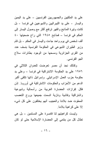 ‫ﻋﻠﻰ ﻴﺩ ﺍﻟﻤﻠﻜﻴﻴﻥ ﻭﺍﻟﺠﻤﻬﻭﺭﻴﻴﻥ ﺍﻟﻔﺭﻨﺴﻴﻴﻥ – ﻋﻠﻰ ﻴﺩ ﺍﻟﻴﻤﻴﻥ‬
‫ﻭﺍﻟﻴﺴﺎﺭ - ﻋﻠﻰ ﻴﺩ ﺍﻟﻠﻴﺒﺭﺍﻟﻴﻴﻥ ﻭﺍﻟﺸﻴﻭﻋﻴﻴﻥ ﻓﻲ ﻓﺭﻨﺴﺎ - ﺒل‬
‫ﻜﺎﻨﺕ ﻭﺘﻴﺭﺓ ﺍﻟﻤﺫﺍﺒﺢ ﻭﺍﻟﻘﻬﺭ ﺘﺭﺘﻔﻊ ﺃﻜﺜﺭ ﻤﻊ ﻭﺼﻭل ﺍﻟﻴﺴﺎﺭ ﺇﻟﻰ‬
‫ﺍﻟﺤﻜﻡ ﻓﻲ ﻓﺭﻨﺴﺎ – ﻓﻤﺫﺍﺒﺢ ٥٤٩١ ﺍﻟﺘﻲ ﺭﺍﺡ ﻀﺤﻴﺘﻬﺎ ٠٤‬
‫ﺃﻟﻑ ﺸﺨﺹ ﻓﻲ ﻴﻭﻡ ﻭﺍﺤﺩ ﺠﺎﺀﺕ ﻭﺍﻟﻴﺴﺎﺭ ﻓﻲ ﺍﻟﺤﻜﻡ - ﺒل ﻗﺎﻡ‬
‫ﻭﺯﻴﺭ ﺍﻟﻁﻴﺭﺍﻥ ﺍﻟﺸﻴﻭﻋﻲ ﻓﻲ ﺍﻟﺤﻜﻭﻤﺔ ﺍﻟﻔﺭﻨﺴﻴﺔ ﺒﻨﺴﻑ ﻋﺩﺩ‬
‫ﻤﻥ ﺍﻟﻘﺭﻯ ﺍﻟﺠﺯﺍﺌﺭﻴﺔ ﻭﻤﺴﺤﻬﺎ ﻤﻥ ﺍﻟﻭﺠﻭﺩ ﺒﻁﺎﺌﺭﺍﺕ ﺴﻼﺡ‬
                                          ‫ﺍﻟﺠﻭ ﺍﻟﻔﺭﻨﺴﻲ.‬
‫ﻭﻜﺫﻟﻙ ﻨﺠﺩ ﺃﻥ ﻤﺼﺭ ﺘﻌﺭﻀﺕ ﻟﻠﻌﺩﻭﺍﻥ ﺍﻟﺜﻼﺜﻲ ﻓﻲ‬
‫٦٥٩١ ﻋﻠﻰ ﻴﺩ ﺍﻟﺤﻜﻭﻤﺔ ﺍﻻﺸﺘﺭﺍﻜﻴﺔ ﻓﻲ ﻓﺭﻨﺴﺎ – ﻭﻋﻠﻰ ﻴﺩ‬
‫ﺤﻜﻭﻤﺔ ﺤﺯﺏ ﺍﻟﻌﻤل ﺍﻹﺴﺭﺍﺌﻴﻠﻲ. ﻭﺇﺴﺭﺍﺌﻴل ﺫﺍﺘﻬﺎ ﺘﺘﻠﻘﻰ ﺃﻜﺒﺭ‬
‫ﺍﻟﺩﻋﻡ ﻤﻥ ﺍﻷﺤﺯﺍﺏ ﻭﺍﻟﺤﻜﻭﻤﺎﺕ ﺍﻻﺸﺘﺭﺍﻜﻴﺔ ﻓﻲ ﺃﻭﺭﻭﺒﺎ. ﺇﺫﻥ‬
‫ﻓﻜل ﺇﻓﺭﺍﺯﺍﺕ ﺍﻟﺤﻀﺎﺭﺓ ﺍﻟﻐﺭﺒﻴﺔ ﻤﻥ ﺭﺃﺴﻤﺎﻟﻴﺔ ﻭﺸﻴﻭﻋﻴﺔ‬
‫ﻭﺍﺸﺘﺭﺍﻜﻴﺔ ﻭﻓﺎﺸﻴﺔ ﻭﻨﺎﺯﻴﺔ ﺍﺘﺴﻤﺕ ﺠﻤﻴﻌﻬﺎ ﺒﺭﻭﺡ ﺍﻟﺘﻌﺼﺏ‬
‫ﺍﻟﻤﻤﻘﻭﺕ ﻀﺩ ﺒﻼﺩﻨﺎ ﻭﺍﻟﻌﺠﻴﺏ ﺃﻨﻬﻡ ﻴﺨﺘﻠﻔﻭﻥ ﻋﻠﻰ ﻜل ﺸﻲﺀ‬
                                  ‫ﺇﻻ ﻋﻠﻰ ﻜﺭﺍﻫﻴﺔ ﺒﻼﺩﻨﺎ.‬
‫ﻭﻟﻴﺴﺕ ﻜﺭﺍﻫﻴﺘﻬﻡ ﻟﻨﺎ ﻗﺎﺼﺭﺓ ﻋﻠﻰ ﺍﻟﻤﺴﻠﻤﻴﻥ – ﺒل ﻫﻲ‬
‫ﺘﻁﺎل ﻜل ﻤﻥ ﻴﻨﺘﻤﻲ ﺇﻟﻰ ﺍﻟﺤﻀﺎﺭﺓ ﺍﻹﺴﻼﻤﻴﺔ ﺤﺘﻰ ﻟﻭ ﻜﺎﻥ‬


                     ‫- ٦١ -‬
 