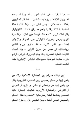 ‫ﻤﺴﻴﺤ ‪‬ﺎ ﺸﺭﻗ ‪‬ﺎ - ﻓﻔﻲ ﺃﺜﻨﺎﺀ ﺍﻟﺤﺭﻭﺏ ﺍﻟﺼﻠﻴﺒﻴﺔ ﻟﻡ ﻴﺴﻤﺢ‬
                                     ‫ﻴ‬      ‫ﻴ‬
‫ﺍﻟﺼﻠﻴﺒﻴﻭﻥ ﻟﻸﻗﺒﺎﻁ ﺒﺯﻴﺎﺭﺓ ﺒﻴﺕ ﺍﻟﻤﻘﺩﺱ – ﻜﻤﺎ ﻗﺎﻡ ﺍﻟﺼﻠﻴﺒﻴﻭﻥ‬
‫ﺒﺨﻁﻑ ٠٠٥ ﻁﻔل ﻤﺴﻴﺤﻲ ﻗﺒﻁﻲ ﻤﻥ ﺩﻤﻴﺎﻁ ﺃﺜﻨﺎﺀ ﺍﻟﺤﻤﻠﺔ‬
‫ﺍﻟﺨﺎﻤﺴﺔ ٩١٢١ ﻭﻗﺎﻤﻭﺍ ﺒﺘﻌﻤﻴﺩﻫﻡ ﻭﻓﻕ ﺍﻟﻌﻘﺎﺌﺩ ﺍﻟﻜﺎﺜﻭﻟﻴﻜﻴﺔ.‬
‫ﻭﻗﺎﻡ ﺍﻟﻤﻠﻙ ﻟﻭﻴﺱ ﺍﻟﺘﺎﺴﻊ ﻤﻠﻙ ﻓﺭﻨﺴﺎ ﺤﻴﻥ ﺍﺤﺘل ﺩﻤﻴﺎﻁ ﻤﺭﺓ‬
‫ﺃﺨﺭﻯ ﺒﻔﺭﺽ ﺒﻁﺭﻴﺭﻙ ﻜﺎﺜﻭﻟﻴﻜﻲ ﻋﻠﻰ ﺍﻟﻤﺩﻴﻨﺔ. ﻭﺍﻹﻨﺠﻠﻴﺯ‬
‫ﺃﻴ ‪‬ﺎ ﻓﻌﻠﻭﺍ ﻨﻔﺱ ﺍﻟﺸﻲﺀ – ﻓﻘﺩ ﺤﺎﻭﻟﻭﺍ ﺯﺭﻉ ﻜﻨﺎﺌﺱ‬
                                        ‫ﻀ‬
‫ﺒﺭﻭﺘﺴﺘﺎﻨﺘﻴﺔ ﻓﻲ ﻤﺼﺭ ﻋﻥ ﻁﺭﻴﻕ ﺍﻟﺘﺒﺸﻴﺭ - ﻭﻗﺩ ﺃﺤﺴﺕ‬
‫ﺍﻟﻜﻨﻴﺴﺔ ﺍﻟﻘﺒﻁﻴﺔ ﺍﻟﻤﺼﺭﻴﺔ ﺒﺫﻟﻙ ﻭﻗﺎﻡ ﺍﻟﺒﻁﺭﻴﺭﻙ ﻜﻴﺭﻟﺱ ﺍﻟﺭﺍﺒﻊ‬
‫ﺒﺸﺭﺍﺀ ﻤﻁﺒﻌﺔ ﻟﻤﻭﺍﺠﻬﺔ ﻤﻁﺒﻭﻋﺎﺕ ﺍﻟﻜﻨﺎﺌﺱ ﺍﻹﻨﺠﻠﻴﺯﻴﺔ ﻀﺩ‬
                                        ‫ﺍﻟﻜﻨﻴﺴﺔ ﺍﻟﻘﺒﻁﻴﺔ.‬
                      ‫***‬
‫ﺇﺫﻥ ﻓﻬﻨﺎﻙ ﺼﺭﺍﻉ ﺒﻴﻥ ﺍﻟﺤﻀﺎﺭﺓ ﺍﻹﺴﻼﻤﻴﺔ ﻭﻜل ﻤﻥ‬
‫ﻴﻨﺘﻤﻲ ﺇﻟﻴﻬﺎ ﻤﻥ ﻤﺴﻠﻡ ﻭﻤﺴﻴﺤﻲ ﻭﺒﻴﻥ ﺍﻟﺤﻀﺎﺭﺓ ﺍﻷﻭﺭﻭﺒﻴﺔ ﻭﻜل‬
‫ﻤﻥ ﻴﻨﺘﻤﻲ ﺇﻟﻴﻬﺎ ﻤﻥ ﺭﺃﺴﻤﺎﻟﻲ ﺃﻭ ﻓﺎﺸﻲ ﺃﻭ ﻨﺎﺯﻱ ﺃﻭ ﺸﻴﻭﻋﻲ‬
‫ﺃﻭ ﺍﺸﺘﺭﺍﻜﻲ. ﻭﺍﻟﺤﻀﺎﺭﺓ ﺍﻷﻭﺭﻭﺒﻴﺔ ﺘﺴﺘﻬﺩﻑ ﺍﻟﺴﻴﻁﺭﺓ ﻋﻠﻴﻨﺎ‬
‫ﻜﻤﺴﻠﻤﻴﻥ ﻭﻜﺄﻗﺒﺎﻁ ﺃﻴ ‪‬ﺎ ﻭﻤﻤﺎﺭﺴﺘﻬﺎ ﺍﻻﺴﺘﻌﻤﺎﺭﻴﺔ ﺘﻁﺎل ﺍﻟﻤﺴﻠﻡ‬
                                  ‫ﻀ‬
‫ﻭﺍﻟﻤﺴﻴﺤﻲ ﺍﻟﻘﺒﻁﻲ ﺃﻴ ‪‬ﺎ – ﻭﻤﻥ ﺍﻟﻁﺒﻴﻌﻲ ﺇﺫﻥ ﺃﻥ ﻴﻜﻭﻥ ﺍﻟﻤﺴﻠﻡ‬
                                  ‫ﻀ‬


                     ‫- ٧١ -‬
 