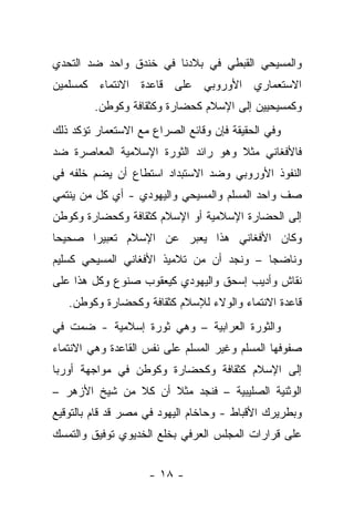 ‫ﻭﺍﻟﻤﺴﻴﺤﻲ ﺍﻟﻘﺒﻁﻲ ﻓﻲ ﺒﻼﺩﻨﺎ ﻓﻲ ﺨﻨﺩﻕ ﻭﺍﺤﺩ ﻀﺩ ﺍﻟﺘﺤﺩﻱ‬
‫ﺍﻻﺴﺘﻌﻤﺎﺭﻱ ﺍﻷﻭﺭﻭﺒﻲ ﻋﻠﻰ ﻗﺎﻋﺩﺓ ﺍﻻﻨﺘﻤﺎﺀ ﻜﻤﺴﻠﻤﻴﻥ‬
        ‫ﻭﻜﻤﺴﻴﺤﻴﻴﻥ ﺇﻟﻰ ﺍﻹﺴﻼﻡ ﻜﺤﻀﺎﺭﺓ ﻭﻜﺜﻘﺎﻓﺔ ﻭﻜﻭﻁﻥ.‬
‫ﻭﻓﻲ ﺍﻟﺤﻘﻴﻘﺔ ﻓﺈﻥ ﻭﻗﺎﺌﻊ ﺍﻟﺼﺭﺍﻉ ﻤﻊ ﺍﻻﺴﺘﻌﻤﺎﺭ ﺘﺅﻜﺩ ﺫﻟﻙ‬
‫ﻓﺎﻷﻓﻐﺎﻨﻲ ﻤﺜﻼ ﻭﻫﻭ ﺭﺍﺌﺩ ﺍﻟﺜﻭﺭﺓ ﺍﻹﺴﻼﻤﻴﺔ ﺍﻟﻤﻌﺎﺼﺭﺓ ﻀﺩ‬
‫ﺍﻟﻨﻔﻭﺫ ﺍﻷﻭﺭﻭﺒﻲ ﻭﻀﺩ ﺍﻻﺴﺘﺒﺩﺍﺩ ﺍﺴﺘﻁﺎﻉ ﺃﻥ ﻴﻀﻡ ﺨﻠﻔﻪ ﻓﻲ‬
‫ﺼﻑ ﻭﺍﺤﺩ ﺍﻟﻤﺴﻠﻡ ﻭﺍﻟﻤﺴﻴﺤﻲ ﻭﺍﻟﻴﻬﻭﺩﻱ - ﺃﻱ ﻜل ﻤﻥ ﻴﻨﺘﻤﻲ‬
‫ﺇﻟﻰ ﺍﻟﺤﻀﺎﺭﺓ ﺍﻹﺴﻼﻤﻴﺔ ﺃﻭ ﺍﻹﺴﻼﻡ ﻜﺜﻘﺎﻓﺔ ﻭﻜﺤﻀﺎﺭﺓ ﻭﻜﻭﻁﻥ‬
‫ﻭﻜﺎﻥ ﺍﻷﻓﻐﺎﻨﻲ ﻫﺫﺍ ﻴﻌﺒﺭ ﻋﻥ ﺍﻹﺴﻼﻡ ﺘﻌﺒﻴ ‪‬ﺍ ﺼﺤﻴ ‪‬ﺎ‬
 ‫ﺤ‬      ‫ﺭ‬
‫ﻭﻨﺎﻀ ‪‬ﺎ – ﻭﻨﺠﺩ ﺃﻥ ﻤﻥ ﺘﻼﻤﻴﺫ ﺍﻷﻓﻐﺎﻨﻲ ﺍﻟﻤﺴﻴﺤﻲ ﻜﺴﻠﻴﻡ‬
                                          ‫ﺠ‬
‫ﻨﻘﺎﺵ ﻭﺃﺩﻴﺏ ﺇﺴﺤﻕ ﻭﺍﻟﻴﻬﻭﺩﻱ ﻜﻴﻌﻘﻭﺏ ﺼﻨﻭﻉ ﻭﻜل ﻫﺫﺍ ﻋﻠﻰ‬
   ‫ﻗﺎﻋﺩﺓ ﺍﻻﻨﺘﻤﺎﺀ ﻭﺍﻟﻭﻻﺀ ﻟﻺﺴﻼﻡ ﻜﺜﻘﺎﻓﺔ ﻭﻜﺤﻀﺎﺭﺓ ﻭﻜﻭﻁﻥ.‬
‫ﻭﺍﻟﺜﻭﺭﺓ ﺍﻟﻌﺭﺍﺒﻴﺔ – ﻭﻫﻲ ﺜﻭﺭﺓ ﺇﺴﻼﻤﻴﺔ - ﻀﻤﺕ ﻓﻲ‬
‫ﺼﻔﻭﻓﻬﺎ ﺍﻟﻤﺴﻠﻡ ﻭﻏﻴﺭ ﺍﻟﻤﺴﻠﻡ ﻋﻠﻰ ﻨﻔﺱ ﺍﻟﻘﺎﻋﺩﺓ ﻭﻫﻲ ﺍﻻﻨﺘﻤﺎﺀ‬
‫ﺇﻟﻰ ﺍﻹﺴﻼﻡ ﻜﺜﻘﺎﻓﺔ ﻭﻜﺤﻀﺎﺭﺓ ﻭﻜﻭﻁﻥ ﻓﻲ ﻤﻭﺍﺠﻬﺔ ﺃﻭﺭﺒﺎ‬
‫ﺍﻟﻭﺜﻨﻴﺔ ﺍﻟﺼﻠﻴﺒﻴﺔ – ﻓﻨﺠﺩ ﻤﺜﻼ ﺃﻥ ﹸﻼ ﻤﻥ ﺸﻴﺦ ﺍﻷﺯﻫﺭ –‬
                ‫ﻜ‬
‫ﻭﺒﻁﺭﻴﺭﻙ ﺍﻷﻗﺒﺎﻁ - ﻭﺤﺎﺨﺎﻡ ﺍﻟﻴﻬﻭﺩ ﻓﻲ ﻤﺼﺭ ﻗﺩ ﻗﺎﻡ ﺒﺎﻟﺘﻭﻗﻴﻊ‬
‫ﻋﻠﻰ ﻗﺭﺍﺭﺍﺕ ﺍﻟﻤﺠﻠﺱ ﺍﻟﻌﺭﻓﻲ ﺒﺨﻠﻊ ﺍﻟﺨﺩﻴﻭﻱ ﺘﻭﻓﻴﻕ ﻭﺍﻟﺘﻤﺴﻙ‬


                    ‫- ٨١ -‬
 