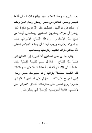 ‫ﻤﺼﺭ ﺸﻲﺀ – ﻭﻫﺫﺍ ﺍﻟﻨﻤﻁ ﻤﻭﺠﻭﺩ ﻭﺒﻜﺜﺭﺓ ﻟﻸﺴﻑ ﻓﻲ ﺃﻗﺒﺎﻁ‬
‫ﺍﻟﻤﻬﺠﺭ ﻭﺒﻌﺽ ﺍﻟﻜﻨﺎﺌﺱ ﻓﻲ ﻤﺼﺭ ﻭﺒﻌﺽ ﺭﺠﺎل ﺍﻟﺩﻴﻥ ﻭﻟﻜﻨﻨﺎ‬
‫ﻟﻥ ﻨﺴﺘﻌﺭﺽ ﻤﻭﺍﻗﻔﻬﻡ ﻭﻤﻁﺎﻟﺒﻬﻡ ﺤﺘﻰ ﻻ ﻨﻭﺴﻊ ﺩﺍﺌﺭﺓ ﺍﻟﻔﺘﻥ‬
‫ﻭﺒﺩﻫﻲ ﺃﻥ ﻫﺅﻻﺀ ﻴﺴﺘﻔﺯﻭﻥ ﺍﻟﻤﺴﻠﻤﻴﻥ ﻭﻴﺴﺘﻔﻴﺩﻭﻥ ﺃﻴ ‪‬ﺎ ﻤﻥ‬
    ‫ﻀ‬
‫ﻨﺘﺎﺌﺞ ﻫﺫﺍ ﺍﻻﺴﺘﻔﺯﺍﺯ – ﻭﻫﺫﺍ ﺍﻟﻘﻁﺎﻉ ﺍﻻﻨﻌﺯﺍﻟﻲ ﻴﺠﺏ‬
‫ﻤﺤﺎﺼﺭﺘﻪ ﻭﻀﺭﺒﻪ ﻭﻴﺠﺏ ﺃﻴ ‪‬ﺎ ﺃﻥ ﻴﻠﻔﻅﻪ ﺍﻟﻤﺠﺘﻤﻊ ﺍﻟﻘﺒﻁﻲ‬
                         ‫ﻀ‬
            ‫ﻷﻨﻪ ﻴﻌﺎﻜﺱ ﺘﺭﺍﺙ ﺍﻟﻜﻨﻴﺴﺔ ﻭﺘﺎﺭﻴﺨﻬﺎ ﻭﻤﺼﺎﻟﺤﻬﺎ.‬
‫ﻭﻨﻨﺒﻪ ﻫﻨﺎ ﺃﻥ ﻋﻠﻰ ﺍﻟﻤﺴﻠﻤﻴﻥ ﺃﻻ ﻴﻨﺠﺭﻭﺍ ﺇﻟﻰ ﺍﻟﻜﻤﺎﺌﻥ ﺍﻟﺘﻲ‬
‫ﻴﻔﻌﻠﻬﺎ ﻫﺫﺍ ﺍﻟﻘﻁﺎﻉ – ﻓﻤﺎﺯﺍل ﺠﺴﻡ ﺍﻟﻜﻨﻴﺴﺔ ﺍﻟﻘﺒﻁﻴﺔ ﺴﻠﻴﻤﺎ‬
‫ﻭﻤﻨﺤﺎ ‪‬ﺍ ﺇﻟﻰ ﺍﻹﺴﻼﻡ ﻜﺜﻘﺎﻓﺔ ﻭﻜﺤﻀﺎﺭﺓ ﻭﻜﻭﻁﻥ – ﻭﻤﺎﺯﺍﻟﺕ‬
                                          ‫ﺯ‬
‫ﺘﻠﻙ ﺍﻟﻜﻨﻴﺴﺔ ﻤﺘﻤﺴﻜﺔ ﺒﺘﺭﺍﺜﻬﺎ ﺭﻏﻡ ﻤﺤﺎﻭﻻﺕ ﺒﻌﺽ ﺭﺠﺎل‬
‫ﺍﻟﺩﻴﻥ ﺍﻟﺨﺭﻭﺝ ﻋﻠﻰ ﺫﻟﻙ – ﻭﻤﺎﺯﺍل ﻋﻠﻰ ﺍﻟﻤﺴﻠﻤﻴﻥ ﻜﺄﻏﻠﺒﻴﺔ ﺃﻥ‬
‫ﻴﻅﻬﺭﻭﺍ ﺭﻭﺡ ﺍﻟﺼﺒﺭ ﻋﻠﻰ ﻤﻤﺎﺭﺴﺎﺕ ﺍﻟﻘﻁﺎﻉ ﺍﻻﻨﻌﺯﺍﻟﻲ ﺤﺘﻰ‬
      ‫ﻻ ﻨﻌﻁﻲ ﺃﻋﺩﺍﺀﻨﺎ ﺍﻟﻤﺘﺭﺒﺼﻴﻥ ﺍﻟﻔﺭﺼﺔ ﺍﻟﺘﻲ ﻴﻨﺘﻅﺭﻭﻨﻬﺎ.‬




                     ‫- ٠٢ -‬
 