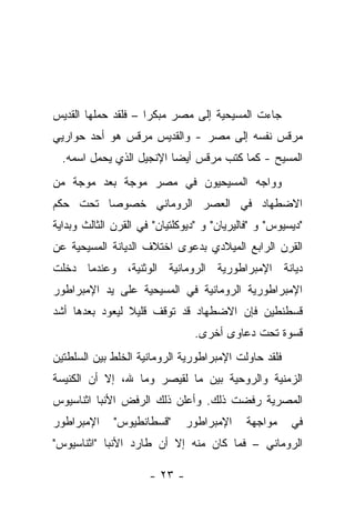 ‫ﺠﺎﺀﺕ ﺍﻟﻤﺴﻴﺤﻴﺔ ﺇﻟﻰ ﻤﺼﺭ ﻤﺒﻜﺭﺍ – ﻓﻠﻘﺩ ﺤﻤﻠﻬﺎ ﺍﻟﻘﺩﻴﺱ‬
‫ﻤﺭﻗﺱ ﻨﻔﺴﻪ ﺇﻟﻰ ﻤﺼﺭ - ﻭﺍﻟﻘﺩﻴﺱ ﻤﺭﻗﺱ ﻫﻭ ﺃﺤﺩ ﺤﻭﺍﺭﻴﻲ‬
  ‫ﺍﻟﻤﺴﻴﺢ - ﻜﻤﺎ ﻜﺘﺏ ﻤﺭﻗﺱ ﺃﻴ ‪‬ﺎ ﺍﻹﻨﺠﻴل ﺍﻟﺫﻱ ﻴﺤﻤل ﺍﺴﻤﻪ.‬
                          ‫ﻀ‬
‫ﻭﻭﺍﺠﻪ ﺍﻟﻤﺴﻴﺤﻴﻭﻥ ﻓﻲ ﻤﺼﺭ ﻤﻭﺠﺔ ﺒﻌﺩ ﻤﻭﺠﺔ ﻤﻥ‬
‫ﺍﻻﻀﻁﻬﺎﺩ ﻓﻲ ﺍﻟﻌﺼﺭ ﺍﻟﺭﻭﻤﺎﻨﻲ ﺨﺼﻭﺼﺎ ﺘﺤﺕ ﺤﻜﻡ‬
‫"ﺩﻴﺴﻴﻭﺱ" ﻭ "ﻓﺎﻟﻴﺭﻴﺎﻥ" ﻭ "ﺩﻴﻭﻜﻠﺘﻴﺎﻥ" ﻓﻲ ﺍﻟﻘﺭﻥ ﺍﻟﺜﺎﻟﺙ ﻭﺒﺩﺍﻴﺔ‬
‫ﺍﻟﻘﺭﻥ ﺍﻟﺭﺍﺒﻊ ﺍﻟﻤﻴﻼﺩﻱ ﺒﺩﻋﻭﻯ ﺍﺨﺘﻼﻑ ﺍﻟﺩﻴﺎﻨﺔ ﺍﻟﻤﺴﻴﺤﻴﺔ ﻋﻥ‬
‫ﺩﻴﺎﻨﺔ ﺍﻹﻤﺒﺭﺍﻁﻭﺭﻴﺔ ﺍﻟﺭﻭﻤﺎﻨﻴﺔ ﺍﻟﻭﺜﻨﻴﺔ، ﻭﻋﻨﺩﻤﺎ ﺩﺨﻠﺕ‬
‫ﺍﻹﻤﺒﺭﺍﻁﻭﺭﻴﺔ ﺍﻟﺭﻭﻤﺎﻨﻴﺔ ﻓﻲ ﺍﻟﻤﺴﻴﺤﻴﺔ ﻋﻠﻰ ﻴﺩ ﺍﻹﻤﺒﺭﺍﻁﻭﺭ‬
‫ﻗﺴﻁﻨﻁﻴﻥ ﻓﺈﻥ ﺍﻻﻀﻁﻬﺎﺩ ﻗﺩ ﺘﻭﻗﻑ ﻗﻠﻴﻼ ﻟﻴﻌﻭﺩ ﺒﻌﺩﻫﺎ ﺃﺸﺩ‬
                                ‫ﻗﺴﻭﺓ ﺘﺤﺕ ﺩﻋﺎﻭﻯ ﺃﺨﺭﻯ.‬
‫ﻓﻠﻘﺩ ﺤﺎﻭﻟﺕ ﺍﻹﻤﺒﺭﺍﻁﻭﺭﻴﺔ ﺍﻟﺭﻭﻤﺎﻨﻴﺔ ﺍﻟﺨﻠﻁ ﺒﻴﻥ ﺍﻟﺴﻠﻁﺘﻴﻥ‬
‫ﺍﻟﺯﻤﻨﻴﺔ ﻭﺍﻟﺭﻭﺤﻴﺔ ﺒﻴﻥ ﻤﺎ ﻟﻘﻴﺼﺭ ﻭﻤﺎ ﷲ، ﺇﻻ ﺃﻥ ﺍﻟﻜﻨﻴﺴﺔ‬
‫ﺍﻟﻤﺼﺭﻴﺔ ﺭﻓﻀﺕ ﺫﻟﻙ. ﻭﺃﻋﻠﻥ ﺫﻟﻙ ﺍﻟﺭﻓﺽ ﺍﻷﻨﺒﺎ ﺍﺜﻨﺎﺴﻴﻭﺱ‬
‫ﺍﻹﻤﺒﺭﺍﻁﻭﺭ‬     ‫"ﻗﺴﻁﺎﻨﻁﻴﻭﺱ"‬      ‫ﺍﻹﻤﺒﺭﺍﻁﻭﺭ‬     ‫ﻤﻭﺍﺠﻬﺔ‬    ‫ﻓﻲ‬
‫ﺍﻟﺭﻭﻤﺎﻨﻲ – ﻓﻤﺎ ﻜﺎﻥ ﻤﻨﻪ ﺇﻻ ﺃﻥ ﻁﺎﺭﺩ ﺍﻷﻨﺒﺎ "ﺍﺜﻨﺎﺴﻴﻭﺱ"‬

                      ‫- ٣٢ -‬
 