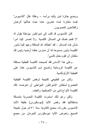 ‫ﻭﻭﻀﻊ ﺠﺎﺌﺯﺓ ﻟﻤﻥ ﻴﺄﺘﻴﻪ ﺒﺭﺃﺴﻪ – ﻭﻫﻜﺫﺍ ﻅل "ﺍﺜﻨﺎﺴﻴﻭﺱ"‬
‫ﻨﻔﺴﻪ ﻤﻁﺎﺭ ‪‬ﺍ ﻟﻤﺩﺓ ﻋﺸﺭﻴﻥ ﻋﺎ ‪‬ﺎ ﺤﻤﺎﻩ ﺨﻼﻟﻬﺎ ﺍﻟﺭﻫﺒﺎﻥ‬
                    ‫ﻤ‬                ‫ﺩ‬
                                   ‫ﻭﺍﻟﻔﻼﺤﻭﻥ ﺍﻟﻤﺼﺭﻴﻭﻥ.‬
‫ﻜﺎﻥ ﺍﺜﻨﺎﺴﻴﻭﺱ ﻗﺩ ﻜﺘﺏ ﺇﻟﻰ ﺇﻤﺒﺭﺍﻁﻭﺭ ﺒﻴﺯﻨﻁﺔ ﻴﻘﻭل ﻟﻪ‬
‫"ﻻ ﺘﻘﺤﻡ ﻨﻔﺴﻙ ﻓﻲ ﺍﻟﻤﺴﺎﺌل ﺍﻟﻜﻨﺴﻴﺔ. ﻭﻻ ﺘﺼﺩﺭ ﺇﻟﻴﻨﺎ ﺃﻤﺭﺍ‬
‫ﺒﺸﺄﻥ ﻫﺫﻩ ﺍﻟﻤﺴﺎﺌل - ﻟﻘﺩ ﺃﻋﻁﺎﻙ ﺍﷲ ﺍﻟﻤﻤﻠﻜﺔ ﻭﻋﻬﺩ ﺇﻟﻴﻨﺎ ﺒﺄﻤﻭﺭ‬
‫ﺍﻟﻜﻨﻴﺴﺔ ﻭﻟﻴﺱ ﻤﺴﻤﻭﺤﺎ ﻟﻨﺎ ﺃﻥ ﻨﻤﺎﺭﺱ ﺤﻜ ‪‬ﺎ ﺃﺭﻀ ‪‬ﺎ ﻭﻟﻴﺱ ﻟﻙ‬
         ‫ﻴ‬      ‫ﻤ‬
                             ‫ﺴﻠﻁﺎﻥ ﺃﻥ ﺘﻘﻭﻡ ﺒﻌﻤل ﻜﻨﺴﻲ".‬
‫ﻭﻋﻠﻰ ﻫﺫﺍ ﺍﻷﺴﺎﺱ ﻓﻘﺩ ﺃﺼﺒﺤﺕ ﺍﻟﻜﻨﻴﺴﺔ ﺍﻟﻘﺒﻁﻴﺔ ﻤﺴﺘﻘﻠﺔ‬
‫ﻋﻥ ﺍﻟﻜﻨﻴﺴﺔ ﺍﻟﺭﻭﻤﺎﻨﻴﺔ ﻭﺃﺼﺒﺢ ﺍﺴﻡ ﺍﺜﻨﺎﺴﻴﻭﺱ ﻋﻠﻤﺎ ﻋﻠﻰ‬
                                    ‫ﺍﻟﻘﺒﻁﻴﺔ ﺍﻷﺭﺜﻭﺫﻜﺴﻴﺔ.‬
‫ﻭﻜﺎﻥ ﻤﻥ ﺍﻟﻁﺒﻴﻌﻲ ﻜﻨﺘﻴﺠﺔ ﻟﺭﻓﺽ ﺍﻟﻜﻨﻴﺴﺔ ﺍﻟﻘﺒﻁﻴﺔ‬
‫ﺍﻟﺨﻀﻭﻉ ﻟﺴﻠﻁﺎﻥ ﺍﻹﻤﺒﺭﺍﻁﻭﺭ ﺍﻟﺒﻴﺯﻨﻁﻲ ﺃﻥ ﺘﻌﺭﻀﺕ ﺘﻠﻙ‬
               ‫ﺍﻟﻜﻨﻴﺴﺔ ﻷﻨﻭﺍﻉ ﺸﺘﻰ ﻤﻥ ﺍﻻﻀﻁﻬﺎﺩ ﻭﺍﻟﻌﻨﻑ.‬
‫ﻭﻟﻜﻥ ﺭﻏﻡ ﺫﻟﻙ ﺍﺴﺘﻤﺭﺕ ﺍﻟﻜﻨﻴﺴﺔ ﺍﻟﻤﺼﺭﻴﺔ ﻤﺘﻤﺴﻜﺔ‬
‫ﺒﺎﺴﺘﻘﻼﻟﻬﺎ ﻓﻘﺩ ﺭﻓﺽ ﺍﻷﻨﺒﺎ )ﺩﻴﻭﺴﻜﻭﺭﺱ( ﺨﻠﻴﻔﺔ ﺍﻷﻨﺒﺎ‬
‫ﺍﺜﻨﺎﺴﻴﻭﺱ ﻤﻘﺭﺭﺍﺕ ﻤﺠﻤﻊ ﻜﺎﻟﺩﻭﻨﻴﺎ ﺴﻨﺔ ١٥٤ﻡ ﺤﻭل ﻁﺒﻴﻌﺔ‬
‫ﺍﻟﻤﺴﻴﺢ ﻭﺘﻌﺭﺽ ﺍﻷﻨﺒﺎ ﺩﻴﻭﺴﻜﻭﺭﺱ ﻟﻠﺤﺭﻤﺎﻥ ﻤﻥ ﻤﺠﻤﻊ‬

                     ‫- ٤٢ -‬
 