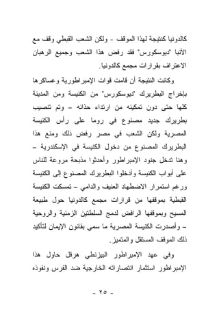 ‫ﻜﺎﻟﺩﻭﻨﻴﺎ ﻜﻨﺘﻴﺠﺔ ﻟﻬﺫﺍ ﺍﻟﻤﻭﻗﻑ - ﻭﻟﻜﻥ ﺍﻟﺸﻌﺏ ﺍﻟﻘﺒﻁﻲ ﻭﻗﻑ ﻤﻊ‬
‫ﺍﻷﻨﺒﺎ "ﺩﻴﻭﺴﻜﻭﺭﺱ" ﻓﻘﺩ ﺭﻓﺽ ﻫﺫﺍ ﺍﻟﺸﻌﺏ ﻭﺠﻤﻴﻊ ﺍﻟﺭﻫﺒﺎﻥ‬
                       ‫ﺍﻻﻋﺘﺭﺍﻑ ﺒﻘﺭﺍﺭﺍﺕ ﻤﺠﻤﻊ ﻜﺎﻟﺩﻭﻨﻴﺎ.‬
‫ﻭﻜﺎﻨﺕ ﺍﻟﻨﺘﻴﺠﺔ ﺃﻥ ﻗﺎﻤﺕ ﻗﻭﺍﺕ ﺍﻹﻤﺒﺭﺍﻁﻭﺭﻴﺔ ﻭﻋﺴﺎﻜﺭﻫﺎ‬
‫ﺒﺈﺨﺭﺍﺝ ﺍﻟﺒﻁﺭﻴﺭﻙ "ﺩﻴﻭﺴﻜﻭﺭﺱ" ﻤﻥ ﺍﻟﻜﻨﻴﺴﺔ ﻭﻤﻥ ﺍﻟﻤﺩﻴﻨﺔ‬
‫ﻜﻠﻬﺎ ﺤﺘﻰ ﺩﻭﻥ ﺘﻤﻜﻴﻨﻪ ﻤﻥ ﺍﺭﺘﺩﺍﺀ ﺤﺫﺍﺌﻪ – ﻭﺘﻡ ﺘﻨﺼﻴﺏ‬
‫ﺒﻁﺭﻴﺭﻙ ﺠﺩﻴﺩ ﻤﺼﻨﻭﻉ ﻓﻲ ﺭﻭﻤﺎ ﻋﻠﻰ ﺭﺃﺱ ﺍﻟﻜﻨﻴﺴﺔ‬
‫ﺍﻟﻤﺼﺭﻴﺔ ﻭﻟﻜﻥ ﺍﻟﺸﻌﺏ ﻓﻲ ﻤﺼﺭ ﺭﻓﺽ ﺫﻟﻙ ﻭﻤﻨﻊ ﻫﺫﺍ‬
‫ﺍﻟﺒﻁﺭﻴﺭﻙ ﺍﻟﻤﺼﻨﻭﻉ ﻤﻥ ﺩﺨﻭل ﺍﻟﻜﻨﻴﺴﺔ ﻓﻲ ﺍﻹﺴﻜﻨﺩﺭﻴﺔ –‬
‫ﻭﻫﻨﺎ ﺘﺩﺨل ﺠﻨﻭﺩ ﺍﻹﻤﺒﺭﺍﻁﻭﺭ ﻭﺃﺤﺩﺜﻭﺍ ﻤﺫﺒﺤﺔ ﻤﺭﻭﻋﺔ ﻟﻠﻨﺎﺱ‬
‫ﻋﻠﻰ ﺃﺒﻭﺍﺏ ﺍﻟﻜﻨﻴﺴﺔ ﻭﺃﺩﺨﻠﻭﺍ ﺍﻟﺒﻁﺭﻴﺭﻙ ﺍﻟﻤﺼﻨﻭﻉ ﺇﻟﻰ ﺍﻟﻜﻨﻴﺴﺔ‬
‫ﻭﺭﻏﻡ ﺍﺴﺘﻤﺭﺍﺭ ﺍﻻﻀﻁﻬﺎﺩ ﺍﻟﻌﻨﻴﻑ ﻭﺍﻟﺩﺍﻤﻲ – ﺘﻤﺴﻜﺕ ﺍﻟﻜﻨﻴﺴﺔ‬
‫ﺍﻟﻘﺒﻁﻴﺔ ﺒﻤﻭﻗﻔﻬﺎ ﻤﻥ ﻗﺭﺍﺭﺍﺕ ﻤﺠﻤﻊ ﻜﺎﻟﺩﻭﻨﻴﺎ ﺤﻭل ﻁﺒﻴﻌﺔ‬
‫ﺍﻟﻤﺴﻴﺢ ﻭﺒﻤﻭﻗﻔﻬﺎ ﺍﻟﺭﺍﻓﺽ ﻟﺩﻤﺞ ﺍﻟﺴﻠﻁﺘﻴﻥ ﺍﻟﺯﻤﻨﻴﺔ ﻭﺍﻟﺭﻭﺤﻴﺔ‬
‫– ﻭﺃﺼﺩﺭﺕ ﺍﻟﻜﻨﻴﺴﺔ ﺍﻟﻤﺼﺭﻴﺔ ﻤﺎ ﺴﻤﻲ ﺒﻘﺎﻨﻭﻥ ﺍﻹﻴﻤﺎﻥ ﻟﺘﺄﻜﻴﺩ‬
                          ‫ﺫﻟﻙ ﺍﻟﻤﻭﻗﻑ ﺍﻟﻤﺴﺘﻘل ﻭﺍﻟﻤﺘﻤﻴﺯ.‬
‫ﻭﻓﻲ ﻋﻬﺩ ﺍﻹﻤﺒﺭﺍﻁﻭﺭ ﺍﻟﺒﻴﺯﻨﻁﻲ ﻫﺭﻗل ﺤﺎﻭل ﻫﺫﺍ‬
‫ﺍﻹﻤﺒﺭﺍﻁﻭﺭ ﺍﺴﺘﺜﻤﺎﺭ ﺍﻨﺘﺼﺎﺭﺍﺘﻪ ﺍﻟﺨﺎﺭﺠﻴﺔ ﻀﺩ ﺍﻟﻔﺭﺱ ﻭﻨﻔﻭﺫﻩ‬


                    ‫- ٥٢ -‬
 