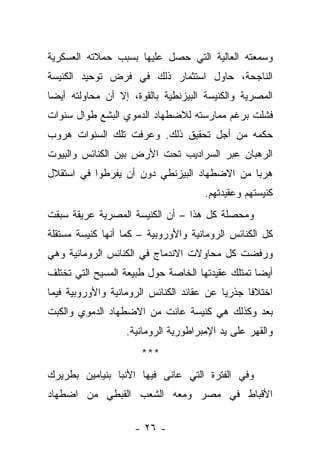 ‫ﻭﺴﻤﻌﺘﻪ ﺍﻟﻌﺎﻟﻴﺔ ﺍﻟﺘﻲ ﺤﺼل ﻋﻠﻴﻬﺎ ﺒﺴﺒﺏ ﺤﻤﻼﺘﻪ ﺍﻟﻌﺴﻜﺭﻴﺔ‬
‫ﺍﻟﻨﺎﺠﺤﺔ، ﺤﺎﻭل ﺍﺴﺘﺜﻤﺎﺭ ﺫﻟﻙ ﻓﻲ ﻓﺭﺽ ﺘﻭﺤﻴﺩ ﺍﻟﻜﻨﻴﺴﺔ‬
‫ﺍﻟﻤﺼﺭﻴﺔ ﻭﺍﻟﻜﻨﻴﺴﺔ ﺍﻟﺒﻴﺯﻨﻁﻴﺔ ﺒﺎﻟﻘﻭﺓ، ﺇﻻ ﺃﻥ ﻤﺤﺎﻭﻟﺘﻪ ﺃﻴ ‪‬ﺎ‬
 ‫ﻀ‬
‫ﻓﺸﻠﺕ ﺒﺭﻏﻡ ﻤﻤﺎﺭﺴﺘﻪ ﻟﻼﻀﻁﻬﺎﺩ ﺍﻟﺩﻤﻭﻱ ﺍﻟﺒﺸﻊ ﻁﻭﺍل ﺴﻨﻭﺍﺕ‬
‫ﺤﻜﻤﻪ ﻤﻥ ﺃﺠل ﺘﺤﻘﻴﻕ ﺫﻟﻙ. ﻭﻋﺭﻓﺕ ﺘﻠﻙ ﺍﻟﺴﻨﻭﺍﺕ ﻫﺭﻭﺏ‬
‫ﺍﻟﺭﻫﺒﺎﻥ ﻋﺒﺭ ﺍﻟﺴﺭﺍﺩﻴﺏ ﺘﺤﺕ ﺍﻷﺭﺽ ﺒﻴﻥ ﺍﻟﻜﻨﺎﺌﺱ ﻭﺍﻟﺒﻴﻭﺕ‬
‫ﻫﺭ ‪‬ﺎ ﻤﻥ ﺍﻻﻀﻁﻬﺎﺩ ﺍﻟﺒﻴﺯﻨﻁﻲ ﺩﻭﻥ ﺃﻥ ﻴﻔﺭﻁﻭﺍ ﻓﻲ ﺍﺴﺘﻘﻼل‬
                                             ‫ﺒ‬
                                     ‫ﻜﻨﻴﺴﺘﻬﻡ ﻭﻋﻘﻴﺩﺘﻬﻡ.‬
‫ﻭﻤﺤﺼﻠﺔ ﻜل ﻫﺫﺍ – ﺃﻥ ﺍﻟﻜﻨﻴﺴﺔ ﺍﻟﻤﺼﺭﻴﺔ ﻋﺭﻴﻘﺔ ﺴﺒﻘﺕ‬
‫ﻜل ﺍﻟﻜﻨﺎﺌﺱ ﺍﻟﺭﻭﻤﺎﻨﻴﺔ ﻭﺍﻷﻭﺭﻭﺒﻴﺔ – ﻜﻤﺎ ﺃﻨﻬﺎ ﻜﻨﻴﺴﺔ ﻤﺴﺘﻘﻠﺔ‬
‫ﻭﺭﻓﻀﺕ ﻜل ﻤﺤﺎﻭﻻﺕ ﺍﻻﻨﺩﻤﺎﺝ ﻓﻲ ﺍﻟﻜﻨﺎﺌﺱ ﺍﻟﺭﻭﻤﺎﻨﻴﺔ ﻭﻫﻲ‬
‫ﺃﻴ ‪‬ﺎ ﺘﻤﺘﻠﻙ ﻋﻘﻴﺩﺘﻬﺎ ﺍﻟﺨﺎﺼﺔ ﺤﻭل ﻁﺒﻴﻌﺔ ﺍﻟﻤﺴﻴﺢ ﺍﻟﺘﻲ ﺘﺨﺘﻠﻑ‬
                                                  ‫ﻀ‬
‫ﺍﺨﺘﻼﻓﺎ ﺠﺫﺭﻴﺎ ﻋﻥ ﻋﻘﺎﺌﺩ ﺍﻟﻜﻨﺎﺌﺱ ﺍﻟﺭﻭﻤﺎﻨﻴﺔ ﻭﺍﻷﻭﺭﻭﺒﻴﺔ ﻓﻴﻤﺎ‬
‫ﺒﻌﺩ ﻭﻜﺫﻟﻙ ﻫﻲ ﻜﻨﻴﺴﺔ ﻋﺎﻨﺕ ﻤﻥ ﺍﻻﻀﻁﻬﺎﺩ ﺍﻟﺩﻤﻭﻱ ﻭﺍﻟﻜﺒﺕ‬
                  ‫ﻭﺍﻟﻘﻬﺭ ﻋﻠﻰ ﻴﺩ ﺍﻹﻤﺒﺭﺍﻁﻭﺭﻴﺔ ﺍﻟﺭﻭﻤﺎﻨﻴﺔ.‬
                      ‫***‬
‫ﻭﻓﻲ ﺍﻟﻔﺘﺭﺓ ﺍﻟﺘﻲ ﻋﺎﻨﻰ ﻓﻴﻬﺎ ﺍﻷﻨﺒﺎ ﺒﻨﻴﺎﻤﻴﻥ ﺒﻁﺭﻴﺭﻙ‬
‫ﺍﻷﻗﺒﺎﻁ ﻓﻲ ﻤﺼﺭ ﻭﻤﻌﻪ ﺍﻟﺸﻌﺏ ﺍﻟﻘﺒﻁﻲ ﻤﻥ ﺍﻀﻁﻬﺎﺩ‬

                    ‫- ٦٢ -‬
 