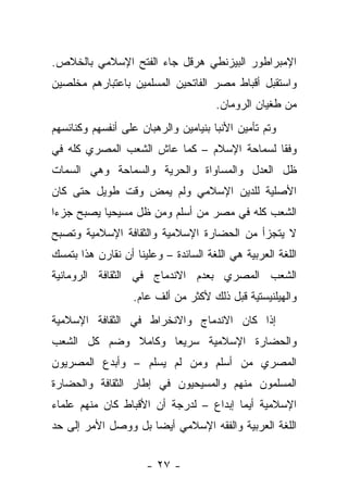 ‫ﺍﻹﻤﺒﺭﺍﻁﻭﺭ ﺍﻟﺒﻴﺯﻨﻁﻲ ﻫﺭﻗل ﺠﺎﺀ ﺍﻟﻔﺘﺢ ﺍﻹﺴﻼﻤﻲ ﺒﺎﻟﺨﻼﺹ.‬
‫ﻭﺍﺴﺘﻘﺒل ﺃﻗﺒﺎﻁ ﻤﺼﺭ ﺍﻟﻔﺎﺘﺤﻴﻥ ﺍﻟﻤﺴﻠﻤﻴﻥ ﺒﺎﻋﺘﺒﺎﺭﻫﻡ ﻤﺨﻠﺼﻴﻥ‬
                                      ‫ﻤﻥ ﻁﻐﻴﺎﻥ ﺍﻟﺭﻭﻤﺎﻥ.‬
‫ﻭﺘﻡ ﺘﺄﻤﻴﻥ ﺍﻷﻨﺒﺎ ﺒﻨﻴﺎﻤﻴﻥ ﻭﺍﻟﺭﻫﺒﺎﻥ ﻋﻠﻰ ﺃﻨﻔﺴﻬﻡ ﻭﻜﻨﺎﺌﺴﻬﻡ‬
‫ﻭﻓﻘﺎ ﻟﺴﻤﺎﺤﺔ ﺍﻹﺴﻼﻡ – ﻜﻤﺎ ﻋﺎﺵ ﺍﻟﺸﻌﺏ ﺍﻟﻤﺼﺭﻱ ﻜﻠﻪ ﻓﻲ‬
‫ﻅل ﺍﻟﻌﺩل ﻭﺍﻟﻤﺴﺎﻭﺍﺓ ﻭﺍﻟﺤﺭﻴﺔ ﻭﺍﻟﺴﻤﺎﺤﺔ ﻭﻫﻲ ﺍﻟﺴﻤﺎﺕ‬
‫ﺍﻷﺼﻠﻴﺔ ﻟﻠﺩﻴﻥ ﺍﻹﺴﻼﻤﻲ ﻭﻟﻡ ﻴﻤﺽ ﻭﻗﺕ ﻁﻭﻴل ﺤﺘﻰ ﻜﺎﻥ‬
‫ﺍﻟﺸﻌﺏ ﻜﻠﻪ ﻓﻲ ﻤﺼﺭ ﻤﻥ ﺃﺴﻠﻡ ﻭﻤﻥ ﻅل ﻤﺴﻴﺤ ‪‬ﺎ ﻴﺼﺒﺢ ﺠﺯ ‪‬ﺍ‬
 ‫ﺀ‬          ‫ﻴ‬
‫ﻻ ﻴﺘﺠﺯﺃ ﻤﻥ ﺍﻟﺤﻀﺎﺭﺓ ﺍﻹﺴﻼﻤﻴﺔ ﻭﺍﻟﺜﻘﺎﻓﺔ ﺍﻹﺴﻼﻤﻴﺔ ﻭﺘﺼﺒﺢ‬
‫ﺍﻟﻠﻐﺔ ﺍﻟﻌﺭﺒﻴﺔ ﻫﻲ ﺍﻟﻠﻐﺔ ﺍﻟﺴﺎﺌﺩﺓ – ﻭﻋﻠﻴﻨﺎ ﺃﻥ ﻨﻘﺎﺭﻥ ﻫﺫﺍ ﺒﺘﻤﺴﻙ‬
‫ﺍﻟﺸﻌﺏ ﺍﻟﻤﺼﺭﻱ ﺒﻌﺩﻡ ﺍﻻﻨﺩﻤﺎﺝ ﻓﻲ ﺍﻟﺜﻘﺎﻓﺔ ﺍﻟﺭﻭﻤﺎﻨﻴﺔ‬
                   ‫ﻭﺍﻟﻬﻴﻠﻨﻴﺴﺘﻴﺔ ﻗﺒل ﺫﻟﻙ ﻷﻜﺜﺭ ﻤﻥ ﺃﻟﻑ ﻋﺎﻡ.‬
‫ﺇﺫﺍ ﻜﺎﻥ ﺍﻻﻨﺩﻤﺎﺝ ﻭﺍﻻﻨﺨﺭﺍﻁ ﻓﻲ ﺍﻟﺜﻘﺎﻓﺔ ﺍﻹﺴﻼﻤﻴﺔ‬
‫ﻭﺍﻟﺤﻀﺎﺭﺓ ﺍﻹﺴﻼﻤﻴﺔ ﺴﺭﻴﻌﺎ ﻭﻜﺎﻤﻼ ﻭﻀﻡ ﻜل ﺍﻟﺸﻌﺏ‬
‫ﺍﻟﻤﺼﺭﻱ ﻤﻥ ﺃﺴﻠﻡ ﻭﻤﻥ ﻟﻡ ﻴﺴﻠﻡ – ﻭﺃﺒﺩﻉ ﺍﻟﻤﺼﺭﻴﻭﻥ‬
‫ﺍﻟﻤﺴﻠﻤﻭﻥ ﻤﻨﻬﻡ ﻭﺍﻟﻤﺴﻴﺤﻴﻭﻥ ﻓﻲ ﺇﻁﺎﺭ ﺍﻟﺜﻘﺎﻓﺔ ﻭﺍﻟﺤﻀﺎﺭﺓ‬
‫ﺍﻹﺴﻼﻤﻴﺔ ﺃﻴﻤﺎ ﺇﺒﺩﺍﻉ – ﻟﺩﺭﺠﺔ ﺃﻥ ﺍﻷﻗﺒﺎﻁ ﻜﺎﻥ ﻤﻨﻬﻡ ﻋﻠﻤﺎﺀ‬
‫ﺍﻟﻠﻐﺔ ﺍﻟﻌﺭﺒﻴﺔ ﻭﺍﻟﻔﻘﻪ ﺍﻹﺴﻼﻤﻲ ﺃﻴ ‪‬ﺎ ﺒل ﻭﻭﺼل ﺍﻷﻤﺭ ﺇﻟﻰ ﺤﺩ‬
                     ‫ﻀ‬


                      ‫- ٧٢ -‬
 