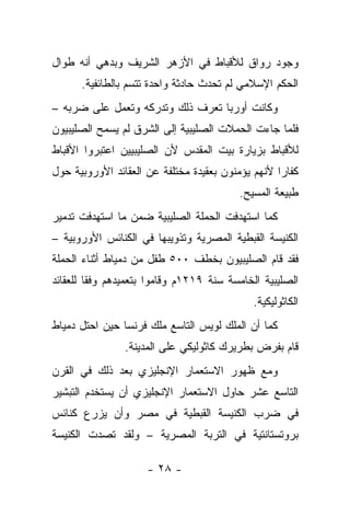 ‫ﻭﺠﻭﺩ ﺭﻭﺍﻕ ﻟﻸﻗﺒﺎﻁ ﻓﻲ ﺍﻷﺯﻫﺭ ﺍﻟﺸﺭﻴﻑ ﻭﺒﺩﻫﻲ ﺃﻨﻪ ﻁﻭﺍل‬
      ‫ﺍﻟﺤﻜﻡ ﺍﻹﺴﻼﻤﻲ ﻟﻡ ﺘﺤﺩﺙ ﺤﺎﺩﺜﺔ ﻭﺍﺤﺩﺓ ﺘﺘﺴﻡ ﺒﺎﻟﻁﺎﺌﻔﻴﺔ.‬
‫ﻭﻜﺎﻨﺕ ﺃﻭﺭﺒﺎ ﺘﻌﺭﻑ ﺫﻟﻙ ﻭﺘﺩﺭﻜﻪ ﻭﺘﻌﻤل ﻋﻠﻰ ﻀﺭﺒﻪ –‬
‫ﻓﻠﻤﺎ ﺠﺎﺀﺕ ﺍﻟﺤﻤﻼﺕ ﺍﻟﺼﻠﻴﺒﻴﺔ ﺇﻟﻰ ﺍﻟﺸﺭﻕ ﻟﻡ ﻴﺴﻤﺢ ﺍﻟﺼﻠﻴﺒﻴﻭﻥ‬
‫ﻟﻸﻗﺒﺎﻁ ﺒﺯﻴﺎﺭﺓ ﺒﻴﺕ ﺍﻟﻤﻘﺩﺱ ﻷﻥ ﺍﻟﺼﻠﻴﺒﻴﻴﻥ ﺍﻋﺘﺒﺭﻭﺍ ﺍﻷﻗﺒﺎﻁ‬
‫ﻜﻔﺎ ‪‬ﺍ ﻷﻨﻬﻡ ﻴﺅﻤﻨﻭﻥ ﺒﻌﻘﻴﺩﺓ ﻤﺨﺘﻠﻔﺔ ﻋﻥ ﺍﻟﻌﻘﺎﺌﺩ ﺍﻷﻭﺭﻭﺒﻴﺔ ﺤﻭل‬
                                                   ‫ﺭ‬
                                          ‫ﻁﺒﻴﻌﺔ ﺍﻟﻤﺴﻴﺢ.‬
‫ﻜﻤﺎ ﺍﺴﺘﻬﺩﻓﺕ ﺍﻟﺤﻤﻠﺔ ﺍﻟﺼﻠﻴﺒﻴﺔ ﻀﻤﻥ ﻤﺎ ﺍﺴﺘﻬﺩﻓﺕ ﺘﺩﻤﻴﺭ‬
‫ﺍﻟﻜﻨﻴﺴﺔ ﺍﻟﻘﺒﻁﻴﺔ ﺍﻟﻤﺼﺭﻴﺔ ﻭﺘﺫﻭﻴﺒﻬﺎ ﻓﻲ ﺍﻟﻜﻨﺎﺌﺱ ﺍﻷﻭﺭﻭﺒﻴﺔ –‬
‫ﻓﻘﺩ ﻗﺎﻡ ﺍﻟﺼﻠﻴﺒﻴﻭﻥ ﺒﺨﻁﻑ ٠٠٥ ﻁﻔل ﻤﻥ ﺩﻤﻴﺎﻁ ﺃﺜﻨﺎﺀ ﺍﻟﺤﻤﻠﺔ‬
‫ﺍﻟﺼﻠﻴﺒﻴﺔ ﺍﻟﺨﺎﻤﺴﺔ ﺴﻨﺔ ٩١٢١ﻡ ﻭﻗﺎﻤﻭﺍ ﺒﺘﻌﻤﻴﺩﻫﻡ ﻭﻓ ﹰﺎ ﻟﻠﻌﻘﺎﺌﺩ‬
         ‫ﻘ‬
                                             ‫ﺍﻟﻜﺎﺜﻭﻟﻴﻜﻴﺔ.‬
‫ﻜﻤﺎ ﺃﻥ ﺍﻟﻤﻠﻙ ﻟﻭﻴﺱ ﺍﻟﺘﺎﺴﻊ ﻤﻠﻙ ﻓﺭﻨﺴﺎ ﺤﻴﻥ ﺍﺤﺘل ﺩﻤﻴﺎﻁ‬
                ‫ﻗﺎﻡ ﺒﻔﺭﺽ ﺒﻁﺭﻴﺭﻙ ﻜﺎﺜﻭﻟﻴﻜﻲ ﻋﻠﻰ ﺍﻟﻤﺩﻴﻨﺔ.‬
‫ﻭﻤﻊ ﻅﻬﻭﺭ ﺍﻻﺴﺘﻌﻤﺎﺭ ﺍﻹﻨﺠﻠﻴﺯﻱ ﺒﻌﺩ ﺫﻟﻙ ﻓﻲ ﺍﻟﻘﺭﻥ‬
‫ﺍﻟﺘﺎﺴﻊ ﻋﺸﺭ ﺤﺎﻭل ﺍﻻﺴﺘﻌﻤﺎﺭ ﺍﻹﻨﺠﻠﻴﺯﻱ ﺃﻥ ﻴﺴﺘﺨﺩﻡ ﺍﻟﺘﺒﺸﻴﺭ‬
‫ﻓﻲ ﻀﺭﺏ ﺍﻟﻜﻨﻴﺴﺔ ﺍﻟﻘﺒﻁﻴﺔ ﻓﻲ ﻤﺼﺭ ﻭﺃﻥ ﻴﺯﺭﻉ ﻜﻨﺎﺌﺱ‬
‫ﺒﺭﻭﺘﺴﺘﺎﻨﺘﻴﺔ ﻓﻲ ﺍﻟﺘﺭﺒﺔ ﺍﻟﻤﺼﺭﻴﺔ – ﻭﻟﻘﺩ ﺘﺼﺩﺕ ﺍﻟﻜﻨﻴﺴﺔ‬

                     ‫- ٨٢ -‬
 