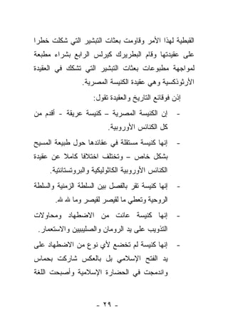 ‫ﺍﻟﻘﺒﻁﻴﺔ ﻟﻬﺫﺍ ﺍﻷﻤﺭ ﻭﻗﺎﻭﻤﺕ ﺒﻌﺜﺎﺕ ﺍﻟﺘﺒﺸﻴﺭ ﺍﻟﺘﻲ ﺸﻜﻠﺕ ﺨﻁ ‪‬ﺍ‬
 ‫ﺭ‬
‫ﻋﻠﻰ ﻋﻘﻴﺩﺘﻬﺎ ﻭﻗﺎﻡ ﺍﻟﺒﻁﺭﻴﺭﻙ ﻜﻴﺭﻟﺱ ﺍﻟﺭﺍﺒﻊ ﺒﺸﺭﺍﺀ ﻤﻁﺒﻌﺔ‬
‫ﻟﻤﻭﺍﺠﻬﺔ ﻤﻁﺒﻭﻋﺎﺕ ﺒﻌﺜﺎﺕ ﺍﻟﺘﺒﺸﻴﺭ ﺍﻟﺘﻲ ﺘﺸﻜﻙ ﻓﻲ ﺍﻟﻌﻘﻴﺩﺓ‬
                 ‫ﺍﻷﺭﺜﻭﺫﻜﺴﻴﺔ ﻭﻫﻲ ﻋﻘﻴﺩﺓ ﺍﻟﻜﻨﻴﺴﺔ ﺍﻟﻤﺼﺭﻴﺔ.‬
                     ‫ﺇﺫﻥ ﻓﻭﻗﺎﺌﻊ ﺍﻟﺘﺎﺭﻴﺦ ﻭﺍﻟﻌﻘﻴﺩﺓ ﺘﻘﻭل:‬
‫ﺇﻥ ﺍﻟﻜﻨﻴﺴﺔ ﺍﻟﻤﺼﺭﻴﺔ – ﻜﻨﻴﺴﺔ ﻋﺭﻴﻘﺔ - ﺃﻗﺩﻡ ﻤﻥ‬          ‫-‬
                          ‫ﻜل ﺍﻟﻜﻨﺎﺌﺱ ﺍﻷﻭﺭﻭﺒﻴﺔ.‬
‫ﺇﻨﻬﺎ ﻜﻨﻴﺴﺔ ﻤﺴﺘﻘﻠﺔ ﻓﻲ ﻋﻘﺎﺌﺩﻫﺎ ﺤﻭل ﻁﺒﻴﻌﺔ ﺍﻟﻤﺴﻴﺢ‬       ‫-‬
‫ﺒﺸﻜل ﺨﺎﺹ – ﻭﺘﺨﺘﻠﻑ ﺍﺨﺘﻼ ﹰﺎ ﻜﺎﻤﻼ ﻋﻥ ﻋﻘﻴﺩﺓ‬
         ‫ﹰ‬     ‫ﻓ‬
     ‫ﺍﻟﻜﻨﺎﺌﺱ ﺍﻷﻭﺭﻭﺒﻴﺔ ﺍﻟﻜﺎﺜﻭﻟﻴﻜﻴﺔ ﻭﺍﻟﺒﺭﻭﺘﺴﺘﺎﻨﺘﻴﺔ.‬
‫ﺇﻨﻬﺎ ﻜﻨﻴﺴﺔ ﺘﻘﺭ ﺒﺎﻟﻔﺼل ﺒﻴﻥ ﺍﻟﺴﻠﻁﺔ ﺍﻟﺯﻤﻨﻴﺔ ﻭﺍﻟﺴﻠﻁﺔ‬    ‫-‬
       ‫ﺍﻟﺭﻭﺤﻴﺔ ﻭﺘﻌﻁﻲ ﻤﺎ ﻟﻘﻴﺼﺭ ﻟﻘﻴﺼﺭ ﻭﻤﺎ ﷲ ﷲ.‬
‫ﺇﻨﻬﺎ ﻜﻨﻴﺴﺔ ﻋﺎﻨﺕ ﻤﻥ ﺍﻻﻀﻁﻬﺎﺩ ﻭﻤﺤﺎﻭﻻﺕ‬                  ‫-‬
 ‫ﺍﻟﺘﺫﻭﻴﺏ ﻋﻠﻰ ﻴﺩ ﺍﻟﺭﻭﻤﺎﻥ ﻭﺍﻟﺼﻠﻴﺒﻴﻴﻥ ﻭﺍﻻﺴﺘﻌﻤﺎﺭ.‬
‫ﺇﻨﻬﺎ ﻜﻨﻴﺴﺔ ﻟﻡ ﺘﺨﻀﻊ ﻷﻱ ﻨﻭﻉ ﻤﻥ ﺍﻻﻀﻁﻬﺎﺩ ﻋﻠﻰ‬            ‫-‬
‫ﻴﺩ ﺍﻟﻔﺘﺢ ﺍﻹﺴﻼﻤﻲ ﺒل ﺒﺎﻟﻌﻜﺱ ﺸﺎﺭﻜﺕ ﺒﺤﻤﺎﺱ‬
‫ﻭﺍﻨﺩﻤﺠﺕ ﻓﻲ ﺍﻟﺤﻀﺎﺭﺓ ﺍﻹﺴﻼﻤﻴﺔ ﻭﺃﺼﺒﺤﺕ ﺍﻟﻠﻐﺔ‬


                      ‫- ٩٢ -‬
 