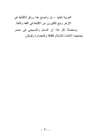 ‫ﺍﻟﻌﺭﺒﻴﺔ ﻟﻐﺘﻬﺎ – ﺒل ﻭﺃﺼﺒﺢ ﻫﻨﺎ ﺭﻭﺍﻕ ﻟﻸﻗﺒﺎﻁ ﻓﻲ‬
‫ﺍﻷﺯﻫﺭ ﻭﻨﺒﻎ ﺍﻟﻜﺜﻴﺭﻭﻥ ﻤﻥ ﺍﻷﻗﺒﺎﻁ ﻓﻲ ﺍﻟﻔﻘﻪ ﻭﺍﻟﻠﻐﺔ.‬
‫ﻭﻤﺤﺼﻠﺔ ﻜل ﻫﺫﺍ ﺃﻥ ﺍﻟﻤﺴﻠﻡ ﻭﺍﻟﻤﺴﻴﺤﻲ ﻓﻲ ﻤﺼﺭ‬
       ‫ﻴﺠﻤﻌﻬﻤﺎ ﺍﻻﻨﺘﻤﺎﺀ ﻟﻺﺴﻼﻡ ﻜﺜﻘﺎﻓﺔ ﻭﻜﺤﻀﺎﺭﺓ ﻭﻜﻭﻁﻥ.‬




                     ‫- ٠٣ -‬
 