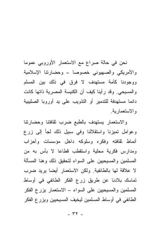 ‫ﻨﺤﻥ ﻓﻲ ﺤﺎﻟﺔ ﺼﺭﺍﻉ ﻤﻊ ﺍﻻﺴﺘﻌﻤﺎﺭ ﺍﻷﻭﺭﻭﺒﻲ ﻋﻤﻭ ‪‬ﺎ‬
 ‫ﻤ‬
‫ﻭﺍﻷﻤﺭﻴﻜﻲ ﻭﺍﻟﺼﻬﻴﻭﻨﻲ ﺨﺼﻭ ‪‬ﺎ – ﻭﺤﻀﺎﺭﺘﻨﺎ ﺍﻹﺴﻼﻤﻴﺔ‬
                    ‫ﺼ‬
‫ﻭﻭﺠﻭﺩﻨﺎ ﻜﺄﻤﺔ ﻤﺴﺘﻬﺩﻑ ﻻ ﻓﺭﻕ ﻓﻲ ﺫﻟﻙ ﺒﻴﻥ ﺍﻟﻤﺴﻠﻡ‬
‫ﻭﺍﻟﻤﺴﻴﺤﻲ. ﻭﻗﺩ ﺭﺃﻴﻨﺎ ﻜﻴﻑ ﺃﻥ ﺍﻟﻜﻨﻴﺴﺔ ﺍﻟﻤﺼﺭﻴﺔ ﺫﺍﺘﻬﺎ ﻜﺎﻨﺕ‬
‫ﺩﺍﺌﻤﺎ ﻤﺴﺘﻬﺩﻓﺔ ﻟﻠﺘﺩﻤﻴﺭ ﺃﻭ ﺍﻟﺘﺫﻭﻴﺏ ﻋﻠﻰ ﻴﺩ ﺃﻭﺭﻭﺒﺎ ﺍﻟﺼﻠﻴﺒﻴﺔ‬
                                          ‫ﻭﺍﻻﺴﺘﻌﻤﺎﺭﻴﺔ.‬
‫ﻭﺍﻻﺴﺘﻌﻤﺎﺭ ﻴﺴﺘﻬﺩﻑ ﺒﺎﻟﻁﺒﻊ ﻀﺭﺏ ﺜﻘﺎﻓﺘﻨﺎ ﻭﺤﻀﺎﺭﺘﻨﺎ‬
‫ﻭﻋﻭﺍﻤل ﺘﻤﻴﺯﻨﺎ ﻭﺍﺴﺘﻘﻼﻟﻨﺎ ﻭﻓﻲ ﺴﺒﻴل ﺫﻟﻙ ﻟﺠﺄ ﺇﻟﻰ ﺯﺭﻉ‬
‫ﺃﻨﻤﺎﻁ ﺜﻘﺎﻓﺘﻪ ﻭﻓﻜﺭﻩ ﻭﺴﻠﻭﻜﻪ ﺩﺍﺨل ﻤﺅﺴﺴﺎﺕ ﻭﺃﺤﺯﺍﺏ‬
‫ﻭﻤﺩﺍﺭﺱ ﻓﻜﺭﻴﺔ ﻤﺤﻠﻴﺔ ﻭﺍﺴﺘﻘﻁﺏ ﻗﻁﺎ ‪‬ﺎ ﻻ ﺒﺄﺱ ﺒﻪ ﻤﻥ‬
             ‫ﻋ‬
‫ﺍﻟﻤﺴﻠﻤﻴﻥ ﻭﺍﻟﻤﺴﻴﺤﻴﻴﻥ ﻋﻠﻰ ﺍﻟﺴﻭﺍﺀ ﻟﺘﺤﻘﻴﻕ ﺫﻟﻙ ﻭﻫﻨﺎ ﺍﻟﻤﺴﺄﻟﺔ‬
‫ﻻ ﻋﻼﻗﺔ ﻟﻬﺎ ﺒﺎﻟﻁﺎﺌﻔﻴﺔ. ﻭﻟﻜﻥ ﺍﻻﺴﺘﻌﻤﺎﺭ ﺃﻴ ‪‬ﺎ ﻴﺭﻴﺩ ﻀﺭﺏ‬
          ‫ﻀ‬
‫ﺘﻤﺎﺴﻙ ﺒﻼﺩﻨﺎ ﻋﻥ ﻁﺭﻴﻕ ﺯﺭﻉ ﺍﻟﻔﻜﺭ ﺍﻟﻁﺎﺌﻔﻲ ﻓﻲ ﺃﻭﺴﺎﻁ‬
‫ﺍﻟﻤﺴﻠﻤﻴﻥ ﻭﺍﻟﻤﺴﻴﺤﻴﻴﻥ ﻋﻠﻰ ﺍﻟﺴﻭﺍﺀ – ﺍﻻﺴﺘﻌﻤﺎﺭ ﻴﺯﺭﻉ ﺍﻟﻔﻜﺭ‬
‫ﺍﻟﻁﺎﺌﻔﻲ ﻓﻲ ﺃﻭﺴﺎﻁ ﺍﻟﻤﺴﻠﻤﻴﻥ ﻟﻴﺨﻴﻑ ﺍﻟﻤﺴﻴﺤﻴﻴﻥ ﻭﻴﺯﺭﻉ ﺍﻟﻔﻜﺭ‬

                     ‫- ٢٣ -‬
 