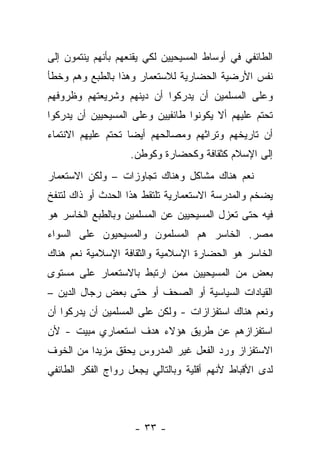 ‫ﺍﻟﻁﺎﺌﻔﻲ ﻓﻲ ﺃﻭﺴﺎﻁ ﺍﻟﻤﺴﻴﺤﻴﻴﻥ ﻟﻜﻲ ﻴﻘﻨﻌﻬﻡ ﺒﺄﻨﻬﻡ ﻴﻨﺘﻤﻭﻥ ﺇﻟﻰ‬
‫ﻨﻔﺱ ﺍﻷﺭﻀﻴﺔ ﺍﻟﺤﻀﺎﺭﻴﺔ ﻟﻼﺴﺘﻌﻤﺎﺭ ﻭﻫﺫﺍ ﺒﺎﻟﻁﺒﻊ ﻭﻫﻡ ﻭﺨﻁﺄ‬
‫ﻭﻋﻠﻰ ﺍﻟﻤﺴﻠﻤﻴﻥ ﺃﻥ ﻴﺩﺭﻜﻭﺍ ﺃﻥ ﺩﻴﻨﻬﻡ ﻭﺸﺭﻴﻌﺘﻬﻡ ﻭﻅﺭﻭﻓﻬﻡ‬
‫ﺘﺤﺘﻡ ﻋﻠﻴﻬﻡ ﺃﻻ ﻴﻜﻭﻨﻭﺍ ﻁﺎﺌﻔﻴﻴﻥ ﻭﻋﻠﻰ ﺍﻟﻤﺴﻴﺤﻴﻴﻥ ﺃﻥ ﻴﺩﺭﻜﻭﺍ‬
‫ﺃﻥ ﺘﺎﺭﻴﺨﻬﻡ ﻭﺘﺭﺍﺜﻬﻡ ﻭﻤﺼﺎﻟﺤﻬﻡ ﺃﻴ ‪‬ﺎ ﺘﺤﺘﻡ ﻋﻠﻴﻬﻡ ﺍﻻﻨﺘﻤﺎﺀ‬
                    ‫ﻀ‬
                   ‫ﺇﻟﻰ ﺍﻹﺴﻼﻡ ﻜﺜﻘﺎﻓﺔ ﻭﻜﺤﻀﺎﺭﺓ ﻭﻜﻭﻁﻥ.‬
‫ﻨﻌﻡ ﻫﻨﺎﻙ ﻤﺸﺎﻜل ﻭﻫﻨﺎﻙ ﺘﺠﺎﻭﺯﺍﺕ – ﻭﻟﻜﻥ ﺍﻻﺴﺘﻌﻤﺎﺭ‬
‫ﻴﻀﺨﻡ ﻭﺍﻟﻤﺩﺭﺴﺔ ﺍﻻﺴﺘﻌﻤﺎﺭﻴﺔ ﺘﻠﺘﻘﻁ ﻫﺫﺍ ﺍﻟﺤﺩﺙ ﺃﻭ ﺫﺍﻙ ﻟﺘﻨﻔﺦ‬
‫ﻓﻴﻪ ﺤﺘﻰ ﺘﻌﺯل ﺍﻟﻤﺴﻴﺤﻴﻴﻥ ﻋﻥ ﺍﻟﻤﺴﻠﻤﻴﻥ ﻭﺒﺎﻟﻁﺒﻊ ﺍﻟﺨﺎﺴﺭ ﻫﻭ‬
‫ﻤﺼﺭ. ﺍﻟﺨﺎﺴﺭ ﻫﻡ ﺍﻟﻤﺴﻠﻤﻭﻥ ﻭﺍﻟﻤﺴﻴﺤﻴﻭﻥ ﻋﻠﻰ ﺍﻟﺴﻭﺍﺀ‬
‫ﺍﻟﺨﺎﺴﺭ ﻫﻭ ﺍﻟﺤﻀﺎﺭﺓ ﺍﻹﺴﻼﻤﻴﺔ ﻭﺍﻟﺜﻘﺎﻓﺔ ﺍﻹﺴﻼﻤﻴﺔ ﻨﻌﻡ ﻫﻨﺎﻙ‬
‫ﺒﻌﺽ ﻤﻥ ﺍﻟﻤﺴﻴﺤﻴﻴﻥ ﻤﻤﻥ ﺍﺭﺘﺒﻁ ﺒﺎﻻﺴﺘﻌﻤﺎﺭ ﻋﻠﻰ ﻤﺴﺘﻭﻯ‬
‫ﺍﻟﻘﻴﺎﺩﺍﺕ ﺍﻟﺴﻴﺎﺴﻴﺔ ﺃﻭ ﺍﻟﺼﺤﻑ ﺃﻭ ﺤﺘﻰ ﺒﻌﺽ ﺭﺠﺎل ﺍﻟﺩﻴﻥ –‬
‫ﻭﻨﻌﻡ ﻫﻨﺎﻙ ﺍﺴﺘﻔﺯﺍﺯﺍﺕ - ﻭﻟﻜﻥ ﻋﻠﻰ ﺍﻟﻤﺴﻠﻤﻴﻥ ﺃﻥ ﻴﺩﺭﻜﻭﺍ ﺃﻥ‬
‫ﺍﺴﺘﻔﺯﺍﺯﻫﻡ ﻋﻥ ﻁﺭﻴﻕ ﻫﺅﻻﺀ ﻫﺩﻑ ﺍﺴﺘﻌﻤﺎﺭﻱ ﻤﺒﻴﺕ - ﻷﻥ‬
‫ﺍﻻﺴﺘﻔﺯﺍﺯ ﻭﺭﺩ ﺍﻟﻔﻌل ﻏﻴﺭ ﺍﻟﻤﺩﺭﻭﺱ ﻴﺤﻘﻕ ﻤﺯﻴﺩﺍ ﻤﻥ ﺍﻟﺨﻭﻑ‬
‫ﻟﺩﻯ ﺍﻷﻗﺒﺎﻁ ﻷﻨﻬﻡ ﺃﻗﻠﻴﺔ ﻭﺒﺎﻟﺘﺎﻟﻲ ﻴﺠﻌل ﺭﻭﺍﺝ ﺍﻟﻔﻜﺭ ﺍﻟﻁﺎﺌﻔﻲ‬



                    ‫- ٣٣ -‬
 