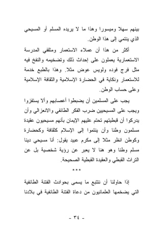 ‫ﺒﻴﻨﻬﻡ ﺴﻬﻼ ﻭﻤﻴﺴﻭ ‪‬ﺍ ﻭﻫﺫﺍ ﻤﺎ ﻻ ﻴﺭﻴﺩﻩ ﺍﻟﻤﺴﻠﻡ ﺃﻭ ﺍﻟﻤﺴﻴﺤﻲ‬
                                   ‫ﺭ‬       ‫ﹰ‬
                              ‫ﺍﻟﺫﻱ ﻴﻨﺘﻤﻲ ﺇﻟﻰ ﻫﺫﺍ ﺍﻟﻭﻁﻥ.‬
‫ﺃﻜﺜﺭ ﻤﻥ ﻫﺫﺍ ﺃﻥ ﻋﻤﻼﺀ ﺍﻻﺴﺘﻌﻤﺎﺭ ﻭﻤﺜﻘﻔﻲ ﺍﻟﻤﺩﺭﺴﺔ‬
‫ﺍﻻﺴﺘﻌﻤﺎﺭﻴﺔ ﻴﻌﻤﻠﻭﻥ ﻋﻠﻰ ﺇﺤﺩﺍﺙ ﺫﻟﻙ ﻭﺘﻀﺨﻴﻤﻪ ﻭﺍﻟﻨﻔﺦ ﻓﻴﻪ‬
‫ﻤﺜل ﻓﺭﺝ ﻓﻭﺩﻩ ﻭﻟﻭﻴﺱ ﻋﻭﺽ ﻤﺜﻼ. ﻭﻫﺫﺍ ﺒﺎﻟﻁﺒﻊ ﺨﺩﻤﺔ‬
‫ﻟﻼﺴﺘﻌﻤﺎﺭ ﻭﻨﻜﺎﻴﺔ ﻓﻲ ﺍﻟﺤﻀﺎﺭﺓ ﺍﻹﺴﻼﻤﻴﺔ ﻭﺍﻟﺜﻘﺎﻓﺔ ﺍﻹﺴﻼﻤﻴﺔ‬
                                    ‫ﻭﻋﻠﻰ ﺤﺴﺎﺏ ﺍﻟﻭﻁﻥ.‬
‫ﻴﺠﺏ ﻋﻠﻰ ﺍﻟﻤﺴﻠﻤﻴﻥ ﺃﻥ ﻴﻀﺒﻁﻭﺍ ﺃﻋﺼﺎﺒﻬﻡ ﻭﺃﻻ ﻴﺴﺘﻔﺯﻭﺍ‬
‫ﻭﻴﺠﺏ ﻋﻠﻰ ﺍﻟﻤﺴﻴﺤﻴﻴﻥ ﻀﺭﺏ ﺍﻟﻔﻜﺭ ﺍﻟﻁﺎﺌﻔﻲ ﻭﺍﻻﻨﻌﺯﺍﻟﻲ ﻭﺃﻥ‬
‫ﻴﺩﺭﻜﻭﺍ ﺃﻥ ﻗﺒﻁﻴﺘﻬﻡ ﺘﺤﺘﻡ ﻋﻠﻴﻬﻡ ﺍﻹﻴﻤﺎﻥ ﺒﺄﻨﻬﻡ ﻤﺴﻴﺤﻴﻭﻥ ﻋﻘﻴﺩﺓ‬
‫ﻤﺴﻠﻤﻭﻥ ﻭﻁﻨﺎ ﻭﺃﻥ ﻴﻨﺘﻤﻭﺍ ﺇﻟﻰ ﺍﻹﺴﻼﻡ ﻜﺜﻘﺎﻓﺔ ﻭﻜﺤﻀﺎﺭﺓ‬
‫ﻭﻜﻭﻁﻥ ﺍﻨﻅﺭ ﻤﺜﻼ ﺇﻟﻰ ﻤﻜﺭﻡ ﻋﺒﻴﺩ ﻴﻘﻭل: ﺃﻨﺎ ﻤﺴﻴﺤﻲ ﺩﻴﻨﺎ‬
‫ﻤﺴﻠﻡ ﻭﻁﻨﺎ ﻭﻫﻭ ﻫﻨﺎ ﻻ ﻴﻌﺒﺭ ﻋﻥ ﺭﺅﻴﺔ ﺸﺨﺼﻴﺔ ﺒل ﻋﻥ‬
                 ‫ﺍﻟﺘﺭﺍﺙ ﺍﻟﻘﺒﻁﻲ ﻭﺍﻟﻌﻘﻴﺩﺓ ﺍﻟﻘﺒﻁﻴﺔ ﺍﻟﺼﺤﻴﺤﺔ.‬
                      ‫***‬
‫ﺇﺫﺍ ﺤﺎﻭﻟﻨﺎ ﺃﻥ ﻨﺘﺘﺒﻊ ﻤﺎ ﻴﺴﻤﻰ ﺒﺤﻭﺍﺩﺙ ﺍﻟﻔﺘﻨﺔ ﺍﻟﻁﺎﺌﻔﻴﺔ‬
‫ﺍﻟﺘﻲ ﻴﻀﺨﻤﻬﺎ ﺍﻟﻌﻠﻤﺎﻨﻴﻭﻥ ﻤﻥ ﺩﻋﺎﺓ ﺍﻟﻔﺘﻨﺔ ﺍﻟﻁﺎﺌﻔﻴﺔ ﻓﻲ ﺒﻼﺩﻨﺎ‬



                     ‫- ٤٣ -‬
 