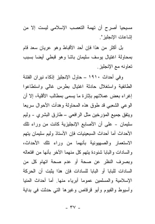 ‫ﻤﺴﻴﺤ ‪‬ﺎ ﺃﺼﺭﺡ ﺃﻥ ﺘﻬﻤﺔ ﺍﻟﺘﻌﺼﺏ ﺍﻹﺴﻼﻤﻲ ﻟﻴﺴﺕ ﺇﻻ ﻤﻥ‬
                                       ‫ﻴ‬
                                        ‫ﺇﺸﺎﻋﺎﺕ ﺍﻹﻨﺠﻠﻴﺯ".‬
‫ﺒل ﺃﻜﺜﺭ ﻤﻥ ﻫﺫﺍ ﻓﺈﻥ ﺃﺤﺩ ﺍﻷﻗﺒﺎﻁ ﻭﻫﻭ ﻋﺭﻴﺎﻥ ﺴﻌﺩ ﻗﺎﻡ‬
‫ﺒﻤﺤﺎﻭﻟﺔ ﺍﻏﺘﻴﺎل ﻴﻭﺴﻑ ﺴﻠﻴﻤﺎﻥ ﺒﺎﺸﺎ ﻭﻫﻭ ﻗﺒﻁﻲ ﺃﻴ ‪‬ﺎ ﺒﺴﺒﺏ‬
      ‫ﻀ‬
                                       ‫ﺘﻌﺎﻭﻨﻪ ﻤﻊ ﺍﻹﻨﺠﻠﻴﺯ.‬
‫ﻭﻓﻲ ﺃﺤﺩﺍﺙ ٠١٩١ – ﺤﺎﻭل ﺍﻹﻨﺠﻠﻴﺯ ﺇﺫﻜﺎﺀ ﻨﻴﺭﺍﻥ ﺍﻟﻔﺘﻨﺔ‬
‫ﺍﻟﻁﺎﺌﻔﻴﺔ ﻭﺍﺴﺘﻐﻼل ﺤﺎﺩﺜﺔ ﺍﻏﺘﻴﺎل ﺒﻁﺭﺱ ﻏﺎﻟﻲ ﻭﺍﺴﺘﻁﺎﻋﻭﺍ‬
‫ﺇﻏﺭﺍﺀ ﺒﻌﺽ ﻋﻤﻼﺌﻬﻡ ﺒﺈﺜﺎﺭﺓ ﻤﺎ ﻴﺴﻤﻰ ﺒﻤﻁﺎﻟﺏ ﺍﻷﻗﻠﻴﺔ، ﺇﻻ ﺃﻥ‬
‫ﺍﻟﻭﻋﻲ ﺍﻟﺸﻌﺒﻲ ﻗﺩ ﻁﻭﻕ ﻫﺫﻩ ﺍﻟﻤﺤﺎﻭﻟﺔ ﻭﻫﺩﺃﺕ ﺍﻷﺤﻭﺍل ﺴﺭﻴﻌﺎ‬
‫ﻭﻴﺘﻔﻕ ﺠﻤﻴﻊ ﺍﻟﻤﺅﺭﺨﻴﻥ ﻤﺜل ﺍﻟﺭﺍﻓﻌﻲ – ﻁﺎﺭﻕ ﺍﻟﺒﺸﺭﻱ - ﻭﻟﻴﻡ‬
‫ﺴﻠﻴﻤﺎﻥ - ﻋﻠﻰ ﺃﻥ ﺍﻷﺼﺎﺒﻊ ﺍﻹﻨﺠﻠﻴﺯﻴﺔ ﻜﺎﻨﺕ ﻤﻥ ﻭﺭﺍﺀ ﺘﻠﻙ‬
‫ﺍﻷﺤﺩﺍﺙ ﺃﻤﺎ ﺃﺤﺩﺍﺙ ﺍﻟﺴﺒﻌﻴﻨﻴﺎﺕ ﻓﺈﻥ ﺍﻷﺴﺘﺎﺫ ﻭﻟﻴﻡ ﺴﻠﻴﻤﺎﻥ ﻴﺘﻬﻡ‬
‫ﺍﻻﺴﺘﻌﻤﺎﺭ ﻭﺍﻟﺼﻬﻴﻭﻨﻴﺔ ﺒﺄﻨﻬﻤﺎ ﻤﻥ ﻭﺭﺍﺀ ﺘﻠﻙ ﺍﻷﺤﺩﺍﺙ،‬
‫ﻭﺍﻟﺴﺎﺩﺍﺕ ﻭﺍﻟﺒﺎﺒﺎ ﺸﻨﻭﺩﺓ ﻴﺘﻬﻡ ﻜل ﻤﻨﻬﻤﺎ ﺍﻵﺨﺭ ﺒﺄﻨﻬﺎ ﻤﻥ ﺍﻓﺘﻌﺎﻟﻪ‬
‫ﻭﺒﺼﺭﻑ ﺍﻟﻨﻅﺭ ﻋﻥ ﺼﺤﺔ ﺃﻭ ﻋﺩﻡ ﺼﺤﺔ ﺍﺘﻬﺎﻡ ﻜل ﻤﻥ‬
‫ﺍﻟﺴﺎﺩﺍﺕ ﻟﻠﺒﺎﺒﺎ ﺃﻭ ﺍﻟﺒﺎﺒﺎ ﻟﻠﺴﺎﺩﺍﺕ ﻓﺈﻥ ﻫﺫﺍ ﻴﺜﺒﺕ ﺃﻥ ﺍﻟﺤﺭﻜﺔ‬
‫ﺍﻹﺴﻼﻤﻴﺔ ﻭﺍﻟﻤﺴﻠﻤﻴﻥ ﻋﻤﻭ ‪‬ﺎ ﺃﺒﺭﻴﺎﺀ ﻤﻨﻬﺎ. ﺃﻤﺎ ﺃﺤﺩﺍﺙ ﺍﻟﻤﻨﻴﺎ‬
                               ‫ﻤ‬
‫ﻭﺃﺴﻴﻭﻁ ﻭﺍﻟﻔﻴﻭﻡ ﻭﺃﺒﻭ ﻗﺭﻗﺎﺹ ﻭﻏﻴﺭﻫﺎ ﺍﻟﺘﻲ ﺤﺩﺜﺕ ﻓﻲ ﺒﺩﺍﻴﺔ‬


                      ‫- ٧٣ -‬
 