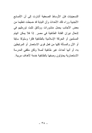 ‫ﺍﻟﺘﺴﻌﻴﻨﻴﺎﺕ ﻓﺈﻥ ﺍﻷﻭﺴﺎﻁ ﺍﻟﺼﺤﻔﻴﺔ ﺃﺸﺎﺭﺕ ﺇﻟﻰ ﺃﻥ ﺍﻷﺼﺎﺒﻊ‬
‫ﺍﻷﺠﻨﺒﻴﺔ ﻭﺭﺍﺀ ﺘﻠﻙ ﺍﻷﺤﺩﺍﺙ ﻭﺃﻥ ﺍﻟﻨﻴﺎﺒﺔ ﻗﺩ ﻀﺒﻁﺕ ﺘﻨﻅﻴ ‪‬ﺎ ﻤﻥ‬
    ‫ﻤ‬
‫ﺒﻌﺽ ﺍﻷﺠﺎﻨﺏ ﻴﺤﻤل ﻤﻨﺸﻭﺭﺍﺕ ﻭﻭﺜﺎﺌﻕ ﺘﺜﺒﺕ ﺘﻭﺭﻁﻬﻡ ﻓﻲ‬
‫ﺇﺸﻌﺎل ﻨﻴﺭﺍﻥ ﺍﻟﻔﺘﻨﺔ ﺍﻟﻁﺎﺌﻔﻴﺔ ﻓﻲ ﻤﺼﺭ. ﺇﺫﺍ ﻓﻼ ﻴﻤﻜﻥ ﺍﺘﻬﺎﻡ‬
‫ﺍﻟﻤﺴﻠﻤﻴﻥ ﺃﻭ ﺍﻟﺤﺭﻜﺔ ﺍﻹﺴﻼﻤﻴﺔ ﺒﺎﻟﻁﺎﺌﻔﻴﺔ ﻓﻜﺭﺍ ﻭﺴﻠﻭ ﹰﺎ ﺴﺎﺒ ﹰﺎ‬
 ‫ﻘ‬      ‫ﻜ‬
‫ﺃﻭ ﺍﻵﻥ ﻭﺍﻟﻤﺴﺄﻟﺔ ﻜﻠﻬﺎ ﻤﻥ ﻓﻌل ﻗﻭﻯ ﺍﻻﺴﺘﻌﻤﺎﺭ ﺃﻭ ﺍﻟﻤﺭﺘﺒﻁﻴﻥ‬
‫ﺒﻪ، ﺃﻭ ﺃﻨﻬﺎ ﺃﺤﺩﺍﺙ ﻏﻴﺭ ﻁﺎﺌﻔﻴﺔ ﺃﺼﻼ ﻭﻟﻜﻥ ﻤﺜﻘﻔﻲ ﺍﻟﻤﺩﺭﺴﺔ‬
‫ﺍﻻﺴﺘﻌﻤﺎﺭﻴﺔ ﻴﺤﺎﻭﻟﻭﻥ ﻭﺼﻔﻬﺎ ﺒﺎﻟﻁﺎﺌﻔﻴﺔ ﺨﺩﻤﺔ ﻷﻫﺩﺍﻑ ﻤﺭﻴﺒﺔ.‬




                     ‫- ٨٣ -‬
 