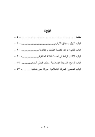 ‫‪‬‬
‫ﻤﻘﺩﻤﺔ .........................................................................- ٤ -‬

‫ﺍﻟﺒﺎﺏ ﺍﻷﻭل : ﻤﻴﺜﺎﻕ ﺍﻟﺫﺭﺍﺭﻱ............................................- ٦ -‬

‫ﺍﻟﺒﺎﺏ ﺍﻟﺜﺎﻨﻲ: ﺘﺭﺍﺙ ﺍﻟﻜﻨﻴﺴﺔ ﺍﻟﻘﺒﻁﻴﺔ ﻭﻋﻘﺎﺌﺩﻫﺎ ......................- ١٢ -‬

‫ﺍﻟﺒﺎﺏ ﺍﻟﺜﺎﻟﺙ: ﻗﺭﺍﺀﺓ ﻓﻲ ﺃﺤﺩﺍﺙ ﺍﻟﻔﺘﻨﺔ ﺍﻟﻁﺎﺌﻔﻴﺔ ......................- ١٣ -‬

‫ﺍﻟﺒﺎﺏ ﺍﻟﺭﺍﺒﻊ: ﺍﻟﺸﺭﻴﻌﺔ ﺍﻹﺴﻼﻤﻴﺔ ﻤﻁﻠﺏ ﻗﺒﻁﻲ ﺃﻴ ‪‬ﺎ.............- ٩٣ -‬
                    ‫ﻀ‬

‫ﺍﻟﺒﺎﺏ ﺍﻟﺨﺎﻤﺱ: ﺍﻟﺤﺭﻜﺔ ﺍﻹﺴﻼﻤﻴﺔ ﺤﺭﻜﺔ ﻏﻴﺭ ﻁﺎﺌﻔﻴﺔ ............- ٣٤ -‬




                                 ‫-٣-‬
 