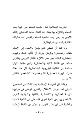 ‫ﺍﻟﺸﺭﻴﻌﺔ ﺍﻹﺴﻼﻤﻴﺔ ﺘﻤﺜل ﺒﺎﻟﻨﺴﺒﺔ ﻟﻠﻤﺴﻠﻡ ﺃﻤ ‪‬ﺍ ﺇﻟﻬﻴﺎ ﻴﺠﺏ‬
           ‫ﺭ‬
‫ﺍﺘﺒﺎﻋﻪ، ﻭﺍﻻﻟﺘﺯﺍﻡ ﺒﻬﺎ ﻴﺸﻜل ﺃﺤﺩ ﺃﺸﻜﺎل ﻁﺎﻋﺔ ﺍﷲ ﺘﻌﺎﻟﻰ ﻭﺘﺄﻜﻴﺩ‬
‫ﺍﻹﻴﻤﺎﻥ ﺒﻪ ﻭﻫﻲ ﺃﻴ ‪‬ﺎ ﺒﺎﻟﻨﺴﺒﺔ ﻟﻠﻤﺴﻠﻡ ﻭﺍﻟﻘﺒﻁﻲ ﺃﺤﺩ ﻤﻜﻭﻨﺎﺘﻪ‬
                                    ‫ﻀ‬
                             ‫ﺍﻟﺜﻘﺎﻓﻴﺔ ﻭﺍﻟﺤﻀﺎﺭﻴﺔ ﻭﺍﻟﻭﻁﻨﻴﺔ.‬
‫ﻭﻻ ﺸﻙ ﺃﻥ ﺍﻟﻘﺒﻁﻲ ﺍﻟﺫﻱ ﻴﺅﻤﻥ ﺒﺎﻻﻨﺘﻤﺎﺀ ﺇﻟﻰ ﺍﻹﺴﻼﻡ‬
‫ﻜﺜﻘﺎﻓﺔ ﻭﻜﺤﻀﺎﺭﺓ ﻭﻜﻭﻁﻥ ﻴﺩﺭﻙ ﺃﻥ ﺘﺄﻜﻴﺩ ﺍﻟﺫﺍﺕ ﻭﺍﻟﻬﻭﻴﺔ‬
‫ﺍﻟﺤﻀﺎﺭﻴﺔ ﻟﺒﻼﺩﻨﺎ ﻴﻤﺭ ﻋﺒﺭ ﺍﻻﻟﺘﺯﺍﻡ ﺒﻨﻅﺎﻡ ﺘﺸﺭﻴﻌﻲ ﻭﻗﺎﻨﻭﻨﻲ‬
‫ﻤﺴﺘﻤﺩ ﻤﻥ ﺜﻘﺎﻓﺘﻨﺎ ﺍﻟﺫﺍﺘﻴﺔ ﻭﺍﻟﺤﻀﺎﺭﻴﺔ ﻭﻟﻴﺱ ﻨﻅﺎﻤﺎ ﻗﺎﻨﻭﻨ ‪‬ﺎ‬
 ‫ﻴ‬
‫ﻤﺴﺘﻤﺩﺍ ﻤﻥ ﺍﻟﺜﻘﺎﻓﻴﺔ ﺍﻷﻭﺭﻭﺒﻴﺔ ﺍﻻﺴﺘﻌﻤﺎﺭﻴﺔ ﻷﻥ ﻫﺫﺍ ﻤﻌﻨﺎﻩ‬
‫ﻀﻴﺎﻉ ﺍﻟﻬﻭﻴﺔ ﺍﻟﺤﻀﺎﺭﻴﺔ ﻟﻨﺎ ﻭﺨﻀﻭﻋﻨﺎ ﻟﻼﺴﺘﻌﻤﺎﺭ ﺍﻟﺜﻘﺎﻓﻲ‬
                                               ‫ﺍﻷﻭﺭﻭﺒﻲ.‬
‫ﻭﻫﻜﺫﺍ ﻓﺈﻥ ﺍﻟﺸﺭﻴﻌﺔ ﺍﻹﺴﻼﻤﻴﺔ ﺃﻴ ‪‬ﺎ ﺘﺸﻜل ﻓﻲ ﺍﻟﻤﻀﻤﻭﻥ‬
                 ‫ﻀ‬
‫ﺍﻟﻨﻬﺎﺌﻲ ﺃﺤﺩ ﻋﻭﺍﻤل ﺍﻻﺴﺘﻘﻼل ﻭﺍﻟﺘﺤﺭﺭ ﺍﻟﻭﻁﻨﻲ ﻓﻲ ﻤﻭﺍﺠﻬﺔ‬
‫ﺍﻟﻬﻴﻤﻨﺔ ﺍﻟﻌﺴﻜﺭﻴﺔ ﻭﺍﻻﻗﺘﺼﺎﺩﻴﺔ ﻭﺍﻟﺜﻘﺎﻓﻴﺔ ﻭﺍﻟﺴﻴﺎﺴﻴﺔ ﻟﻠﻐﺭﺏ‬
‫ﺍﻻﺴﺘﻌﻤﺎﺭﻱ، ﻭﻤﻥ ﻨﺎﺤﻴﺔ ﺃﺨﺭﻯ ﻓﺈﻨﻪ ﺤﺘﻰ ﻤﻥ ﺍﻟﻨﺎﺤﻴﺔ ﺍﻟﻌﻤﻠﻴﺔ‬
‫ﻭﺍﻟﻌﻠﻤﻴﺔ ﻓﺈﻥ ﺃﻱ ﻨﻅﺎﻡ ﻗﺎﻨﻭﻨﻲ ﻻ ﻴﻨﺒﺜﻕ ﻤﻥ ﺍﻟﺜﻘﺎﻓﺔ ﺍﻟﻭﻁﻨﻴﺔ‬

                     ‫- ٠٤ -‬
 