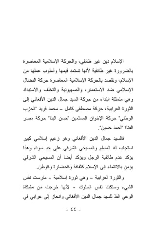 ‫ﺍﻹﺴﻼﻡ ﺩﻴﻥ ﻏﻴﺭ ﻁﺎﺌﻔﻲ، ﻭﺍﻟﺤﺭﻜﺔ ﺍﻹﺴﻼﻤﻴﺔ ﺍﻟﻤﻌﺎﺼﺭﺓ‬
‫ﺒﺎﻟﻀﺭﻭﺭﺓ ﻏﻴﺭ ﻁﺎﺌﻔﻴﺔ ﻷﻨﻬﺎ ﺘﺴﺘﻤﺩ ﻗﻴﻤﻬﺎ ﻭﺃﺴﻠﻭﺏ ﻋﻤﻠﻬﺎ ﻤﻥ‬
‫ﺍﻹﺴﻼﻡ، ﻭﻨﻘﺼﺩ ﺒﺎﻟﺤﺭﻜﺔ ﺍﻹﺴﻼﻤﻴﺔ ﺍﻟﻤﻌﺎﺼﺭﺓ ﺤﺭﻜﺔ ﺍﻟﻨﻀﺎل‬
‫ﺍﻹﺴﻼﻤﻲ ﻀﺩ ﺍﻻﺴﺘﻌﻤﺎﺭ، ﻭﺍﻟﺼﻬﻴﻭﻨﻴﺔ ﻭﺍﻟﺘﺨﻠﻑ ﻭﺍﻻﺴﺘﺒﺩﺍﺩ‬
‫ﻭﻫﻲ ﻤﺘﻤﺜﻠﺔ ﺍﺒﺘﺩﺍﺀ ﻤﻥ ﺤﺭﻜﺔ ﺍﻟﺴﻴﺩ ﺠﻤﺎل ﺍﻟﺩﻴﻥ ﺍﻷﻓﻐﺎﻨﻲ ﺇﻟﻰ‬
‫ﺍﻟﺜﻭﺭﺓ ﺍﻟﻌﺭﺍﺒﻴﺔ، ﺤﺭﻜﺔ ﻤﺼﻁﻔﻰ ﻜﺎﻤل – ﻤﺤﻤﺩ ﻓﺭﻴﺩ "ﺍﻟﺤﺯﺏ‬
‫ﺍﻟﻭﻁﻨﻲ" ﺤﺭﻜﺔ ﺍﻹﺨﻭﺍﻥ ﺍﻟﻤﺴﻠﻤﻴﻥ "ﺤﺴﻥ ﺍﻟﺒﻨﺎ" ﺤﺭﻜﺔ ﻤﺼﺭ‬
                                     ‫ﺍﻟﻔﺘﺎﺓ "ﺃﺤﻤﺩ ﺤﺴﻴﻥ".‬
‫ﻓﺎﻟﺴﻴﺩ ﺠﻤﺎل ﺍﻟﺩﻴﻥ ﺍﻷﻓﻐﺎﻨﻲ ﻭﻫﻭ ﺯﻋﻴﻡ ﺇﺴﻼﻤﻲ ﻜﺒﻴﺭ‬
‫ﺍﺴﺘﺠﺎﺏ ﻟﻪ ﺍﻟﻤﺴﻠﻡ ﻭﺍﻟﻤﺴﻴﺤﻲ ﺍﻟﺸﺭﻗﻲ ﻋﻠﻰ ﺤﺩ ﺴﻭﺍﺀ ﻭﻫﺫﺍ‬
‫ﻴﺅﻜﺩ ﻋﺩﻡ ﻁﺎﺌﻔﻴﺔ ﺍﻟﺭﺠل ﻭﻴﺅﻜﺩ ﺃﻴ ‪‬ﺎ ﺃﻥ ﺍﻟﻤﺴﻴﺤﻲ ﺍﻟﺸﺭﻗﻲ‬
                   ‫ﻀ‬
      ‫ﻴﺅﻤﻥ ﺒﺎﻻﻨﺘﻤﺎﺀ ﺇﻟﻰ ﺍﻹﺴﻼﻡ ﻜﺜﻘﺎﻓﺔ ﻭﻜﺤﻀﺎﺭﺓ ﻭﻜﻭﻁﻥ.‬
‫ﻭﺍﻟﺜﻭﺭﺓ ﺍﻟﻌﺭﺍﺒﻴﺔ – ﻭﻫﻲ ﺜﻭﺭﺓ ﺇﺴﻼﻤﻴﺔ - ﻤﺎﺭﺴﺕ ﻨﻔﺱ‬
‫ﺍﻟﺸﻲﺀ ﻭﺴﻠﻜﺕ ﻨﻔﺱ ﺍﻟﺴﻠﻭﻙ - ﻷﻨﻬﺎ ﺨﺭﺠﺕ ﻤﻥ ﻤﺸﻜﺎﺓ‬
‫ﺍﻟﻭﻋﻲ ﺍﻟﻔﺫ ﻟﻠﺴﻴﺩ ﺠﻤﺎل ﺍﻟﺩﻴﻥ ﺍﻷﻓﻐﺎﻨﻲ ﻭﺍﻨﺤﺎﺯ ﺇﻟﻰ ﻋﺭﺍﺒﻲ ﻓﻲ‬

                     ‫- ٤٤ -‬
 