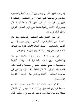 ‫ﺇﻁﺎﺭ ﺘﻠﻙ ﺍﻟﺜﻭﺭﺓ ﻜل ﻤﻥ ﻴﻨﺘﻤﻲ ﺇﻟﻰ ﺍﻹﺴﻼﻡ ﻜﺜﻘﺎﻓﺔ ﻭﻜﺤﻀﺎﺭﺓ‬
‫ﻭﻜﻭﻁﻥ ﻓﻲ ﻤﻭﺍﺠﻬﺔ ﺍﻟﺫﻴﻥ ﺍﻨﺤﺎﺯﻭﺍ ﺇﻟﻰ ﺍﻻﺴﺘﻌﻤﺎﺭ ﻭﺍﻟﺤﻀﺎﺭﺓ‬
‫ﺍﻷﻭﺭﻭﺒﻴﺔ ﻓﻭﺠﺩﻨﺎ ﻤﺜﻼ ﻓﻲ ﺨﻨﺩﻕ ﺍﻟﺜﻭﺭﺓ ﻋﻠﻤﺎﺀ ﺍﻹﺴﻼﻡ‬
‫ﻭﺒﻁﺭﻴﺭﻙ ﺍﻷﻗﺒﺎﻁ ﻭﻭﻗﻌﻭﺍ ﺠﻤﻴﻌﺎ ﻋﻠﻰ ﻗﺭﺍﺭ ﺍﻟﻤﺠﻠﺱ ﺍﻟﻌﺭﻓﻲ‬
                                 ‫ﺒﻌﺯل ﺍﻟﺨﺩﻴﻭﻱ ﺘﻭﻓﻴﻕ.‬
‫ﻭﻓﻲ ﺇﻁﺎﺭ ﺍﻟﻨﻀﺎل ﻀﺩ ﺍﻻﺴﺘﻌﻤﺎﺭ ﺍﻟﺒﺭﻴﻁﺎﻨﻲ ﺒﻌﺩ ﻋﺎﻡ‬
‫٢٨٨١ﻡ ﻤﻥ ﺨﻼل ﺍﻟﺤﺯﺏ ﺍﻟﻭﻁﻨﻲ – ﻭﻫﻭ ﺤﺯﺏ ﺇﺴﻼﻤﻲ‬
‫ﺍﻟﺘﻭﺠﻪ ﻭﺍﻷﺴﺎﻟﻴﺏ - ﻟﻤﻌﺕ ﺃﺴﻤﺎﺀ ﻷﻗﺒﺎﻁ ﻜﺎﻨﻭﺍ ﻤﻥ ﻗﻴﺎﺩﺍﺕ‬
     ‫ﺫﻟﻙ ﺍﻟﺤﺯﺏ ﻤﺜل ﻭﻴﺼﺎ ﻭﺍﺼﻑ ﻭﻤﺭﻗﺹ ﺤﻨﺎ ﻭﻏﻴﺭﻫﻡ.‬
‫ﻭﻓﻲ ﺜﻭﺭﺓ ٩١٩١ ﻭﻫﻲ ﺜﻭﺭﺓ ﺇﺴﻼﻤﻴﺔ ﺍﻟﺒﻭﺍﻋﺙ‬
‫ﻭﺍﻟﺠﻤﺎﻫﻴﺭ، ﻭﺇﻥ ﻜﺎﻨﺕ ﺍﻟﻌﻠﻤﺎﻨﻴﺔ ﻗﺩ ﺴﺭﻗﺕ ﺜﻤﺎﺭﻫﺎ‬
‫ﻭﺃﻀﺎﻋﺘﻬﺎ – ﺘﺠﻤﻊ ﺍﻟﺸﻌﺏ ﺍﻟﻤﺼﺭﻱ ﺒﻤﺴﻠﻤﻴﻪ ﻭﺃﻗﺒﺎﻁﻪ ﻋﻠﻰ‬
‫ﻗﺎﻋﺩﺓ ﺍﻻﻨﺘﻤﺎﺀ ﺇﻟﻰ ﺍﻹﺴﻼﻡ ﻜﺜﻘﺎﻓﺔ ﻭﻜﺤﻀﺎﺭﺓ ﻭﻜﻭﻁﻥ ﻓﻲ‬
‫ﻤﻭﺍﺠﻬﺔ ﺍﻻﺴﺘﻌﻤﺎﺭ ﺍﻹﻨﺠﻠﻴﺯﻱ ﺍﻟﺫﻱ ﻴﻤﺜل ﺍﻟﺤﻀﺎﺭﺓ ﺍﻟﻐﺭﺒﻴﺔ‬
                                         ‫ﺍﻻﺴﺘﻌﻤﺎﺭﻴﺔ.‬
‫ﻭﺍﻹﻤﺎﻡ ﺍﻟﺸﻬﻴﺩ ﺤﺴﻥ ﺍﻟﺒﻨﺎ ﻤﺜﻼ ﻭﻫﻭ ﻤﺅﺴﺱ ﻭﺯﻋﻴﻡ‬
‫ﺠﻤﺎﻋﺔ ﺍﻹﺨﻭﺍﻥ ﺍﻟﻤﺴﻠﻤﻴﻥ ﻴﺅﻜﺩ ﺍﻻﻨﺘﻤﺎﺀ ﺍﻟﻘﺒﻁﻲ ﺇﻟﻰ ﺍﻹﺴﻼﻡ‬
‫ﻜﺜﻘﺎﻓﺔ ﻭﻜﻭﻁﻥ، ﻓﻨﻘﻼ ﻋﻥ ﻴﻭﺴﻑ ﺍﻟﻘﺭﻀﺎﻭﻱ – ﺤﺘﻤﻴﺔ ﺍﻟﺤل‬

                    ‫- ٥٤ -‬
 