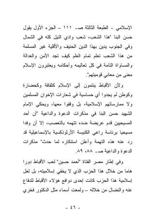 ‫ﺍﻹﺴﻼﻤﻲ - ﺍﻟﻁﺒﻌﺔ ﺍﻟﺜﺎﻟﺜﺔ ﺼـ ١١١ – ﺍﻟﺠﺯﺀ ﺍﻷﻭل ﻴﻘﻭل‬
‫ﺤﺴﻥ ﺍﻟﺒﻨﺎ "ﻫﺫﺍ ﺍﻟﺸﻌﺏ، ﺸﻌﺏ ﻭﺍﺩﻱ ﺍﻟﻨﻴل ﻜﻠﻪ ﻓﻲ ﺍﻟﺸﻤﺎل‬
‫ﻭﻓﻲ ﺍﻟﺠﻨﻭﺏ ﻴﺩﻴﻥ ﺒﻬﺫﺍ ﺍﻟﺩﻴﻥ ﺍﻟﺤﻨﻴﻑ ﻭﺍﻷﻗﻠﻴﺔ ﻏﻴﺭ ﺍﻟﻤﺴﻠﻤﺔ‬
‫ﻤﻥ ﻫﺫﺍ ﺍﻟﺸﻌﺏ ﺘﻌﻠﻡ ﺘﻤﺎﻡ ﺍﻟﻌﻠﻡ ﻜﻴﻑ ﺘﺠﺩ ﺍﻷﻤﻥ ﻭﺍﻟﻌﺩﺍﻟﺔ‬
‫ﻭﺍﻟﻤﺴﺎﻭﺍﺓ ﺍﻟﺘﺎﻤﺔ ﻓﻲ ﻜل ﺘﻌﺎﻟﻴﻤﻪ ﻭﺃﺤﻜﺎﻤﻪ ﻭﻴﻌﺘﺒﺭﻭﻥ ﺍﻹﺴﻼﻡ‬
                              ‫ﻤﻌﻨﻰ ﻤﻥ ﻤﻌﺎﻨﻲ ﻗﻭﻤﻴﺘﻬﻡ".‬
‫ﻭﻷﻥ ﺍﻷﻗﺒﺎﻁ ﻴﻨﺘﻤﻭﻥ ﺇﻟﻰ ﺍﻹﺴﻼﻡ ﻜﺜﻘﺎﻓﺔ ﻭﻜﺤﻀﺎﺭﺓ‬
‫ﻭﻜﻭﻁﻥ ﻟﻡ ﻴﺠﺩﻭﺍ ﺃﻱ ﺤﺴﺎﺴﻴﺔ ﻓﻲ ﺸﻌﺎﺭﺍﺕ ﺍﻹﺨﻭﺍﻥ ﺍﻟﻤﺴﻠﻤﻴﻥ‬
‫ﻭﻻ ﻤﻤﺎﺭﺴﺎﺘﻬﻡ ﺍﻹﺴﻼﻤﻴﺔ، ﺒل ﻭﻗﻔﻭﺍ ﻤﻌﻬﺎ، ﻭﻴﺤﻜﻲ ﺍﻹﻤﺎﻡ‬
‫ﺍﻟﺸﻬﻴﺩ ﺤﺴﻥ ﺍﻟﺒﻨﺎ ﻓﻲ ﻤﺫﻜﺭﺍﺕ ﺍﻟﺩﻋﻭﺓ ﻭﺍﻟﺩﺍﻋﻴﺔ "ﺃﻥ ﺃﺤﺩ‬
‫ﺍﻟﻤﺴﻴﺤﻴﻴﻥ ﻗﺩﻡ ﻋﺭﻴﻀﺔ ﻀﺩﻩ ﺘﺘﻬﻤﻪ ﺒﺎﻟﺘﻌﺼﺏ، ﺇﻻ ﺃﻥ ﻭﻓﺩﺍ‬
‫ﻤﺴﻴﺤﻴﺎ ﺒﺭﺌﺎﺴﺔ ﺭﺍﻋﻲ ﺍﻟﻜﻨﻴﺴﺔ ﺍﻷﺭﺜﻭﺫﻜﺴﻴﺔ ﺒﺎﻹﺴﻤﺎﻋﻴﻠﻴﺔ ﻗﺩ‬
‫ﺭﺩ ﻋﻨﻪ ﻫﺫﻩ ﺍﻟﺘﻬﻤﺔ ﻭﺃﻋﻠﻥ ﺍﺴﺘﻨﻜﺎﺭﻩ ﻟﻤﺎ ﺤﺩﺙ" ﻤﺫﻜﺭﺍﺕ‬
                         ‫ﺍﻟﺩﻋﻭﺓ ﻭﺍﻟﺩﺍﻋﻴﺔ ﺼـ ٨٨، ٩٨.‬
‫ﻭﻓﻲ ﺇﻁﺎﺭ ﻤﺼﺭ ﺍﻟﻔﺘﺎﺓ "ﺃﺤﻤﺩ ﺤﺴﻴﻥ" ﻟﻌﺏ ﺍﻷﻗﺒﺎﻁ ﺩﻭ ‪‬ﺍ‬
 ‫ﺭ‬
‫ﻫﺎﻤﺎ ﻤﻥ ﺨﻼل ﻫﺫﺍ ﺍﻟﺤﺯﺏ ﺍﻟﺫﻱ ﻻ ﻴﺨﻔﻲ ﺇﺴﻼﻤﻴﺘﻪ، ﺒل ﻟﻌل‬
‫ﺇﺴﻼﻤﻴﺔ ﻫﺫﺍ ﺍﻟﺤﺯﺏ ﻜﺎﻨﺕ ﺇﺤﺩﻯ ﺩﻭﺍﻓﻊ ﻫﺅﻻﺀ ﺍﻷﻗﺒﺎﻁ ﻟﻠﺩﻓﺎﻉ‬
‫ﻋﻨﻪ ﻭﺍﻟﻨﻀﺎل ﻤﻥ ﺨﻼﻟﻪ – ﻭﻟﻤﻌﺕ ﺃﺴﻤﺎﺀ ﻤﺜل ﺍﻟﺩﻜﺘﻭﺭ ﻓﺨﺭﻱ‬


                    ‫- ٦٤ -‬
 