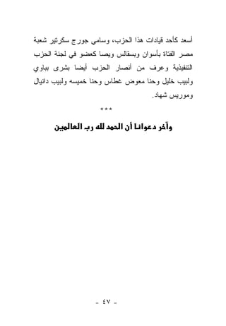 ‫ﺃﺴﻌﺩ ﻜﺄﺤﺩ ﻗﻴﺎﺩﺍﺕ ﻫﺫﺍ ﺍﻟﺤﺯﺏ، ﻭﺴﺎﻤﻲ ﺠﻭﺭﺝ ﺴﻜﺭﺘﻴﺭ ﺸﻌﺒﺔ‬
‫ﻤﺼﺭ ﺍﻟﻔﺘﺎﺓ ﺒﺄﺴﻭﺍﻥ ﻭﺒﺴﻘﺎﻟﺱ ﻭﻴﺼﺎ ﻜﻌﻀﻭ ﻓﻲ ﻟﺠﻨﺔ ﺍﻟﺤﺯﺏ‬
‫ﺍﻟﺘﻨﻔﻴﺫﻴﺔ ﻭﻋﺭﻑ ﻤﻥ ﺃﻨﺼﺎﺭ ﺍﻟﺤﺯﺏ ﺃﻴ ‪‬ﺎ ﺒﺸﺭﻯ ﺒﺒﺎﻭﻱ‬
            ‫ﻀ‬
‫ﻭﻟﺒﻴﺏ ﺨﻠﻴل ﻭﺤﻨﺎ ﻤﻌﻭﺽ ﻏﻁﺎﺱ ﻭﺤﻨﺎ ﺨﻤﻴﺴﻪ ﻭﻟﺒﻴﺏ ﺩﺍﻨﻴﺎل‬
                                     ‫ﻭﻤﻭﺭﻴﺱ ﺸﻬﺎﺩ.‬
                    ‫***‬
              ‫א‬             ‫א‬    ‫א‬




                   ‫- ٧٤ -‬
 