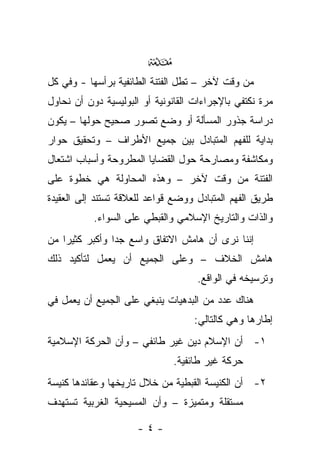 ‫‪‬‬
‫ﻤﻥ ﻭﻗﺕ ﻵﺨﺭ – ﺘﻁل ﺍﻟﻔﺘﻨﺔ ﺍﻟﻁﺎﺌﻔﻴﺔ ﺒﺭﺃﺴﻬﺎ - ﻭﻓﻲ ﻜل‬
‫ﻤﺭﺓ ﻨﻜﺘﻔﻲ ﺒﺎﻹﺠﺭﺍﺀﺍﺕ ﺍﻟﻘﺎﻨﻭﻨﻴﺔ ﺃﻭ ﺍﻟﺒﻭﻟﻴﺴﻴﺔ ﺩﻭﻥ ﺃﻥ ﻨﺤﺎﻭل‬
‫ﺩﺭﺍﺴﺔ ﺠﺫﻭﺭ ﺍﻟﻤﺴﺄﻟﺔ ﺃﻭ ﻭﻀﻊ ﺘﺼﻭﺭ ﺼﺤﻴﺢ ﺤﻭﻟﻬﺎ – ﻴﻜﻭﻥ‬
‫ﺒﺩﺍﻴﺔ ﻟﻠﻔﻬﻡ ﺍﻟﻤﺘﺒﺎﺩل ﺒﻴﻥ ﺠﻤﻴﻊ ﺍﻷﻁﺭﺍﻑ – ﻭﺘﺤﻘﻴﻕ ﺤﻭﺍﺭ‬
‫ﻭﻤﻜﺎﺸﻔﺔ ﻭﻤﺼﺎﺭﺤﺔ ﺤﻭل ﺍﻟﻘﻀﺎﻴﺎ ﺍﻟﻤﻁﺭﻭﺤﺔ ﻭﺃﺴﺒﺎﺏ ﺍﺸﺘﻌﺎل‬
‫ﺍﻟﻔﺘﻨﺔ ﻤﻥ ﻭﻗﺕ ﻵﺨﺭ – ﻭﻫﺫﻩ ﺍﻟﻤﺤﺎﻭﻟﺔ ﻫﻲ ﺨﻁﻭﺓ ﻋﻠﻰ‬
‫ﻁﺭﻴﻕ ﺍﻟﻔﻬﻡ ﺍﻟﻤﺘﺒﺎﺩل ﻭﻭﻀﻊ ﻗﻭﺍﻋﺩ ﻟﻠﻌﻼﻗﺔ ﺘﺴﺘﻨﺩ ﺇﻟﻰ ﺍﻟﻌﻘﻴﺩﺓ‬
           ‫ﻭﺍﻟﺫﺍﺕ ﻭﺍﻟﺘﺎﺭﻴﺦ ﺍﻹﺴﻼﻤﻲ ﻭﺍﻟﻘﺒﻁﻲ ﻋﻠﻰ ﺍﻟﺴﻭﺍﺀ.‬
‫ﺇﻨﻨﺎ ﻨﺭﻯ ﺃﻥ ﻫﺎﻤﺵ ﺍﻻﺘﻔﺎﻕ ﻭﺍﺴﻊ ﺠﺩﺍ ﻭﺃﻜﺒﺭ ﻜﺜﻴﺭﺍ ﻤﻥ‬
‫ﻫﺎﻤﺵ ﺍﻟﺨﻼﻑ – ﻭﻋﻠﻰ ﺍﻟﺠﻤﻴﻊ ﺃﻥ ﻴﻌﻤل ﻟﺘﺄﻜﻴﺩ ﺫﻟﻙ‬
                                    ‫ﻭﺘﺭﺴﻴﺨﻪ ﻓﻲ ﺍﻟﻭﺍﻗﻊ.‬
‫ﻫﻨﺎﻙ ﻋﺩﺩ ﻤﻥ ﺍﻟﺒﺩﻫﻴﺎﺕ ﻴﻨﺒﻐﻲ ﻋﻠﻰ ﺍﻟﺠﻤﻴﻊ ﺃﻥ ﻴﻌﻤل ﻓﻲ‬
                                   ‫ﺇﻁﺎﺭﻫﺎ ﻭﻫﻲ ﻜﺎﻟﺘﺎﻟﻲ:‬
‫١- ﺃﻥ ﺍﻹﺴﻼﻡ ﺩﻴﻥ ﻏﻴﺭ ﻁﺎﺌﻔﻲ – ﻭﺃﻥ ﺍﻟﺤﺭﻜﺔ ﺍﻹﺴﻼﻤﻴﺔ‬
                              ‫ﺤﺭﻜﺔ ﻏﻴﺭ ﻁﺎﺌﻔﻴﺔ.‬
‫٢- ﺃﻥ ﺍﻟﻜﻨﻴﺴﺔ ﺍﻟﻘﺒﻁﻴﺔ ﻤﻥ ﺨﻼل ﺘﺎﺭﻴﺨﻬﺎ ﻭﻋﻘﺎﺌﺩﻫﺎ ﻜﻨﻴﺴﺔ‬
‫ﻤﺴﺘﻘﻠﺔ ﻭﻤﺘﻤﻴﺯﺓ – ﻭﺃﻥ ﺍﻟﻤﺴﻴﺤﻴﺔ ﺍﻟﻐﺭﺒﻴﺔ ﺘﺴﺘﻬﺩﻑ‬

                      ‫-٤-‬
 