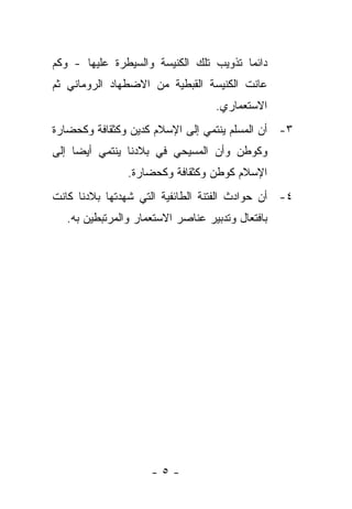 ‫ﺩﺍﺌﻤﺎ ﺘﺫﻭﻴﺏ ﺘﻠﻙ ﺍﻟﻜﻨﻴﺴﺔ ﻭﺍﻟﺴﻴﻁﺭﺓ ﻋﻠﻴﻬﺎ - ﻭﻜﻡ‬
‫ﻋﺎﻨﺕ ﺍﻟﻜﻨﻴﺴﺔ ﺍﻟﻘﺒﻁﻴﺔ ﻤﻥ ﺍﻻﻀﻁﻬﺎﺩ ﺍﻟﺭﻭﻤﺎﻨﻲ ﺜﻡ‬
                                   ‫ﺍﻻﺴﺘﻌﻤﺎﺭﻱ.‬
‫٣- ﺃﻥ ﺍﻟﻤﺴﻠﻡ ﻴﻨﺘﻤﻲ ﺇﻟﻰ ﺍﻹﺴﻼﻡ ﻜﺩﻴﻥ ﻭﻜﺜﻘﺎﻓﺔ ﻭﻜﺤﻀﺎﺭﺓ‬
‫ﻭﻜﻭﻁﻥ ﻭﺃﻥ ﺍﻟﻤﺴﻴﺤﻲ ﻓﻲ ﺒﻼﺩﻨﺎ ﻴﻨﺘﻤﻲ ﺃﻴ ‪‬ﺎ ﺇﻟﻰ‬
     ‫ﻀ‬
                ‫ﺍﻹﺴﻼﻡ ﻜﻭﻁﻥ ﻭﻜﺜﻘﺎﻓﺔ ﻭﻜﺤﻀﺎﺭﺓ.‬
‫٤- ﺃﻥ ﺤﻭﺍﺩﺙ ﺍﻟﻔﺘﻨﺔ ﺍﻟﻁﺎﺌﻔﻴﺔ ﺍﻟﺘﻲ ﺸﻬﺩﺘﻬﺎ ﺒﻼﺩﻨﺎ ﻜﺎﻨﺕ‬
   ‫ﺒﺎﻓﺘﻌﺎل ﻭﺘﺩﺒﻴﺭ ﻋﻨﺎﺼﺭ ﺍﻻﺴﺘﻌﻤﺎﺭ ﻭﺍﻟﻤﺭﺘﺒﻁﻴﻥ ﺒﻪ.‬




                     ‫-٥-‬
 