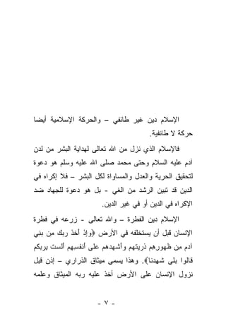 ‫ﺍﻹﺴﻼﻡ ﺩﻴﻥ ﻏﻴﺭ ﻁﺎﺌﻔﻲ – ﻭﺍﻟﺤﺭﻜﺔ ﺍﻹﺴﻼﻤﻴﺔ ﺃﻴ ‪‬ﺎ‬
 ‫ﻀ‬
                                                ‫ﺤﺭﻜﺔ ﻻ ﻁﺎﺌﻔﻴﺔ.‬
‫ﻓﺎﻹﺴﻼﻡ ﺍﻟﺫﻱ ﻨﺯل ﻤﻥ ﺍﷲ ﺘﻌﺎﻟﻰ ﻟﻬﺩﺍﻴﺔ ﺍﻟﺒﺸﺭ ﻤﻥ ﻟﺩﻥ‬
‫ﺁﺩﻡ ﻋﻠﻴﻪ ﺍﻟﺴﻼﻡ ﻭﺤﺘﻰ ﻤﺤﻤﺩ ﺼﻠﻰ ﺍﷲ ﻋﻠﻴﻪ ﻭﺴﻠﻡ ﻫﻭ ﺩﻋﻭﺓ‬
‫ﻟﺘﺤﻘﻴﻕ ﺍﻟﺤﺭﻴﺔ ﻭﺍﻟﻌﺩل ﻭﺍﻟﻤﺴﺎﻭﺍﺓ ﻟﻜل ﺍﻟﺒﺸﺭ – ﻓﻼ ﺇﻜﺭﺍﻩ ﻓﻲ‬
‫ﺍﻟﺩﻴﻥ ﻗﺩ ﺘﺒﻴﻥ ﺍﻟﺭﺸﺩ ﻤﻥ ﺍﻟﻐﻲ - ﺒل ﻫﻭ ﺩﻋﻭﺓ ﻟﻠﺠﻬﺎﺩ ﻀﺩ‬
                            ‫ﺍﻹﻜﺭﺍﻩ ﻓﻲ ﺍﻟﺩﻴﻥ ﺃﻭ ﻓﻲ ﻏﻴﺭ ﺍﻟﺩﻴﻥ.‬
‫ﺍﻹﺴﻼﻡ ﺩﻴﻥ ﺍﻟﻔﻁﺭﺓ – ﻭﺍﷲ ﺘﻌﺎﻟﻰ - ﺯﺭﻋﻪ ﻓﻲ ﻓﻁﺭﺓ‬
‫ﺍﻹﻨﺴﺎﻥ ﻗﺒل ﺃﻥ ﻴﺴﺘﺨﻠﻔﻪ ﻓﻲ ﺍﻷﺭﺽ ‪‬ﻭﺇﺫ ﺃﺨﺫ ﺭﺒﻙ ِﻥ ﺒ ِﻲ‬
 ‫‪ ِ ‬ﹾ َ ﹶ ﹶ ‪   ‬ﻤ ‪‬ﻨ‬
‫ﺁﺩﻡ ِﻥ ﻅ ‪‬ﻭﺭﻫﻡ ﺫ ‪ ‬ﺘﻬﻡ ‪‬ﺃﺸ ‪ ‬ﻫﻡ ﻋ ﹶﻰ ﺃﻨﻔ ِ ِﻡ ﺃﻟﺴﺕ ﺒﺭﺒﻜﻡ‬
‫‪  ‬ﻤ ﹸﻬ ِ ِ ‪ ‬ﹸﺭﻴ ﹶ ‪  ‬ﻭَ ﹾﻬﺩ ‪  ‬ﻠ َ ﹾ ﹸﺴﻬ ‪ َ ‬ﹶ ‪ ‬ﹸ ِ ‪  ‬ﹸ ‪‬‬
‫ﹶﺎﹸﻭﺍ ﺒ ﹶﻰ ﺸﻬﺩ ﹶﺎ‪ .‬ﻭﻫﺫﺍ ﻴﺴﻤﻰ ﻤﻴﺜﺎﻕ ﺍﻟﺫﺭﺍﺭﻱ – ﺇﺫﻥ ﻗﺒل‬
                                     ‫ﻗ ﻟ ‪ ‬ﻠ ﹶ ِ ‪‬ﻨ‬
‫ﻨﺯﻭل ﺍﻹﻨﺴﺎﻥ ﻋﻠﻰ ﺍﻷﺭﺽ ﺃﺨﺫ ﻋﻠﻴﻪ ﺭﺒﻪ ﺍﻟﻤﻴﺜﺎﻕ ﻭﻋﻠﻤﻪ‬


                          ‫-٧-‬
 