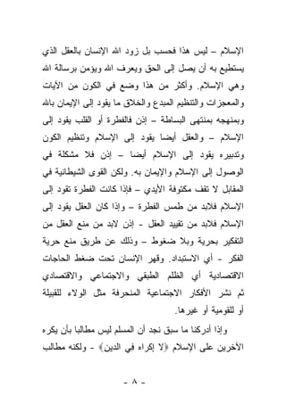 ‫ﺍﻹﺴﻼﻡ – ﻟﻴﺱ ﻫﺫﺍ ﻓﺤﺴﺏ ﺒل ﺯﻭﺩ ﺍﷲ ﺍﻹﻨﺴﺎﻥ ﺒﺎﻟﻌﻘل ﺍﻟﺫﻱ‬
‫ﻴﺴﺘﻁﻴﻊ ﺒﻪ ﺃﻥ ﻴﺼل ﺇﻟﻰ ﺍﻟﺤﻕ ﻭﻴﻌﺭﻑ ﺍﷲ ﻭﻴﺅﻤﻥ ﺒﺭﺴﺎﻟﺔ ﺍﷲ‬
‫ﻭﻫﻲ ﺍﻹﺴﻼﻡ. ﻭﺃﻜﺜﺭ ﻤﻥ ﻫﺫﺍ ﻭﻀﻊ ﻓﻲ ﺍﻟﻜﻭﻥ ﻤﻥ ﺍﻵﻴﺎﺕ‬
‫ﻭﺍﻟﻤﻌﺠﺯﺍﺕ ﻭﺍﻟﺘﻨﻅﻴﻡ ﺍﻟﻤﺒﺩﻉ ﻭﺍﻟﺨﻼﻕ ﻤﺎ ﻴﻘﻭﺩ ﺇﻟﻰ ﺍﻹﻴﻤﺎﻥ ﺒﺎﷲ‬
‫ﻭﺒﻤﻨﻬﺠﻪ ﺒﻤﻨﺘﻬﻰ ﺍﻟﺒﺴﺎﻁﺔ – ﺇﺫﻥ ﻓﺎﻟﻔﻁﺭﺓ ﺃﻭ ﺍﻟﻘﻠﺏ ﻴﻘﻭﺩ ﺇﻟﻰ‬
‫ﺍﻹﺴﻼﻡ – ﻭﺍﻟﻌﻘل ﺃﻴ ‪‬ﺎ ﻴﻘﻭﺩ ﺇﻟﻰ ﺍﻹﺴﻼﻡ ﻭﺘﻨﻅﻴﻡ ﺍﻟﻜﻭﻥ‬
                             ‫ﻀ‬
‫ﻭﺘﺩﺒﻴﺭﻩ ﻴﻘﻭﺩ ﺇﻟﻰ ﺍﻹﺴﻼﻡ ﺃﻴ ‪‬ﺎ – ﺇﺫﻥ ﻓﻼ ﻤﺸﻜﻠﺔ ﻓﻲ‬
                   ‫ﻀ‬
‫ﺍﻟﻭﺼﻭل ﺇﻟﻰ ﺍﻹﺴﻼﻡ ﻭﺍﻹﻴﻤﺎﻥ ﺒﻪ. ﻭﻟﻜﻥ ﺍﻟﻘﻭﻯ ﺍﻟﺸﻴﻁﺎﻨﻴﺔ ﻓﻲ‬
‫ﺍﻟﻤﻘﺎﺒل ﻻ ﺘﻘﻑ ﻤﻜﺘﻭﻓﺔ ﺍﻷﻴﺩﻱ – ﻓﺈﺫﺍ ﻜﺎﻨﺕ ﺍﻟﻔﻁﺭﺓ ﺘﻘﻭﺩ ﺇﻟﻰ‬
‫ﺍﻹﺴﻼﻡ ﻓﻼﺒﺩ ﻤﻥ ﻁﻤﺱ ﺍﻟﻔﻁﺭﺓ – ﻭﺇﺫﺍ ﻜﺎﻥ ﺍﻟﻌﻘل ﻴﻘﻭﺩ ﺇﻟﻰ‬
‫ﺍﻹﺴﻼﻡ ﻓﻼﺒﺩ ﻤﻥ ﺘﻘﻴﻴﺩ ﺍﻟﻌﻘل - ﺇﺫﻥ ﻻﺒﺩ ﻤﻥ ﻤﻨﻊ ﺍﻟﻌﻘل ﻤﻥ‬
‫ﺍﻟﺘﻔﻜﻴﺭ ﺒﺤﺭﻴﺔ ﻭﺒﻼ ﻀﻐﻭﻁ – ﻭﺫﻟﻙ ﻋﻥ ﻁﺭﻴﻕ ﻤﻨﻊ ﺤﺭﻴﺔ‬
‫ﺍﻟﻔﻜﺭ - ﺃﻱ ﺍﻻﺴﺘﺒﺩﺍﺩ. ﻭﻗﻬﺭ ﺍﻹﻨﺴﺎﻥ ﺘﺤﺕ ﻀﻐﻁ ﺍﻟﺤﺎﺠﺎﺕ‬
‫ﺍﻻﻗﺘﺼﺎﺩﻴﺔ ﺃﻱ ﺍﻟﻅﻠﻡ ﺍﻟﻁﺒﻘﻲ ﻭﺍﻻﺠﺘﻤﺎﻋﻲ ﻭﺍﻻﻗﺘﺼﺎﺩﻱ‬
‫ﺜﻡ ﻨﺸﺭ ﺍﻷﻓﻜﺎﺭ ﺍﻻﺠﺘﻤﺎﻋﻴﺔ ﺍﻟﻤﻨﺤﺭﻓﺔ ﻤﺜل ﺍﻟﻭﻻﺀ ﻟﻠﻘﺒﻴﻠﺔ‬
                                     ‫ﺃﻭ ﻟﻠﻘﻭﻤﻴﺔ ﺃﻭ ﻏﻴﺭﻫﺎ.‬
‫ﻭﺇﺫﺍ ﺃﺩﺭﻜﻨﺎ ﻤﺎ ﺴﺒﻕ ﻨﺠﺩ ﺃﻥ ﺍﻟﻤﺴﻠﻡ ﻟﻴﺱ ﻤﻁﺎﻟ ‪‬ﺎ ﺒﺄﻥ ﻴﻜﺭﻩ‬
          ‫ﺒ‬
‫ﺍﻵﺨﺭﻴﻥ ﻋﻠﻰ ﺍﻹﺴﻼﻡ ‪‬ﻻ ﺇﻜ ‪‬ﺍﻩ ﻓﻲ ﺍﻟ ‪‬ﻴﻥ‪ - ‬ﻭﻟﻜﻨﻪ ﻤﻁﺎﻟﺏ‬
               ‫ﹶ ِ ﹾﺭ ‪ ِ ‬ﺩ ِ‬


                       ‫-٨-‬
 