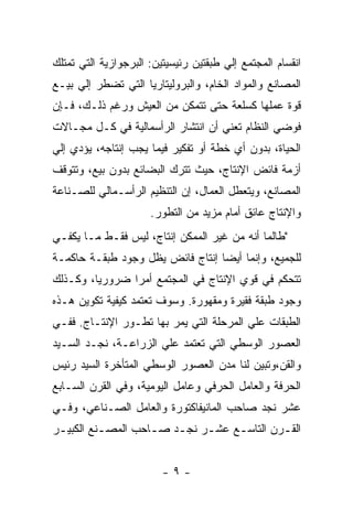 ‫ﺍﻨﻘﺴﺎﻡ ﺍﻟﻤﺠﺘﻤﻊ ﺇﻟﻲ ﻁﺒﻘﺘﻴﻥ ﺭﺌﻴﺴﻴﺘﻴﻥ: ﺍﻟﺒﺭﺠﻭﺍﺯﻴﺔ ﺍﻟﺘﻲ ﺘﻤﺘﻠﻙ‬
‫ﺍﻟﻤﺼﺎﻨﻊ ﻭﺍﻟﻤﻭﺍﺩ ﺍﻟﺨﺎﻡ، ﻭﺍﻟﺒﺭﻭﻟﻴﺘﺎﺭﻴﺎ ﺍﻟﺘﻲ ﺘﻀﻁﺭ ﺇﻟﻲ ﺒﻴـﻊ‬
‫ﻗﻭﺓ ﻋﻤﻠﻬﺎ ﻜﺴﻠﻌﺔ ﺤﺘﻰ ﺘﺘﻤﻜﻥ ﻤﻥ ﺍﻟﻌﻴﺵ ﻭﺭﻏﻡ ﺫﻟـﻙ، ﻓـﺈﻥ‬
‫ﻓﻭﻀﻲ ﺍﻟﻨﻅﺎﻡ ﺘﻌﻨﻲ ﺃﻥ ﺍﻨﺘﺸﺎﺭ ﺍﻟﺭﺃﺴﻤﺎﻟﻴﺔ ﻓﻲ ﻜـل ﻤﺠـﺎﻻﺕ‬
‫ﺍﻟﺤﻴﺎﺓ، ﺒﺩﻭﻥ ﺃﻱ ﺨﻁﺔ ﺃﻭ ﺘﻔﻜﻴﺭ ﻓﻴﻤﺎ ﻴﺠﺏ ﺇﻨﺘﺎﺠﻪ، ﻴﺅﺩﻱ ﺇﻟﻲ‬
‫ﺃﺯﻤﺔ ﻓﺎﺌﺽ ﺍﻹﻨﺘﺎﺝ، ﺤﻴﺙ ﺘﺘﺭﻙ ﺍﻟﺒﻀﺎﺌﻊ ﺒﺩﻭﻥ ﺒﻴﻊ، ﻭﺘﺘﻭﻗﻑ‬
‫ﺍﻟﻤﺼﺎﻨﻊ، ﻭﻴﺘﻌﻁل ﺍﻟﻌﻤﺎل، ﺇﻥ ﺍﻟﺘﻨﻅﻴﻡ ﺍﻟﺭﺃﺴـﻤﺎﻟﻲ ﻟﻠﺼـﻨﺎﻋﺔ‬
                      ‫ﻭﺍﻹﻨﺘﺎﺝ ﻋﺎﺌﻕ ﺃﻤﺎﻡ ﻤﺯﻴﺩ ﻤﻥ ﺍﻟﺘﻁﻭﺭ.‬
‫"ﻁﺎﻟﻤﺎ ﺃﻨﻪ ﻤﻥ ﻏﻴﺭ ﺍﻟﻤﻤﻜﻥ ﺇﻨﺘﺎﺝ، ﻟﻴﺱ ﻓﻘـﻁ ﻤـﺎ ﻴﻜﻔـﻲ‬
‫ﻟﻠﺠﻤﻴﻊ، ﻭﺇﻨﻤﺎ ﺃﻴﻀﺎ ﺇﻨﺘﺎﺝ ﻓﺎﺌﺽ ﻴﻅل ﻭﺠﻭﺩ ﻁﺒﻘـﺔ ﺤﺎﻜﻤـﺔ‬
‫ﺘﺘﺤﻜﻡ ﻓﻲ ﻗﻭﻱ ﺍﻹﻨﺘﺎﺝ ﻓﻲ ﺍﻟﻤﺠﺘﻤﻊ ﺃﻤﺭﺍ ﻀﺭﻭﺭﻴﹰ، ﻭﻜـﺫﻟﻙ‬
        ‫ﺎ‬      ‫ﹰ‬
‫ﻭﺠﻭﺩ ﻁﺒﻘﺔ ﻓﻘﻴﺭﺓ ﻭﻤﻘﻬﻭﺭﺓ. ﻭﺴﻭﻑ ﺘﻌﺘﻤﺩ ﻜﻴﻔﻴﺔ ﺘﻜﻭﻴﻥ ﻫـﺫﻩ‬
‫ﺍﻟﻁﺒﻘﺎﺕ ﻋﻠﻲ ﺍﻟﻤﺭﺤﻠﺔ ﺍﻟﺘﻲ ﻴﻤﺭ ﺒﻬﺎ ﺘﻁـﻭﺭ ﺍﻹﻨﺘـﺎﺝ. ﻓﻔـﻲ‬
‫ﺍﻟﻌﺼﻭﺭ ﺍﻟﻭﺴﻁﻲ ﺍﻟﺘﻲ ﺘﻌﺘﻤﺩ ﻋﻠﻲ ﺍﻟﺯﺭﺍﻋـﺔ، ﻨﺠـﺩ ﺍﻟﺴـﻴﺩ‬
‫ﻭﺍﻟﻘﻥ،ﻭﺘﺒﻴﻥ ﻟﻨﺎ ﻤﺩﻥ ﺍﻟﻌﺼﻭﺭ ﺍﻟﻭﺴﻁﻲ ﺍﻟﻤﺘﺄﺨﺭﺓ ﺍﻟﺴﻴﺩ ﺭﺌﻴﺱ‬
‫ﺍﻟﺤﺭﻓﺔ ﻭﺍﻟﻌﺎﻤل ﺍﻟﺤﺭﻓﻲ ﻭﻋﺎﻤل ﺍﻟﻴﻭﻤﻴﺔ، ﻭﻓﻲ ﺍﻟﻘﺭﻥ ﺍﻟﺴـﺎﺒﻊ‬
‫ﻋﺸﺭ ﻨﺠﺩ ﺼﺎﺤﺏ ﺍﻟﻤﺎﻨﻴﻔﺎﻜﺘﻭﺭﺓ ﻭﺍﻟﻌﺎﻤل ﺍﻟﺼـﻨﺎﻋﻲ، ﻭﻓـﻲ‬
‫ﺍﻟﻘ ـﺭﻥ ﺍﻟﺘﺎﺴ ـﻊ ﻋﺸ ـﺭ ﻨﺠ ـﺩ ﺼ ـﺎﺤﺏ ﺍﻟﻤﺼ ـﻨﻊ ﺍﻟﻜﺒﻴ ـﺭ‬
 ‫ـ‬         ‫ـ‬         ‫ـ‬    ‫ـ‬     ‫ـ‬     ‫ـ‬         ‫ـ‬


                         ‫-٩-‬
 