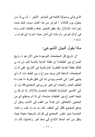 ‫ﺍﻟﺫﻱ ﺘﻭﻟﻲ ﻤﺴﺌﻭﻟﻴﺔ ﻜﺘﺎﺒﺘﻪ ﻓﻲ ﺍﻟﻤﺅﺘﻤﺭ ﺍﻷﺨﻴﺭ - ﺇﻟـﻲ ﻟﻨـﺩﻥ‬
‫ﺒﺤﻠﻭل ﻴﻭﻡ ﺍﻟﺜﻼﺜﺎﺀ ١ ﻓﺒﺭﺍﻴﺭ ﻤﻥ ﻫﺫﺍ ﺍﻟﻌﺎﻡ، ﺴﻭﻑ ﺘﺘﺨﺫ ﻀﺩﻩ‬
‫ﺇﺠﺭﺍﺀﺍﺕ ﺃﺸﺩ)٤(. ﻭﻗﺩ ﺤﻘﻕ ﺍﻟﺘﺤﺫﻴﺭ ﻫﺩﻓﻪ ﻭﺍﻜﺘﻤﻠﺕ ﺍﻟﻤﺴـﻭﺩﺓ‬
‫ﻓﻲ ﺃﻭﺍﺌل ﻓﺒﺭﺍﻴﺭ ﻭﺃﺭﺴﻠﺕ ﺇﻟﻲ ﻟﻨﺩﻥ ﺤﻴﺙ ﻨﺸﺭﺕ ﻓﻲ ﻓﺒﺭﺍﻴـﺭ‬
                                                ‫٨٤٨١.‬

                       ‫ﻤﺎﺫﺍ ﻴﻘﻭل ﺍﻟﺒﻴﺎﻥ ﺍﻟﺸﻴﻭﻋﻲ:‬
‫"ﺇﻥ ﺘﺎﺭﻴﺦ ﻜل ﺍﻟﻤﺠﺘﻤﻌﺎﺕ ﺍﻟﻤﻭﺠﻭﺩﺓ ﺤﺘﻰ ﺍﻵﻥ ﻫﻭ ﺘـﺎﺭﻴﺦ‬
‫ﺍﻟﺼﺭﺍﻉ ﺒﻴﻥ ﺍﻟﻁﺒﻘﺎﺕ" ﺇﻥ ﻨﻘﻁﺔ ﺍﻟﺒﺩﺍﻴﺔ ﺒﺎﻟﻨﺴﺒﺔ ﻟﻠﺒﻴـﺎﻥ ﻫـﻲ‬
‫ﻜﺫﻟﻙ ﻨﻘﻁﺔ ﺍﻟﺒﺩﺍﻴﺔ ﻟﻠﻨﻅﺭﻴﺔ ﺍﻟﻤﺎﺭﻜﺴﻴﺔ ﻓﻲ ﺍﻟﺘﺎﺭﻴﺦ. ﻓﻔﻲ ﻜـل‬
‫ﺍﻟﻤﺠﺘﻤﻌﺎﺕ ﺍﻟﺴﺎﺒﻘﺔ ﻜﺎﻥ ﻴﻭﺠﺩ ﺼﺭﺍﻉ ﺒـﻴﻥ ﺍﻟﻁﺒﻘـﺎﺕ ﺍﻟـﺫﻱ‬
‫ﻴﻨﺘﻬﻲ ﺃﺨﻴﺭﺍ ﺇﻟﻲ ﺍﻟﺤﺴﻡ ﻭﻴﺅﺩﻱ ﺇﻤﺎ ﺇﻟﻲ ﺨﻠﻕ ﻁﺭﻴﻘـﺔ ﺠﺩﻴـﺩﺓ‬
                                          ‫ﹰ‬
‫ﻟﺘﻨﻅﻴﻡ ﺍﻟﻌﻤل ﻭﺍﻟﺤﻴﺎﺓ، ﺃﻱ ﺘﻐﻴﺭ ﺜﻭﺭﻱ ﻓﻲ ﺍﻟﻤﺠﺘﻤﻊ ﻜﻜـل، ﺃﻭ‬
‫ﺇﻟﻲ "ﺍﻟﺘﺩﻤﻴﺭ ﺍﻟﻤﺸﺘﺭﻙ ﻟﻠﻁﺒﻘﺎﺕ ﺍﻟﻤﺘﺼﺎﺭﻋﺔ")٥(. ﺇﺫﺍ ﻟﻡ ﺘﻜـﻥ‬
‫ﻨﺘﻴﺠﺔ ﺍﻟﺼﺭﺍﻉ ﺒﻴﻥ ﺍﻟﻁﺒﻘﺎﺕ ﺤﺎﺴﻤﺔ، ﺃﻱ ﺇﺫﺍ ﻟﻡ ﻴﺴﺘﻁﻊ ﺃﻱ ﻤﻥ‬
‫ﺍﻟﺠﺎﻨﺒﻴﻥ ﺍﻻﻨﻁﻼﻕ، ﺇﺫﻥ ﻓﺒﺩﻻ ﻤﻥ ﺍﻟﺘﻘﺩﻡ ﺇﻟﻲ ﺍﻷﻤﺎﻡ، ﻴﻤﻜﻥ ﺃﻥ‬
                             ‫ﹰ‬
‫ﻴﻨﺩﻓﻊ ﺍﻟﻤﺠﺘﻤﻊ ﻜﻜل ﺇﻟﻲ ﺍﻟﺨﻠﻑ. ﻜﺎﻨـﺕ ﻫـﺫﻩ ﺍﻟﺼـﺭﺍﻋﺎﺕ‬
‫ﺍﻟﺤﺎﺴﻤﺔ ﺘﻤﻴﺯ ﺘﻁﻭﺭ ﺍﻟﻤﺠﺘﻤﻊ ﻓﻲ ﻓﺘﺭﺍﺕ ﺘﺎﺭﻴﺨﻴﺔ ﻤﻌﻴﻨﺔ ﺤﻴﺙ‬
‫ﻴﻨﺘﻘل ﻤﻥ ﺃﺤﺩ ﺃﻨﻤﺎﻁ ﺍﻹﻨﺘﺎﺝ ﺇﻟﻲ ﻨﻤﻁ ﺃﺨﺭ. ﻭﺃﺤﺩﺜﻬﺎ، ﻜﺎﻨـﺕ‬

                       ‫- ١١ -‬
 