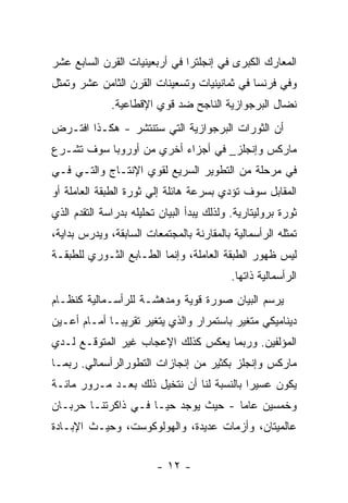 ‫ﺍﻟﻤﻌﺎﺭﻙ ﺍﻟﻜﺒﺭﻯ ﻓﻲ ﺇﻨﺠﻠﺘﺭﺍ ﻓﻲ ﺃﺭﺒﻌﻴﻨﻴﺎﺕ ﺍﻟﻘﺭﻥ ﺍﻟﺴﺎﺒﻊ ﻋﺸﺭ‬
‫ﻭﻓﻲ ﻓﺭﻨﺴﺎ ﻓﻲ ﺜﻤﺎﻨﻴﻨﻴﺎﺕ ﻭﺘﺴﻌﻴﻨﺎﺕ ﺍﻟﻘﺭﻥ ﺍﻟﺜﺎﻤﻥ ﻋﺸﺭ ﻭﺘﻤﺜل‬
              ‫ﻨﻀﺎل ﺍﻟﺒﺭﺠﻭﺍﺯﻴﺔ ﺍﻟﻨﺎﺠﺢ ﻀﺩ ﻗﻭﻱ ﺍﻹﻗﻁﺎﻋﻴﺔ.‬
‫ﺃﻥ ﺍﻟﺜﻭﺭﺍﺕ ﺍﻟﺒﺭﺠﻭﺍﺯﻴﺔ ﺍﻟﺘﻲ ﺴﺘﻨﺘﺸﺭ - ﻫﻜـﺫﺍ ﺍﻓﺘـﺭﺽ‬
‫ﻤﺎﺭﻜﺱ ﻭﺇﻨﺠﻠﺯ_ ﻓﻲ ﺃﺠﺯﺍﺀ ﺃﺨﺭﻱ ﻤﻥ ﺃﻭﺭﻭﺒﺎ ﺴﻭﻑ ﺘﺸـﺭﻉ‬
‫ﻓﻲ ﻤﺭﺤﻠﺔ ﻤﻥ ﺍﻟﺘﻁﻭﻴﺭ ﺍﻟﺴﺭﻴﻊ ﻟﻘﻭﻱ ﺍﻹﻨﺘـﺎﺝ ﻭﺍﻟﺘـﻲ ﻓـﻲ‬
‫ﺍﻟﻤﻘﺎﺒل ﺴﻭﻑ ﺘﺅﺩﻱ ﺒﺴﺭﻋﺔ ﻫﺎﺌﻠﺔ ﺇﻟﻲ ﺜﻭﺭﺓ ﺍﻟﻁﺒﻘﺔ ﺍﻟﻌﺎﻤﻠﺔ ﺃﻭ‬
‫ﺜﻭﺭﺓ ﺒﺭﻭﻟﻴﺘﺎﺭﻴﺔ. ﻭﻟﺫﻟﻙ ﻴﺒﺩﺃ ﺍﻟﺒﻴﺎﻥ ﺘﺤﻠﻴﻠﻪ ﺒﺩﺭﺍﺴﺔ ﺍﻟﺘﻘﺩﻡ ﺍﻟﺫﻱ‬
‫ﺘﻤﺜﻠﻪ ﺍﻟﺭﺃﺴﻤﺎﻟﻴﺔ ﺒﺎﻟﻤﻘﺎﺭﻨﺔ ﺒﺎﻟﻤﺠﺘﻤﻌﺎﺕ ﺍﻟﺴﺎﺒﻘﺔ، ﻭﻴﺩﺭﺱ ﺒﺩﺍﻴﺔ،‬
‫ﻟﻴﺱ ﻅﻬﻭﺭ ﺍﻟﻁﺒﻘﺔ ﺍﻟﻌﺎﻤﻠﺔ، ﻭﺇﻨﻤﺎ ﺍﻟﻁـﺎﺒﻊ ﺍﻟﺜـﻭﺭﻱ ﻟﻠﻁﺒﻘـﺔ‬
                                            ‫ﺍﻟﺭﺃﺴﻤﺎﻟﻴﺔ ﺫﺍﺘﻬﺎ.‬
‫ﻴﺭﺴﻡ ﺍﻟﺒﻴﺎﻥ ﺼﻭﺭﺓ ﻗﻭﻴﺔ ﻭﻤﺩﻫﺸـﺔ ﻟﻠﺭﺃﺴـﻤﺎﻟﻴﺔ ﻜﻨﻅـﺎﻡ‬
‫ﺩﻴﻨﺎﻤﻴﻜﻲ ﻤﺘﻐﻴﺭ ﺒﺎﺴﺘﻤﺭﺍﺭ ﻭﺍﻟﺫﻱ ﻴﺘﻐﻴﺭ ﺘﻘﺭﻴﺒـﺎ ﺃﻤـﺎﻡ ﺃﻋـﻴﻥ‬
            ‫ﹰ‬
‫ﺍﻟﻤﺅﻟﻔﻴﻥ. ﻭﺭﺒﻤﺎ ﻴﻌﻜﺱ ﻜﺫﻟﻙ ﺍﻹﻋﺠﺎﺏ ﻏﻴﺭ ﺍﻟﻤﺘﻭﻗـﻊ ﻟـﺩﻱ‬
‫ﻤﺎﺭﻜﺱ ﻭﺇﻨﺠﻠﺯ ﺒﻜﺜﻴﺭ ﻤﻥ ﺇﻨﺠﺎﺯﺍﺕ ﺍﻟﺘﻁﻭﺭﺍﻟﺭﺃﺴﻤﺎﻟﻲ. ﺭﺒﻤـﺎ‬
‫ﻴﻜﻭﻥ ﻋﺴﻴﺭﺍ ﺒﺎﻟﻨﺴﺒﺔ ﻟﻨﺎ ﺃﻥ ﻨﺘﺨﻴل ﺫﻟﻙ ﺒﻌـﺩ ﻤـﺭﻭﺭ ﻤﺎﺌـﺔ‬
                                          ‫ﹰ‬
‫ﻭﺨﻤﺴﻴﻥ ﻋﺎﻤﺎ - ﺤﻴﺙ ﻴﻭﺠﺩ ﺤﻴـﺎ ﻓـﻲ ﺫﺍﻜﺭﺘﻨـﺎ ﺤﺭﺒـﺎﻥ‬
                                    ‫ﹰ‬
‫ﻋﺎﻟﻤﻴﺘﺎﻥ، ﻭﺃﺯﻤﺎﺕ ﻋﺩﻴﺩﺓ، ﻭﺍﻟﻬﻭﻟﻭﻜﻭﺴﺕ، ﻭﺤﻴـﺙ ﺍﻹﺒـﺎﺩﺓ‬


                         ‫- ٢١ -‬
 